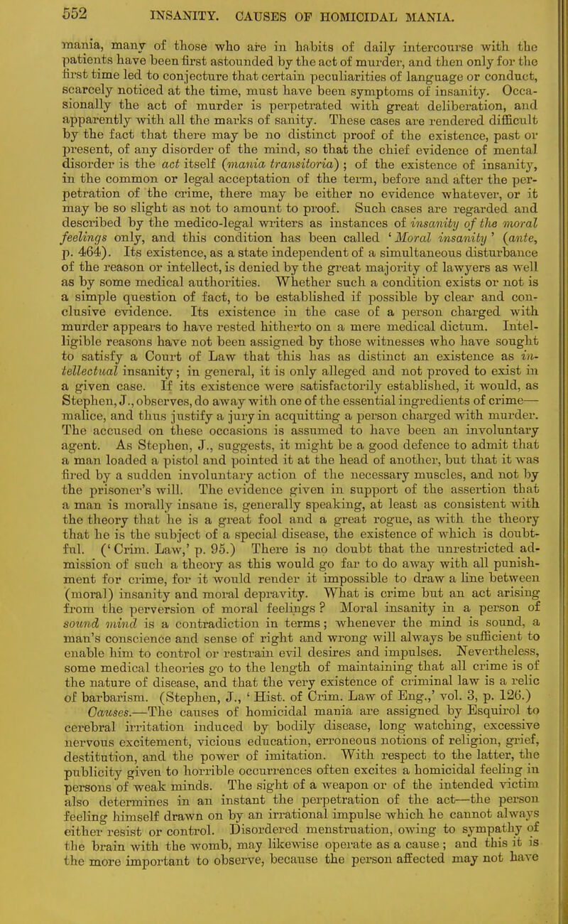 mania, many of those who are in habits of daily intercourse with the patients have been first astounded by the act of murder, and then only for the first time led to conjecture that certain peculiarities of language or conduct, scarcely noticed at the time, must have been symptoms of insanity. Occa- sionally the act of murder is perpetrated with great deliberation, and apparently with all the marks of sanity. These cases are rendered difficult by the fact that there may be no distinct proof of the existence, past or present, of any disorder of the mind, so that the chief evidence of mental disorder is the act itself (mania transitoria) ; of the existence of insanity, in the common or legal acceptation of the term, before and after the per- petration of the crime, there may be either no evidence whatever, or it may be so slight as not to amount to proof. Such cases are regarded and described by the medico-legal writers as instances of insanity of tlie moral feelings only, and this condition has been called ' Moral insanity ' (ante, p. 464). Its existence, as a state independent of a simultaneous disturbance of the reason or intellect, is denied by the great majority of lawyers as well as by some medical authorities. Whether such a condition exists or not is a simple question of fact, to be established if possible by clear and con- clusive evidence. Its existence in the case of a person charged with murder appears to have rested hitherto on a mere medical dictum. Intel- ligible reasons have not been assigned by those witnesses who have sought to satisfy a Court of Law that this has as distinct an existence as in- telleotual insanity; in general, it is only alleged and not proved to exist in a given case. If its existence were satisfactorily established, it would, as Stephen, J., observes, do away with one of the essential ingredients of crime— malice, and thus justify a jury in acquitting a person charged with murder. The accused on these occasions is assumed to have been an involuntary agent. As Stephen, J., suggests, it might be a good defence to admit that a man loaded a pistol and pointed it at the head of another, but that it was fired by a sudden involuntary action of the necessary muscles, and not by the prisoner's will. The evidence given in support of the assertion that a man is morally insane is, generally speaking, at least as consistent with the theory that he is a great fool and a great rogue, as with the theory that he is the subject of a special disease, the existence of which is doubt- ful. (' Criin. Law,' p. 95.) There is no doubt that the unrestricted ad- mission of such a theory as this would go far to do away with all punish- ment for crime, for it would render it impossible to draw a fine between (moral) insanity and moral depravity. What is crime but an act arising from the perversion of moral feelings ? Moral insanity in a person of sound mind is a contradiction in terms; whenever the mind is sound, a man's conscience and sense of right and wrong will always be sufficient to enable him to control or restrain evil desires and impulses. Nevertheless, some medical theories go to the length of maintaining that all crime is of the nature of disease, and that the very existence of criminal law is a relic of barbarism. (Stephen, J., ' Hist, of Crim. Law of Eng.,' vol. 3, p. 126.) Causes.—The causes of homicidal mania are assigned by Esquirol to cerebral irritation induced by bodily disease, long watching, excessive nervous excitement, vicious education, erroneous notions of religion, grief, destitution, and the power of imitation. With respect to the latter, the publicity given to horrible occurrences often excites a homicidal feeling in persons of weak minds. The sight of a weapon or of the intended victim also determines in an instant the perpetration of the act—the person feeling himself drawn on by an irrational impulse which he cannot always either resist or control. Disordered menstruation, owing to sympathy of the brain with the womb, may likewise operate as a cause; and this it is the more important to observe, because the person affected may not have