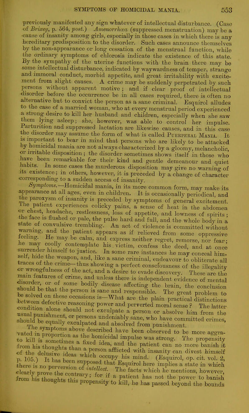 previously manifested any sign whatever of intellectual disturbance. (Case of Bi ixey, p. 564,postJ) Amenorrhoea (suppressed menstruation) maybe a rau.so of insanity among girls, especially in those cases in which there is any hereditary predisposition to the disorder. Such cases announce themselves by the non-appearance or long cessation of the menstrual function, while the ordinary symptoms of chlorosis indicate the existence of this state. By the sympathy of the uterine functions with the brain there may be some intellectual disturbance, indicated by waywardness of temper, strange and immoral conduct, morbid appetite, and great irritability with excite- ment from slight causes. A crime may be suddenly perpetrated by such persons without apparent motive; and if clear proof of intellectual disorder before the occurrence be in all cases required, there is often no alternative but to convict the person as a sane criminal. Esquirol alludes to the case of a married woman, who at every menstrual period experienced a strong desire to kill her husband and children, especially when she saw them lying asleep; she, however, was able to control her impulse. Parturition and suppressed lactation are likewise causes, and in this case the disorder may assume the form of what is called Puerperal Mania. It is important to bear in mind that persons who are likely to be attacked by homicidal mania are not always characterized by a gloomy, melancholic, or irritable disposition ; the disorder sometimes shows itself in those who have been remarkable for their kind and gentle demeanour and quiet habits. In some cases the murderous disposition may give no warning of its existence; m others, however, it is preceded by a change of character corresponding to a sudden access of insanity. Symptoms.— Homicidal mania, in its more common form, may make its appearance at all ages, even in children. It is occasionally periodical, and the paroxysm of insanity is preceded by symptoms of general excitement. Ihe patient experiences colicky pains, a sense of heat in the abdomen or chest, headache, restlessness, loss of appetite, and lowness of spirits : the face is flushed or pale, the pulse hard and full, and the whole body in a state of convulsive trembling. An act of violence is committed without warning, and the patient appears as if relieved from some oppressive teehng. He may be calm, and express neither regret, remorse, nor fear- he may coolly contemplate his. victim, confess the deed, and at once ZThtl^ ° 3U8^Ce1'-1 In S°me mre insta™es he may conceal him- Sio tit* weaP°n> and'nllke a sane crimmal, endeavour to obliterate all traces of the crime- thus showing a perfect consciousness of the illegality or wrongfulness of the act, and a desire to evade discovery. These are the mam features of crime, and unless there is independent evidence of mental should be that the person is sane and responsible. The great problem to Wtn de?P,rSe °CCaS1°nS iS~Wlia* ^ tte Plai* Pra«tical dXoSons rotS def1ectlve1reafonmg power and perverted moral sense ? The latter usual ZiSWntll0Uld GXC,Ulpat.e i* perS°n °r abs0lve fro-t e shou dPbe e^nlf' °r TT^ ^T10\J San6' Wh0 W committed crimes, snouid be equally exculpated and absolved from punishment. vated'inTo^T ^1 W been obse™<* *> be more aggra- de* kill »PZS£,p  ^ h,°miCldal lm^Se WaS Str°^- Propensity from hi! thoZtTtl a ldea' and the Patient can no ™re banish it of ^e deSidPnr Vr°U afficted With insanit^ can di™st ^elf P 105% ItTn I 0 WhlCb- ,°CCUPy mind. (Esquirol, op. cit. vol. 2, there%ncXeZl jn T?^ ^ Es^iro1 here implies a state in which S ^ °f mtfeCt The facts which ^ mentions, however, t^{^Zn^wmVy' f°r if a Patient has not the Power to banisl trom his thoughts this propensity to kill, he has passed beyond the bounds