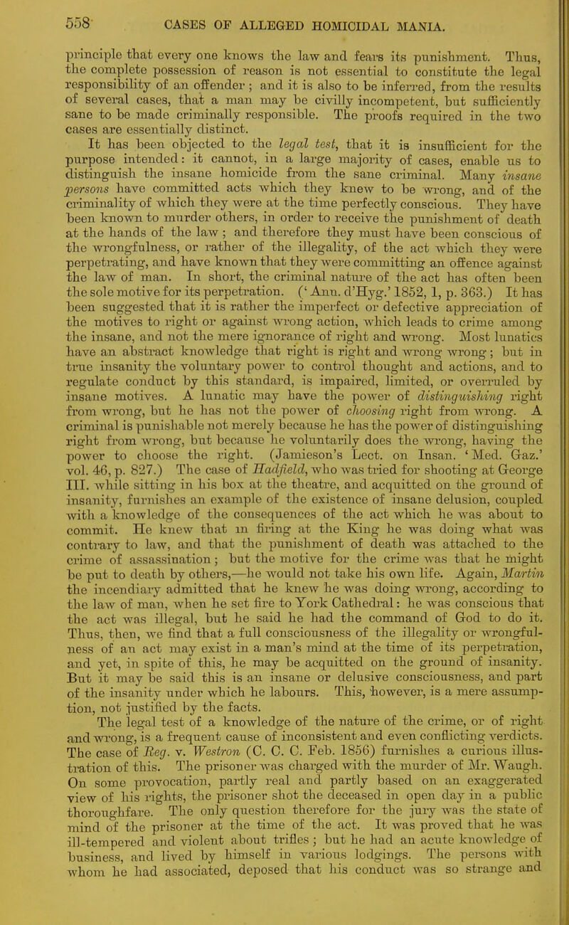 5)8 CASES OF ALLEGED HOMICIDAL MANIA. principle that every one knows the law and fears its punishment. Thus, the complete possession of reason is not essential to constitute the legal responsibility of an offender ; and it is also to be inferred, from the results of several cases, that a man may be civilly incompetent, but sufficiently sane to be made criminally responsible. The proofs required in the two cases are essentially distinct. It has been objected to the legal test, that it is insufficient for the purpose intended: it cannot, in a large majority of cases, enable us to distinguish the insane homicide from the sane criminal. Many insane persons have committed acts which they knew to be wrong, and of the criminality of which they were at the time perfectly conscious. They have been known to murder others, in order to receive the punishment of death at the hands of the law ; and therefore they must have been conscious of the wrongfulness, or rather of the illegality, of the act which they were perpetrating, and have known that they were committing an offence against the law of man. In short, the criminal nature of the act has often been the sole motive for its perpetration. (' Ann. d'Hyg.' 1852,1, p. 363.) It has been suggested that it is rather the imperfect or defective appreciation of the motives to right or against wrong action, which leads to crime among the insane, and not the mere ignorance of right and wrong. Most lunatics have an abstract knowledge that right is right and wrong wrong; but in true insanity the voluntary power to control thought and actions, and to regulate conduct by this standard, is impaired, limited, or overruled by insane motives. A lunatic may have the power of distinguishing right from wrong, but he has not the power of choosing right from wrong. A criminal is punishable not merely because he has the power of distinguishing right from wrong, but because he voluntarily does the wrong, having the power to choose the right. (Jamieson's Lect. on Insan. ' Med. Gaz.' vol. 46, p. 827.) The case of Hadfield, who was tried for shooting at Geoi'ge III. while sitting in his box at the theatre, and acquitted on the ground of insanity, furnishes an example of the existence of insane delusion, coupled with a knowledge of the consequences of the act which he was about to commit. He knew that m firing at the King he was doing what was contrary to law, and that the punishment of death was attached to the crime of assassination; but the motive for the crime was that he might be put to death by others,—he would not take his own life. Again, Martin the incendiary admitted that he knew he was doing wrong, according to the law of man, when he set fire to York Cathedral: he was conscious that the act was illegal, but he said he had the command of God to do it. Thus, then, we find that a full consciousness of the illegality or wrongful- ness of an act may exist in a man's mind at the time of its perpetration, and yet, in spite of this, he may be acquitted on the ground of insanity. But it may be said this is an insane or delusive consciousness, and part of the insanity under which he labours. This, however, is a mere assump- tion, not justified by the facts. The legal test of a knowledge of the nature of the crime, or of right and wrong, is a frequent cause of inconsistent and even conflicting verdicts. The case of Beg. v. Westron (C. 0. C. Feb. 1856) furnishes a curious illus- tration of this. The prisoner was charged with the murder of Mr. Waugh. On some provocation, partly real and partly based on an exaggerated view of his rights, the prisoner shot the deceased in open day in a public thoroughfare. The only question therefore for the jury was the state of mind of the prisoner at the time of the act. It was proved that he Avas ill-tempered and violent about trifles ; but he had an acute knowledge of business, and lived by himself in various lodgings. The persons with whom he had associated, deposed that his conduct was so strange and