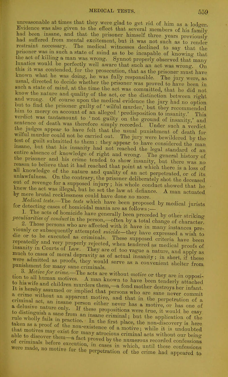 unreasonable at times that they were glad to get rid of him as a lodger Evidence was also given to the effect that several members of his family had been insane, and that the prisoner himself three years previously- had suffered from mental excitement, but it was not such as to render restraint necessary. The medical witnesses declined to say that the prisoner was m such a state of mind as to be incapable of knowing that the act of killing a man was wrong. Synnot properly observed that many lunatics would be perfectly well aware that such an act was wron°- On this it was contended, for the prosecution, that as the prisoner must have known what he was doing, he was fully responsible. The jury were, as usual, directed to decide whether the prisoner was proved to have been in such a state of mind, at the time the act was committed, that he did not know the nature and quality of the act, or the distinction between rio-ht and wrong. Of course upon the medical evidence the jury had no option but to hnd the prisoner guilty of 'wilful murder,' but they recommended Mm to mercy on account of an alleged ' predisposition to insanity ' This verdict was tantamount to 'not guilty on the ground of insanity,' and sentence of death was therefore simply recorded. Under such a verdict the judges appear to have felt that the usual punishment of death for wilful murder could not be carried out. The jury were bewildered by the Jnl°P ^.^tedtothem : they appear to have considered^? man tSJSf' £ * ^ TTtj ^ n0t reached the leSal standard of an entire absence of knowledge of right and wrong. The general history of the prisoner and Ins crime tended to show inanity, but there was no ™ W T g* n ^ nature and 1Ualit^ 0f an act Perpetrated, or of its unWuiness. on the contrary, the prisoner deliberately shot the deceased out of revenge for a supposed injury; his whole conduct showed that he knew the act was illegal, but he set the law at defiance. A man actuated by mere brutal recklessness could have done no more ^aauea Mescal tests.-The tests which have been proposed by medical jurists for detecting cases of homicidal mania are as follows — 3 1. The acts of homicide have generally been preceded by other striking pecuUa^es of conduct in the person,-often by a total chang^ofcharaSer 2 Those persons who are affected with it have in many instances ore pously or subsequently attempted suicide-they have expiUecTw sh to die or to be executed as criminals. These supposed criteria havT been repeatedly and very properly rejected, when tendered as medical proofs of insanity m Courts of Law. They are of too vague a nature and aonlv as much to cases of moral depravity as of actual insanity; Tn sho t tfthese S ? ^ Pr°0fS' th6y W°Uld Serye as a con^nient shelter from punishment for many sane criminals. irom tionVf?/? 6f0r Crim:~Therts *™ without motive or they are in opposi- to his wfi ^an,-^°fclVeS- A man kn0Wn t0 W oeen tenderly attached to his wife and children murders them,-a fond mother destroys heSfant I ime^hTur6' °r impl!ed ^ Wh° are -nt Tver comm t criminal let ™ m^Ve' and tliat in the perpetration oTa TS^:tZ:Zye TfTeither nTr has a motie'OT has one ° to distinguish a sane L J\ ProPoslfclo»s were true, it would be easy rale wholly fails fn pracrice T^Tl? TT1? > bat the application of the taken as a proof o7 ^ the first place, the non-discovery is here that motivS^ may extt frmTtere °f amotive' wbile ifc » doubted able to discoverthem-afaS rl ?u Cmmiial a°ts ™thmt onv bein8' of criminals before execu^on^r ^^6 ™m°r0US 'f0^ confe^ions were made, no motive orZ ZoeZZi 2 «t* ^ ™ieSS'\°™ me pcipetration of the crime had appeared to