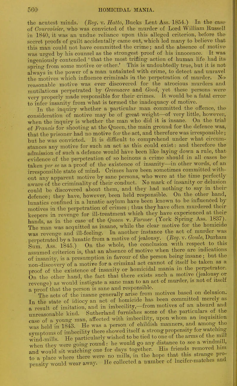 the acutest minds. (Beg. v. Hatto, Bucks Lent Ass. 1854.) In the case of Oourvoisier, who was convicted of the murder of Lord William Russell in 1840, it was an undue reliance upon this alleged criterion, before the secret proofs of guilt accidentally came out, which led many to believe that this man could not have committed the crime; and the absence of motive was urged by his counsel as the strongest proof of his innocence. It was ingeniously contended ' that the most trifling action of human life had its spring from some motive or other.' This is undoubtedly true, but it is not always in the power of a man untainted with crime, to detect and unravel the motives which influence criminals in the perpetration of murder. No reasonable motive was ever discovered for the atrocious murders and mutilations perpetrated by Greenacre and Good, yet these persons were very properly made responsible for their crimes. It would be a fatal error to infer insanity from what is termed the inadequacy of motive. In the inquiry whether a particular man committed the offence, the consideration of motive may be of great weight—of very little, however, when the inquiry is whether the man who did it is insane. On the trial of Francis for shooting at the Queen, the main ground for the defence was, that the prisoner had no motive for the act, and therefore was irresponsible; but he was convicted. It is difficult to comprehend under what circum- stances any motive for such an act as this could exist: and therefore the admission of such a defence would have been like laying down a rule, that evidence of the perpetration of so heinous a crime should in all cases be taken per se as a proof of the existence of insanity—in other words, of an irresponsible state of mind. Crimes have been sometimes committed with- out any apparent motive by sane persons, who were at the time perfectly aware of the criminality of their conduct. No mark of insanity or delusion could be discovered about them, and they had nothing to say m their defence; they have, however, been held responsible. On the other hand, lunatics'confined in a lunatic asylum have been known to be influenced by motives in the perpetration of crimes ; thus they have often murdered, their keepers in revenge for ill-treatment which they have experienced at their hands, as in the case of the Queen v. Farmer (York Spring Ass. 1837). The man was acquitted as insane, while the clear motive for the homicide was revenge and ill-feeling. In another instance the act of murder was perpetrated by a lunatic from a motive of jealousy. (Beg. v. Goule, Durham Sum Ass 1845 ) On the whole, the conclusion with respect to this assumed criterion is, that an absence of motive when there are indications of insanity, is a presumption in favour of the person being insane ; but the non-discovery of a motive for a criminal act cannot of itself be taken as a proof of the existence of insanity or homicidal mama m the perpetrator. On the other hand, the fact that there exists such a motive (jealousy or revenge) as would instigate a sane man to an act of murder, is not ot itselt a proof that the person is sane and responsible. _ The acts of the insane generally arise from motives based on delusion. In the state of idiocy an act of homicide has been committed merely as a result of imitation, and in imbecility,—from motives of an absurd and unreasonable kind. Sutherland furnishes some of the particulars of the case of a young man, affected with imbecility, upon whom an inquisition wis held in 1843. He was a person of childish manners, and among the symptoms of imbecility there showed itself a strong propensity for watching w?nd mills He particularly wished to be tied to one of the arms of the mill when they were going round: he would go any distance to see a windmill, and would It watching one for days together. His friends removed him ?o a p?ace where there were no mills, in the hope that this strange pro- pensity^voukl wear away. He collected a number of lucrfer-matches and