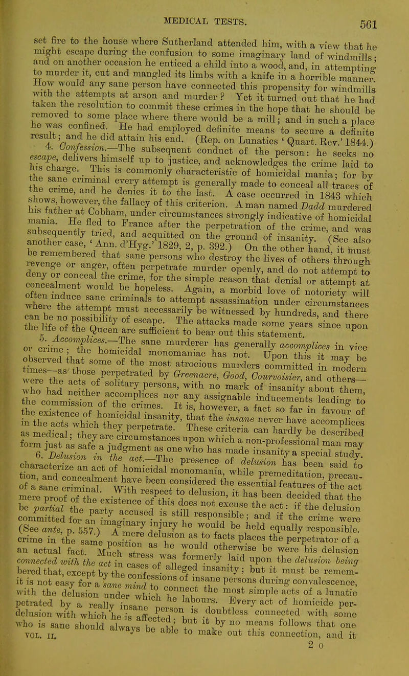 set fire to the house where Sutherland attended him, with a view that he might escape during- the confusion to some imaginary land of windmills • and on another occasion he enticed a child into a wood, and, in attempting to murder it, cut and mangled its limbs with a knife in a horrible manner How would any sane person have connected this propensity for windmills mth the attempts at arson and murder ? Yet it turned out that he had taken the resolution to commit these crimes in the hope that he should be removed to some place where there would be a mill ■ and in such a place tLT °°f^ *Le ha? empl°^ed definite ~ t0 secure a defirite result; and he did attain his end. (Rep. on Lunatics < Quart. Rev.' 1844 ) 4. Confession.—The subsequent conduct of the person: he seeks no h?s^:^eThhimSelf UP t0! jUfCe' and ack-^dgPes the crimed To I s chaige. _ This is commonly characteristic of homicidal mania; for bv the owLCnT£ ^P* generally made to conceal all traces of sJlfl ' 1 d^BS lt,t0 the last- A case occurred in 1843 which htTatirJrMla7 0i tMs Crit6ri0n- A man named BaM ^dered mlt He fled^rFU  J™^*™ stro^r indicative of homicidal mania, ile fled to France after the perpetration of the crime anrl wo« subsequently tried, and acquitted on the ground of insanitt (See also another case, « WHre.« 1829, 2, p. 892$ On the otherihand Tt int 6d ttalSane perS°nS Wh0 dest™y the l^es of other^hrS evenge or anger often perpetrate murder openly, and do not attempt to cnZ°J C°?eal f ^ f°r the simPIe reas™ *at denial or atteZ at often mdn^ ^ ^ ^T^S A^ a m0rbid love of notoriety w5 *b£e tJe atteT.tmmir1S t0 assassi»ati™ ™dar circums[anTes pbt, hp ™ ?K m^St necessanl7 be witnessed by hundreds, and there tl e life of En7 °f GSCaie: Tte attack3 made some Tears since upon the life of the Queen are sufficient to bear out this statement. P or crimeC0??tbpCr /rne mUrderer haS Senov^y accomplices in vice oi crime the homicidal monomaniac has not. Upon this it ™A! observed that some of the most atrocious murders committed in mode™ ho had Sd S0lltaiT Persons, with no mark of insanity aboutthem he c0mIS ofatbrP -CeS n-anr assignable inducements leading^ as medical; they are circumstances upon which a non-professional mllT^t form just as safe a judgment as one who has made insfnityHpeiXtud/ mamm comSdf^ar7 aCCUS6d h (srf^^ky^TmZr,311^116 ruld be heid ^j™^^. crime in 'the sami ption ItZ™ pkceS the P^-tor of a an actual fact. K^ stress 7 be Were Hs delusion connected with the act in ct eTnf ^ T 7 ^ the h&in0 bored that, except bythe conLfwT 5 bu] ** mUSt be remem it is not easy iov a W W t° ?Pei'S°nS durin^ eonvalescence, with the delusion ^Th ° 7? °f & luimti<; petrated by a reallv insano -^f - n Every act of homicide per- delusion with irS^TSliT^ ? .f?1^ connected with some -ho is sane .M^tl to ^ ^ f°ll0WS that °ne VOL. ii. 7 abie to make out fcllls connection, and it