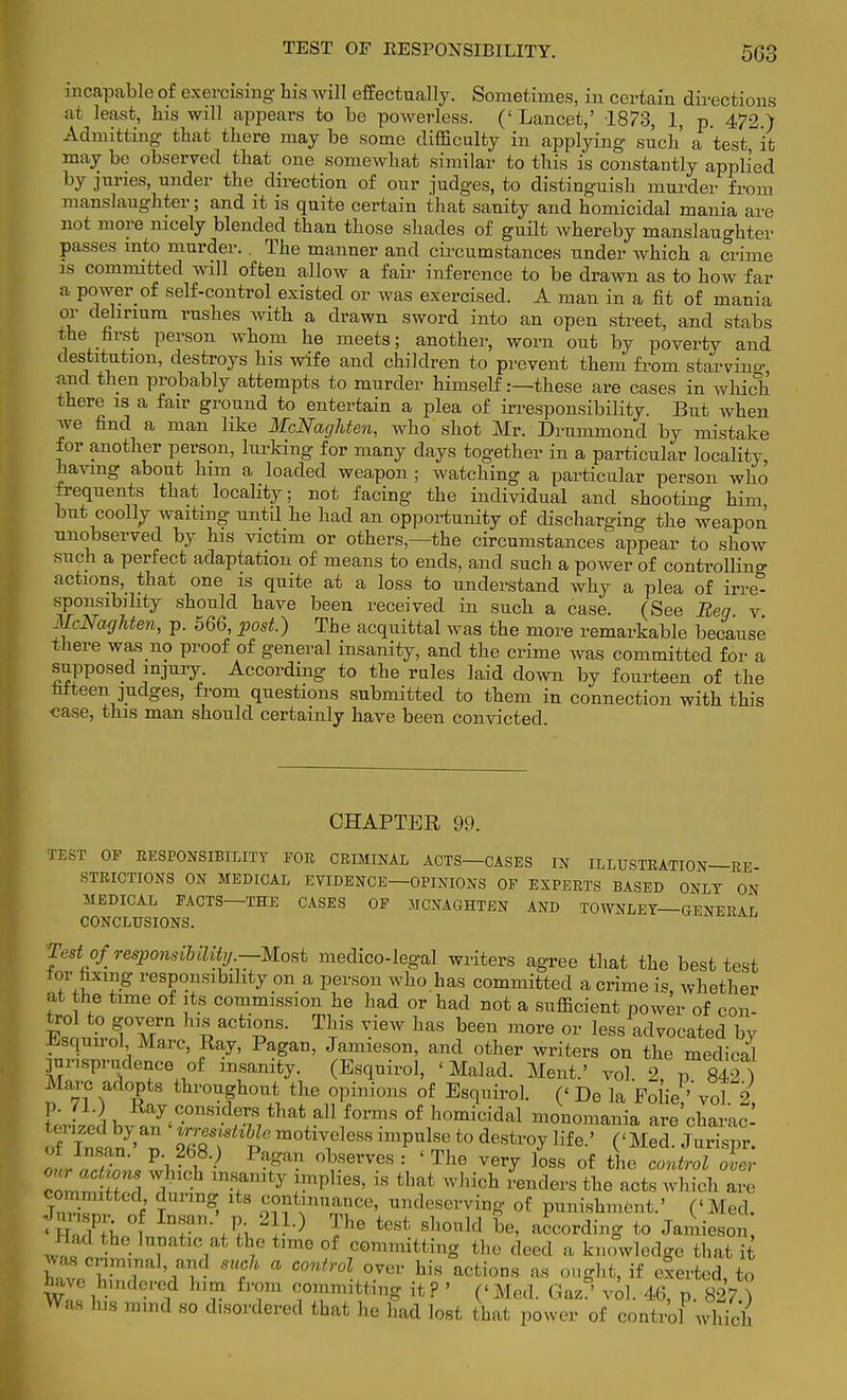 incapable of exercising bis will effectually. Sometimes, in certain directions at least, bis will appears to be powerless. (' Lancet,' 1873, 1, p. 472.) Admitting that there may be some difficulty in applying such' a test, it may be observed that one somewhat similar to this is constantly applied by juries, under the direction of our judges, to distinguish murder from manslaughter; and it is quite certain that sanity and homicidal mania are not more nicely blended than those shades of guilt whereby manslaughter passes into murder.. The manner and circumstances under which a crime is committed will often allow a fair inference to be drawn as to how far a power of self-control existed or was exercised. A man in a fit of mania or delirium rushes with a drawn sword into an open street, and stabs the first person whom he meets; another, worn out by poverty and destitution, destroys his wife and children to prevent them from starving and then probably attempts to murder himself .—these are cases in which there is a fair ground to entertain a plea of irresponsibility. But when we find a man like McNaghten, who shot Mr. Drummond by mistake for another person, lurking for many clays together in a particular locality, having about him a loaded weapon ; watching a particular person who frequents that locality; not facing the individual and shooting him but coolly waiting until he had an opportunity of discharging the weapon unobserved by his victim or others,—the circumstances appear to show such a perfect adaptation of means to ends, and such a power of controlling actions, that one is quite at a loss to understand why a plea of irre- sponsibility should have been received in such a case. (See Beg v McNaghten, p. 566 post.) The acquittal was the more remarkable because there was no proof of general insanity, and the crime was committed for a supposed injury According to the rules laid down by fourteen of the ttteen judges, from questions submitted to them in connection with this case, this man should certainly have been convicted. CHAPTER 99. rEST OF RESPONSIBILITY FOR CRIMINAL ACTS—CASES IN ILLUSTRATION—RE STRICTIONS ON MEDICAL EVIDENCE—OPINIONS OF EXPERTS BASED ONLY ON MEDICAL FACTS—THE CASES OF MCNAGHTEN AND TOWNLEY—GENERAL CONCLUSIONS. Test oj' responsibility.—-Most medico-legal writers agree that the best test for fixmg responsibility on a person who has committed a crime is, whether at the time of its commission he had or bad not a sufficient power of con- Esr nLTMrn hl£acti?,nS- TriS 6W hM I36611 moro 0r l^s advocated by Lsquirol Marc, Ray, Pagan, Jamieson, and other writers on the medical jnnsprndence of insanity. (Esquirol, < Mai ad. Ment.' vol. 2, p 842) Marc adopts throughout the opinions of Esquirol. (< De la Polie ''vol 2, p. 71.) Ray considers that all forms of homicidal monomania are charac W^n SB?*? m0ti\eleS8 impUlR('t0 destl'°y Hfe ' ('Med JuSspr. lr art™, P'v if P^gan 0l?SerVeS = ' The yery loss of the control over ZrZtZ f m?mty .lniplieS' iB that which ^ders ^ acts which are iZZ ) T S> 8 ^n™?ce' ^serving of punishment.' (< Med. ■I sP ■ of Insan. p 211.) The test should be, according to Jamieson, Had bhe lunatic at the time of committing the deed a knowledge that it Kr rf mt * COntr°l °Ver Ms acti0DS « if exerted, to have hindered him from committing it ? ' (<Med. Gaz ' vol. 46, p. 827 ) Was his mmd so disordered that he had lost that power of controf wWch