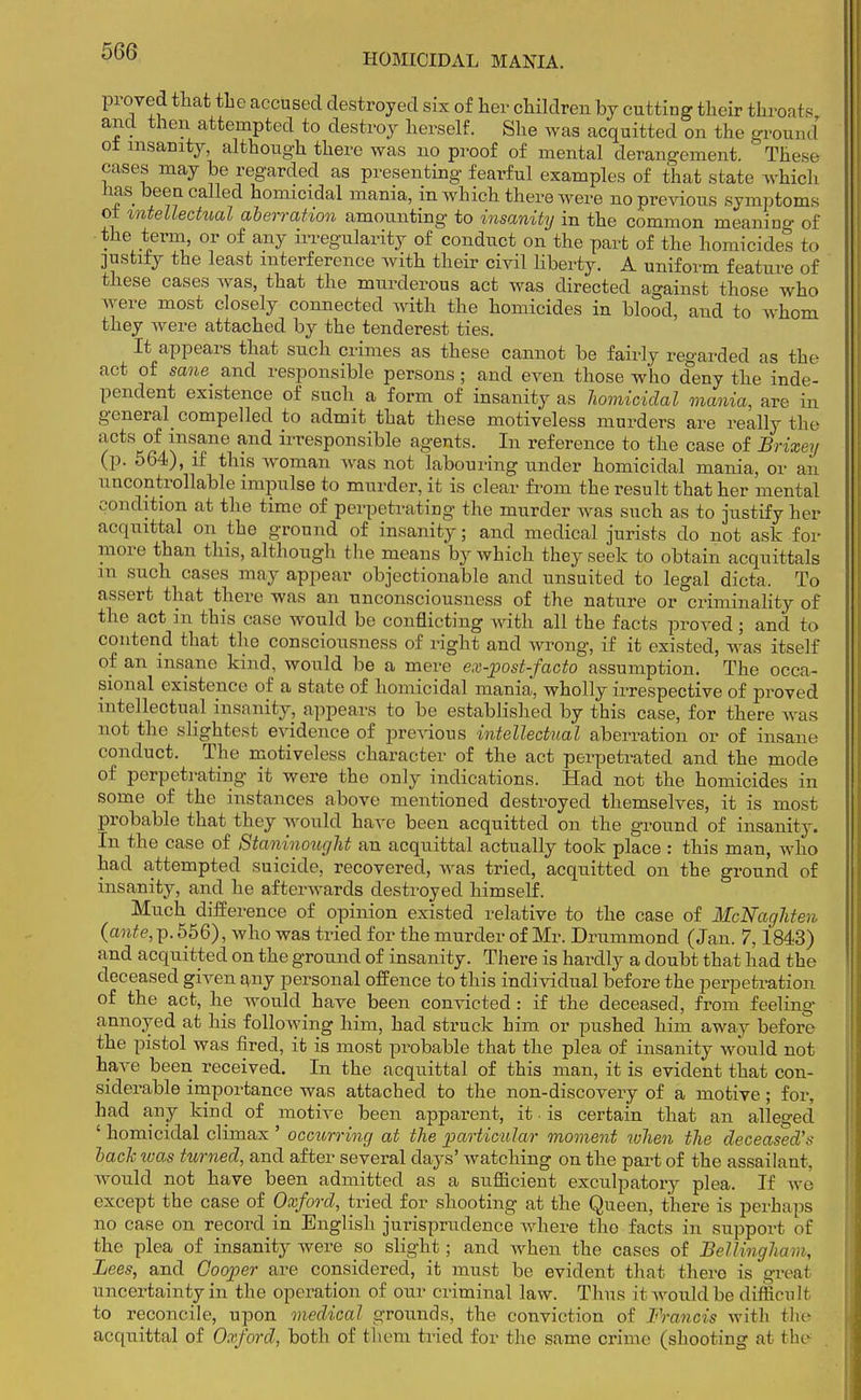 proved that the accused destroyed six of her children by cutting their throats arid then attempted to destroy herself. She was acquitted on the ground' ot insanity, although there was no proof of mental derangement. These cases may be regarded as presenting fearful examples of that state which has been called homicidal mania, in which there were no previous symptoms of intellectual aberration amounting to insanity in the common meaning of the term, or of any irregularity of conduct on the part of the homicides to justify the least interference with their civil liberty. A uniform feature of these cases was, that the murderous act was directed against those who were most closely connected with the homicides in blood, and to whom they were attached by the tenderest ties. It appears that such crimes as these cannot be fairly regarded as the act of sane and responsible persons; and even those who deny the inde- pendent existence of such a form of insanity as homicidal mania, are in general compelled to admit that these motiveless murders are really the /CtS^f/waiie ilTesPonsible agents. In reference to the case of Brixey (p. 564), if this woman was not labouring under homicidal mania, or an uncontrollable impulse to murder, it is clear from the result that her mental condition at the time of perpetrating the murder was such as to justify her acquittal on the ground of insanity; and medical jurists do not ask for more than this, although the means by which they seek to obtain acquittals in such cases may appear objectionable and unsuited to legal dicta. To assert that there was an unconsciousness of the nature or criminality of the act in this case would be conflicting with all the facts proved; and to contend that the consciousness of right and wrong, if it existed, was itself of an insane kind, would be a mere ex-post-facto assumption. The occa- sional existence of a state of homicidal mania, wholly irrespective of proved intellectual insanity, appears to be established by this case, for there was not the slightest evidence of previous intellectual aberration or of insane conduct. The motiveless character of the act perpetrated and the mode of perpetrating it were the only indications. Had not the homicides in some of the instances above mentioned destroyed themselves, it is most probable that they would have been acquitted on the ground of insanity. In the case of Staninought an acquittal actually took place : this man, who had attempted suicide, recovered, was tried, acquitted on the ground of insanity, and he afterwards destroyed himself. Much difference of opinion existed relative to the case of McNaghten (ante, p. 556), who was tried for the murder of Mr. Drummond (Jan. 7,1843) and acquitted on the ground of insanity. There is hardly a doubt that had the deceased given any personal offence to this individual before the perpetration of the act, he would have been convicted: if the deceased, from feeling- annoyed at his following him, had struck him or pushed him away before the pistol was fired, it is most probable that the plea of insanity would not have been received. In the acquittal of this man, it is evident that con- siderable importance was attached to the non-discovery of a motive; for, had any kind of motive been apparent, it • is certain that an alleged ' homicidal climax ' occurring at the particular moment when the deceased's back was turned, and after several clays' watching on the part of the assailant, would not have been admitted as a sufficient exculpatory plea. If we except the case of Oxford, tried for shooting at the Queen, there is perhaps no case on record in English jurisprudence where the facts in support of the plea of insanity were so slight; and when the cases of Bellingham, Lees, and Cooper are considered, it must be evident that thero is great uncertainty in the operation of our criminal law. Thus it would be difficult to reconcile, upon medical grounds, the conviction of Francis with tin- acquittal of Oxford, both of them tried for the same crime (shooting at the