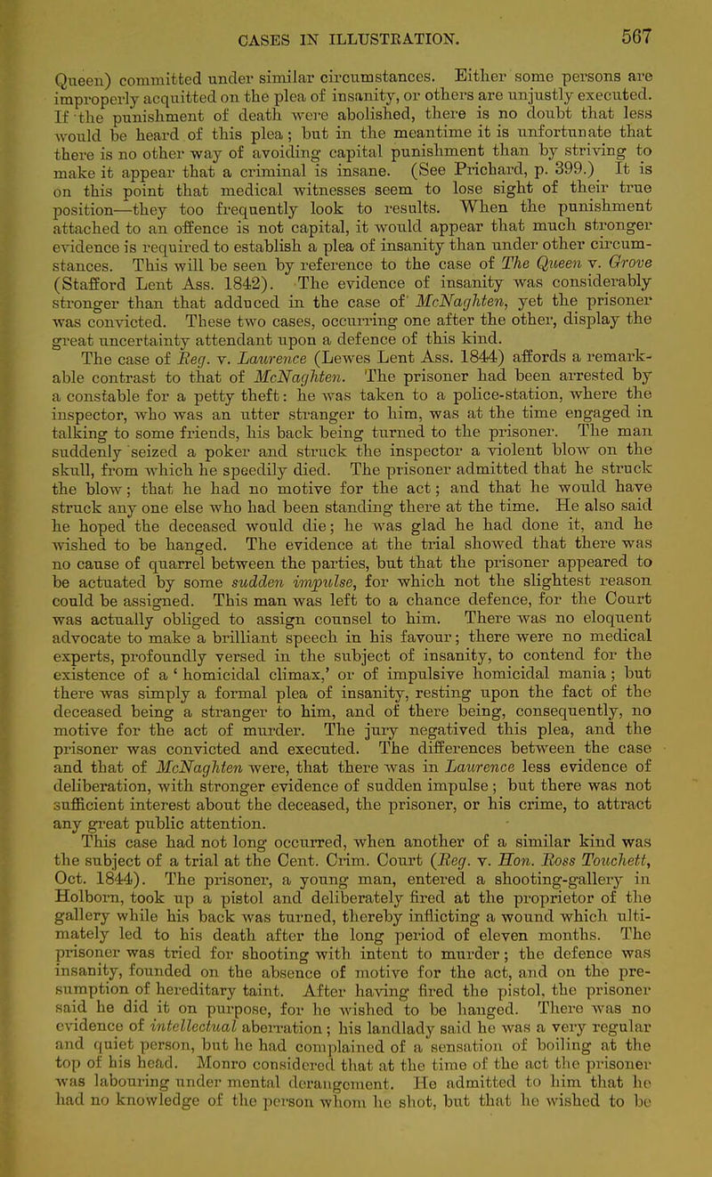 Queen) committed under similar circumstances. Either some persons are improperly acquit ted on the plea of insanity, or others are unjustly executed. If the punishment of death were abolished, there is no doubt that less would be heard of this plea; but in the meantime it is unfortunate that there is no other way of avoiding capital punishment than by striving to make it appear that a criminal is insane. (See Prichard, p. 399.) _ It is on this point that medical witnesses seem to lose sight of their true position—they too frequently look to results. When the punishment attached to an offence is not capital, it would appear that much stronger evidence is required to establish a plea of insanity than under other circum- stances. This will be seen by reference to the case of The Queen v. Grove (Stafford Lent Ass. 1842). The evidence of insanity was considerably stronger than that adduced in the case of McNaghten, yet the prisoner was convicted. These two cases, occurring one after the other, display the great uncertainty attendant upon a defence of this kind. The case of Beg. v. Laurence (Lewes Lent Ass. 1844) affords a remark- able contrast to that of McNaghten. The prisoner had been arrested by a constable for a petty theft: he was taken to a police-station, where the inspector, who was an utter stranger to him, was at the time engaged in talking to some friends, his back being turned to the prisoner. The man suddenly seized a poker and struck the inspector a violent blow on the skull, from which he speedily died. The prisoner admitted that he struck the blow; that he had no motive for the act; and that he would have struck any one else who had been standing there at the time. He also said he hoped the deceased would die; he was glad he had done it, and he wished to be hanged. The evidence at the trial showed that there was no cause of quarrel between the parties, but that the prisoner appeared to be actuated by some sudden impulse, for which not the slightest reason could be assigned. This man was left to a chance defence, for the Court was actually obliged to assign counsel to him. There was no eloquent advocate to make a brilliant speech in his favour; there were no medical experts, profoundly versed in the subject of insanity, to contend for the existence of a ' homicidal climax,' or of impulsive homicidal mania ; but there was simply a formal plea of insanity, resting upon the fact of the deceased being a stranger to him, and of there being, consequently, no motive for the act of murder. The jury negatived this plea, and the prisoner was convicted and executed. The differences between the case and that of McNaghten were, that there was in Laurence less evidence of deliberation, with stronger evidence of sudden impulse; but there was not sufficient interest about the deceased, the prisoner, or his crime, to attract any great public attention. This case had not long occurred, when another of a similar kind was the subject of a trial at the Cent. Crim. Court (Beg. v. Hon. Boss Touchett, Oct. 1844). The prisoner, a young man, entered a shooting-gallery in Holborn, took up a pistol and deliberately fired at the proprietor of the gallery while his back was turned, thereby inflicting a wound which ulti- mately led to his death after the long period of eleven months. The prisoner was tried for shooting with intent to murder; the defence was insanity, founded on the absence of motive for the act, and on the pre- sumption of hereditary taint, After having fired the pistol, the prisoner said he did it on purpose, for he wished to be hanged. There was no evidence of intellectual aberration; his landlady said he was a very regular and quiet person, but he had complained of a sensation of boiling at the top of his head. Monro considered that at the time of the act the prisoner was labouring under mental derangement. He admitted to him that ho had no knowledge of the person whom he shot, but that ho wished to be