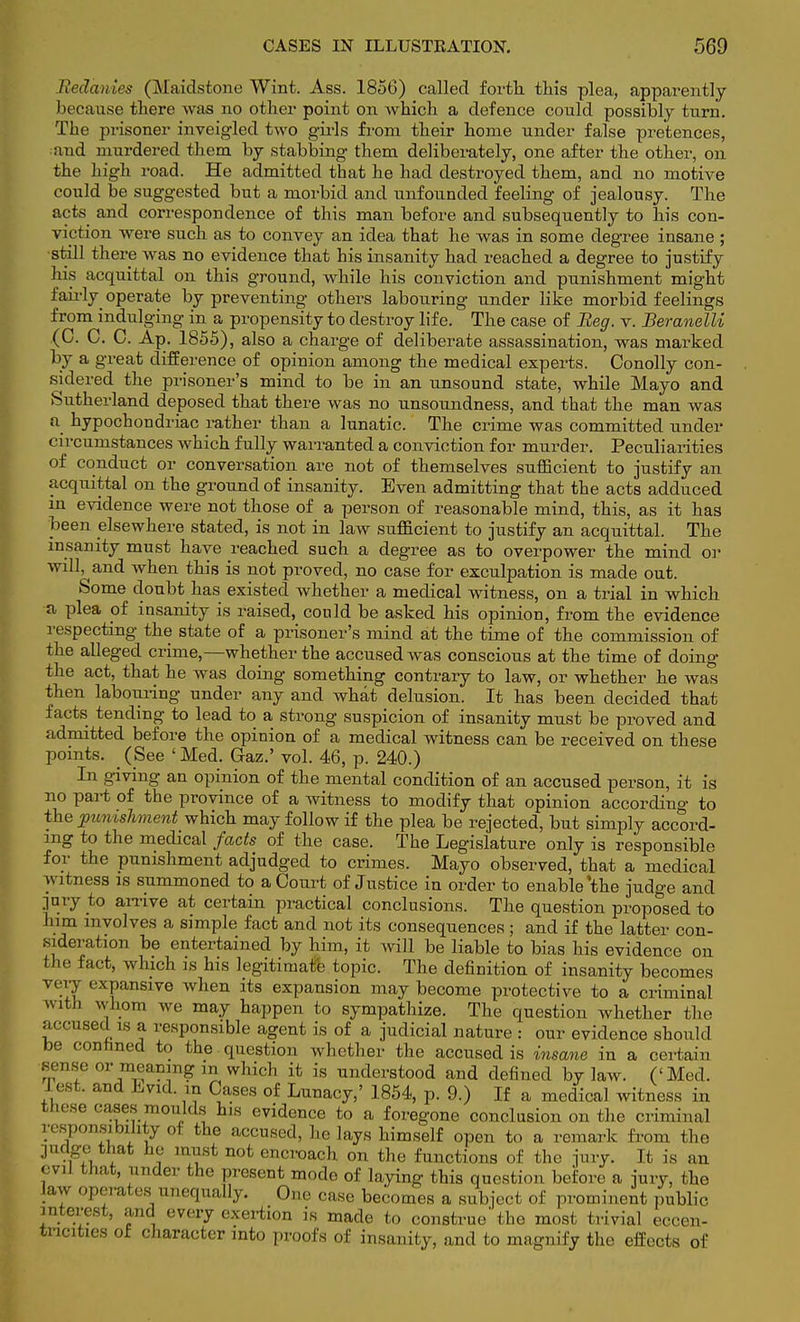 Redanies (Maidstone Wint. Ass. 1856) called forth this plea, apparently because there was no other point on which a defence could possibly turn. The prisoner inveigled two girls from their home under false pretences, •and murdered them by stabbing them deliberately, one after the other, on the high road. He admitted that he had destroyed them, and no motive could be suggested but a morbid and unfounded feeling of jealousy. The acts and correspondence of this man before and subsequently to his con- viction were such as to convey an idea that he was in some degree insane ; •still there was no evidence that his insanity had reached a degree to justify his acquittal on this ground, while his conviction and punishment might fairly operate by preventing others labouring under like morbid feelings from indulging in a propensity to destroy life. The case of Beg. v. Beranelli (C. C. C. Ap. 1855), also a charge of deliberate assassination, was marked by a great difference of opinion among the medical experts. Conolly con- sidered the prisoner's mind to be in an unsound state, while Mayo and Sutherland deposed that there was no unsoundness, and that the man was a hypochondriac rather than a lunatic. The crime was committed under circumstances which fully warranted a conviction for murder. Peculiarities of conduct or conversation are not of themselves sufficient to justify an acquittal on the ground of insanity. Even admitting that the acts adduced in evidence were not those of a person of reasonable mind, this, as it has been elsewhere stated, is not in law sufficient to justify an acquittal. The insanity must have reached such a degree as to overpower the mind or will, and when this is not proved, no case for exculpation is made out. Some doubt has existed whether a medical witness, on a trial in which a plea of insanity is raised, could be asked his opinion, from the evidence respecting the state of a prisoner's mind at the time of the commission of the alleged crime,—whether the accused was conscious at the time of doing the act, that he was doing something contrary to law, or whether he was then laboiyring under any and what delusion. It has been decided that facts tending to lead to a strong suspicion of insanity must be proved and admitted before the opinion of a medical witness can be received on these points. (See 'Med. Gaz.' vol. 46, p. 240.) In giving an opinion of the mental condition of an accused person, it is no part of the province of a witness to modify that opinion according to the punishment which may follow if the plea be rejected, but simply accord- ing to the medical facts of the case. The Legislature only is responsible for the punishment adjudged to crimes. Mayo observed, that a medical witness is summoned to a Court of Justice in order to enable'the judge and jury to arrive at certain practical conclusions. The question proposed to him involves a simple fact and not its consequences; and if the latter con- sideration be entertained by him, it will be liable to bias his evidence on the fact, which is his legitimate topic. The definition of insanity becomes very expansive when its expansion may become protective to a criminal with whom we may happen to sympathize. The question whether the accused is a responsible agent is of a judicial nature : our evidence should be contmed to the question whether the accused is insane in a certain sense or meaning in which it is understood and defined by law. ('Med. lest, and Evid. m Cases of Lunacy,' 1854, p. 9.) If a medical witness in these cases moulds his evidence to a foregone conclusion on the criminal responsibility of the accused, he lays himself open to a remark from the judge that he must not encroach on the functions of the jury. It is an evil that, under the present mode of laying this question before a jury, the law operates unequally. One case becomes a subject of prominent public interest, and every exertion is made to construe* the most trivial eccen- tricities of character into proofs of insanity, and to magnify the effects of