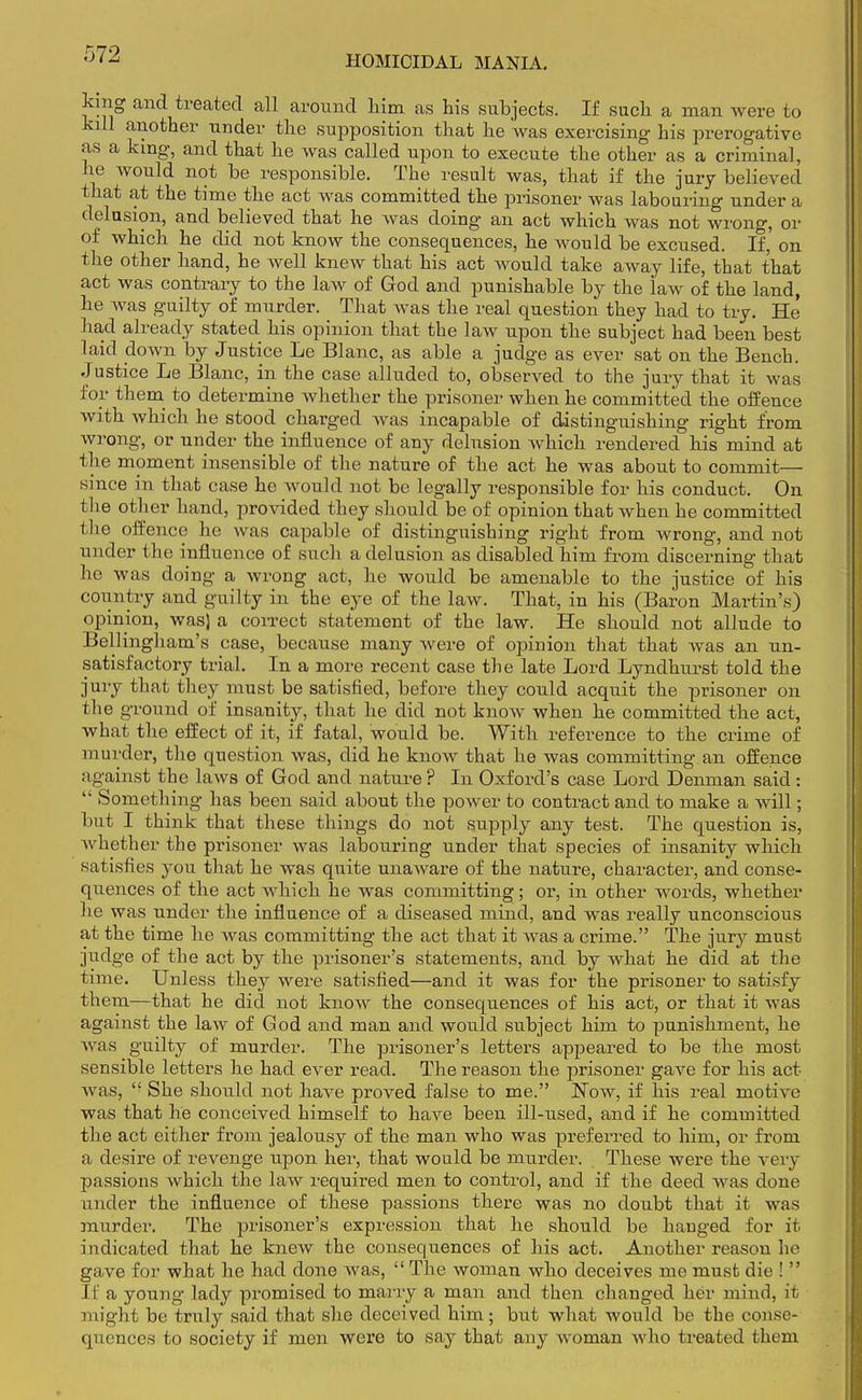 king and treated all around him as his subjects. If such a man were to kill another under the supposition that he was exercising his prerogative as a king, and that he was called upon to execute the other as a criminal, he would not be responsible. The result was, that if the jury believed that at the ti me the act was committed the prisoner was labouring under a delusion, and believed that he was doing an act which was not wrong, or of which he did not know the consequences, he would be excused. If, on the other hand, he well knew that his act would take away life, that that act was contrary to the law of God and punishable by the law of the land, he was guilty of murder. That was the real question they had to try. He' had already stated his opinion that the law upon the subject had been best laid down by Justice Le Blanc, as able a judge as ever sat on the Bench. Justice Le Blanc, in the case alluded to, observed to the jury that it was for them to determine whether the prisoner when he committed the offence with which he stood charged was incapable of distinguishing right from wrong, or under the influence of any delusion which rendered his mind at the moment insensible of the nature of the act he was about to commit— since in that case he would not be legally responsible for his conduct. On the other hand, provided they should be of opinion that when he committed the offence he was capable of distinguishing right from wrong, and not under the influence of such a delusion as disabled him from discerning that he was doing a wrong act, he would be amenable to the justice of his country and guilty in the eye of the law. That, in his (Baron Martin's) opinion, was) a correct statement of the law. He should not allude to Bellingham's case, because many were of opinion that that was an un- satisfactory trial. In a more recent case the late Lord Lynclhurst told the jury that they must be satisfied, before they could acquit the prisoner on the ground of insanity, that he did not know when he committed the act, what the effect of it, if fatal, would be. With reference to the crime of murder, the question was, did he know that he was committing an offence against the laws of God and nature ? In Oxford's case Lord Denman said :  Something has been said about the power to contract and to make a will; but I think that these things do not supply any test. The question is, whether the prisoner was labouring under that species of insanity which satisfies you that he was quite unaware of the nature, character, and conse- quences of the act which he was committing; or, in other words, whether he was under the influence of a diseased mind, and was really unconscious at the time he was committing the act that it was a crime. The jury must judge of the act by the prisoner's statements, and by what he did at the time. Unless they were satisfied—and it was for the prisoner to satisfy them—that he did not know the consequences of his act, or that it was against the law of God and man and would subject him to punishment, he was guilty of murder. The prisoner's letters appeared to be the most sensible letters he had ever read. The reason the prisoner gave for his act was,  She should not have proved false to me. Now, if his real motive was that he conceived himself to have been ill-used, and if he committed the act either from jealousy of the man who was preferred to him, or from a desire of revenge upon her, that would be murder. These were the very passions which the law required men to control, and if the deed was done under the influence of these passions there was no doubt that it was murder. The prisoner's expression that he should be hanged for it indicated that he knew the consequences of his act. Another reasou he gave for what he had done was,  The woman who deceives me must die !  If a young lady promised to marry a man and then changed her mind, it might be truly said that she deceived him; but what would be the conse- quences to society if men were to say that any woman Avho treated them