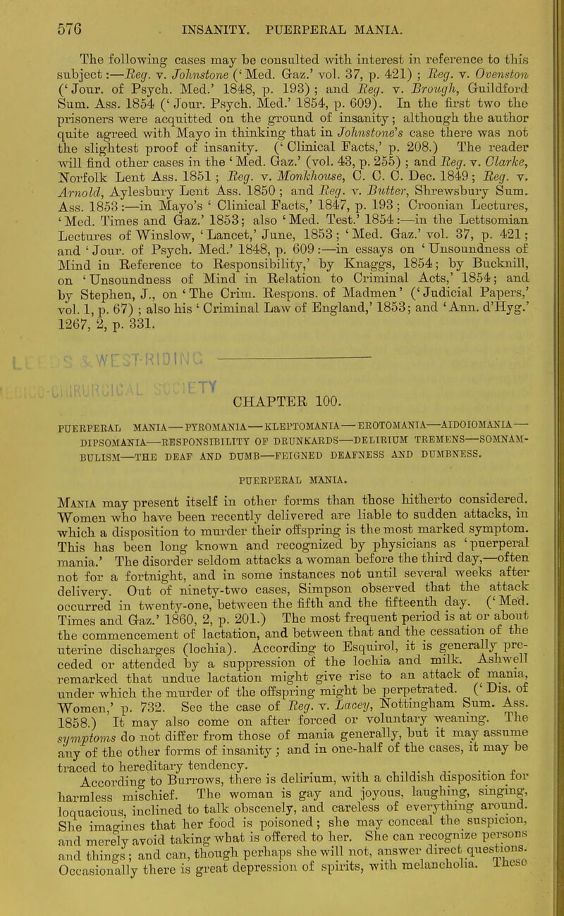 The following cases may be consulted with interest in inference to tin's subject:—Beg. v. Johnstone ('Med. Gaz.' vol. 37, p. 421) ; Beg. v. Ovenston (' Jour, of Psych. Med.' 1848, p. 193) ; and Beg. v. Brough, Guildford Sum. Ass. 1854 (' Jour. Psych. Med.' 1854, p. 609). In the first two the prisoners were acquitted on the ground of insanity; although the author quite agreed with Mayo in thinking that in Johnstone's case there was not the slightest proof of insanity. (' Clinical Pacts,' p. 208.) The reader will find other cases in the ' Med. Gaz.' (vol. 43, p. 255) ; and Beg. v. Clarke, Norfolk Lent Ass. 1851; Beg. v. Monlchouse, C. C. C. Dec. 1849; Beg. v. Arnold, Aylesbury Lent Ass. 1850 ; and Beg. v. Butter, Shrewsbury Sum, Ass. 1853:—in Mayo's ' Clinical Facts,' 1847, p. 193; Croonian Lectures, 'Med. Times and Gaz.' 1853; also 'Med. Test.' 1854:—in the Lettsomian Lectures of Winslow, 'Lancet,' June, 1853; 'Med. Gaz.' vol. 37, p. 421; and ' Jour, of Psych. Med.' 1848, p. 609:—in essays on ' Unsoundness of Mind in Reference to Responsibility,' by Knaggs, 1854; by Bucknill, on ' Unsoundness of Mind in Relation to Criminal Acts,' 1854; and by Stephen, J., on ' The Crim. Respons. of Madmen' (' Judicial Papers,' vol. 1, p. 67) ; also his ' Criminal Law of England,' 1853; and 'Ann. d'Hyg.' 1267, 2, p. 331. DS 1 WEST-RIDING - •C1-URURG1CAL SOCIETY CHAPTER 100. PUERPERAL MANIA—PYR0MAN1A— KLEPTOMANIA—EROTOMANIA—AIDOIOMANIA — DIPSOMANIA—RESPONSIBILITY OF DRUNKARDS—DELIRIUM TREMENS—SOMNAM- BULISM—THE DEAF AND DUMB—FEIGNED DEAFNESS AND DUMBNESS. PUERPERAL MANIA. Mania may present itself in other forms than those hitherto considered. Women who have been recently delivered are liable to sudden attacks, in which a disposition to murder their offspring is the most marked symptom. This has been long known and recognized by physicians as 'puerperal mania.' The disorder seldom attacks a woman before the third day,—often not for a fortnight, and in some instances not until several weeks after delivery. Out of ninety-two cases, Simpson observed that the attack occurred in twenty-one, between the fifth and the fifteenth day. (' Med. Times and Gaz.' 1860, 2, p. 201.) The most frequent period is at or about the commencement of lactation, and between that and the cessation of the uterine discharges (lochia). According to Esquirol, it is generally pre- ceded or attended by a suppression of the lochia and milk. Ashwell remarked that undue lactation might give rise to an attack of mama, under which the murder of the offspring might be perpetrated. (' Dis. of Women,' p. 732. See the case of Beg. v. Lacey, Nottingham Sum. Ass. 1858.) It may also come on after forced or voluntary weaning. The symptoms do not differ from those of mania generally, but it may assume any of the other forms of insanity; and in one-half of the cases, it may be traced to hereditary tendency. _ £ According to Burrows, there is delirium, with a childish disposition tor harmless mischief. The woman is gay and joyous, laughing, singing, loquacious, inclined to talk obscenely, and careless of everything around. She imagines that her food is poisoned; she may conceal the suspicion, and merely avoid taking what is offered to her. She can recognize persons and things ; and can, though perhaps she will not, answer direct questions. Occasionally there is great depression of spirits, with melancholia. Ihtse