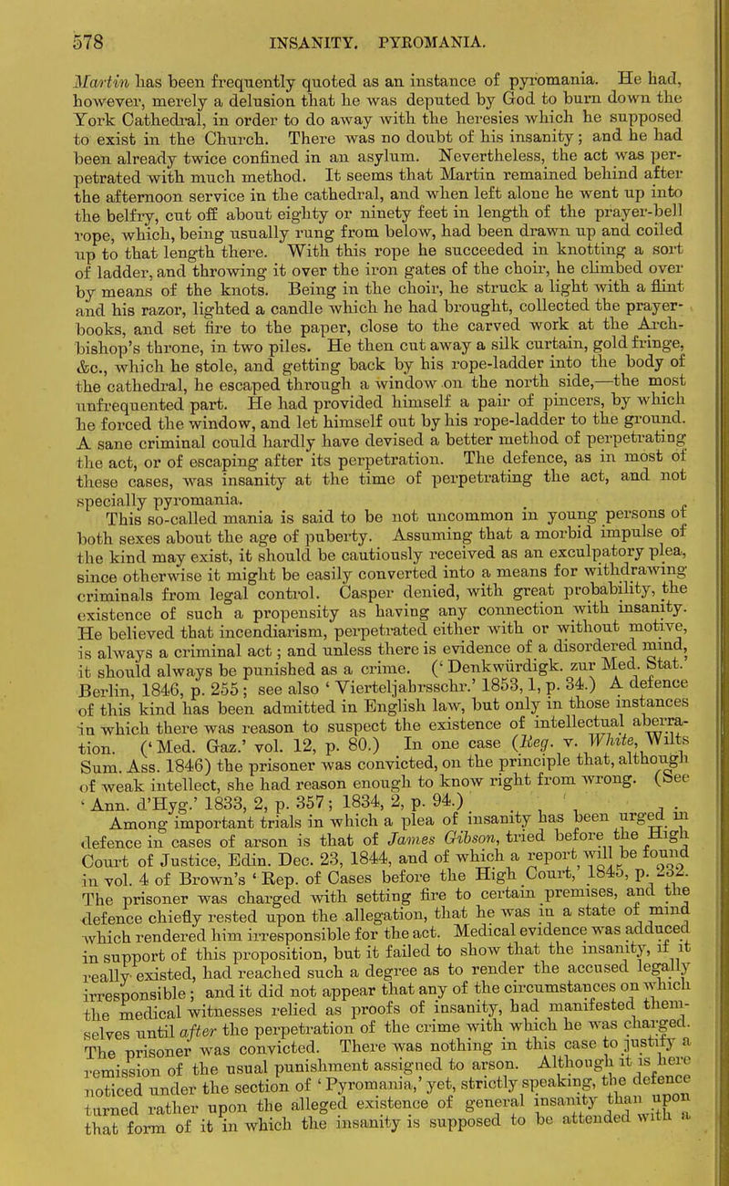 Martin has been frequently quoted as an instance of pyromania. He bad, bowever, merely a delusion tbat be was deputed by God to burn down tbe York Cathedral, in order to do away witb tbe heresies which he supposed to exist in tbe Church. There was no doubt of his insanity; and be had been already twice confined in an asylum. Nevertheless, the act was per- petrated with much method. It seems that Martin remained behind after the afternoon service in tbe cathedral, and when left alone he went up into the belfry, cut off about eighty or ninety feet in length of the prayer-bell rope, which, being usually rung from below, had been drawn up and coiled up to that length there. With this rope he succeeded in knotting a sort of ladder, and throwing it over the iron gates of the choir, be cbmbed over by means of the knots. Being in the choir, he struck a light witb a flint and his razor, lighted a candle which he bad brought, collected the prayer- books, and set fire to the paper, close to the carved work at the Arch- bishop's throne, in two piles. He then cut away a silk curtain, gold fringe, &c, which be stole, and getting back by bis rope-ladder into tbe body of tbe cathedral, he escaped through a window on the north side,—the most unfrequented part. He bad provided himself a pair of pincers, by which he forced the window, and let himself out by his rope-ladder to the ground. A sane criminal could hardly have devised a better method of perpetrating the act, or of escaping after its perpetration. The defence, as in most of these cases, was insanity at the time of perpetrating the act, and not .specially pyromania. This so-called mania is said to be not uncommon in young persons ot both sexes about the age of puberty. Assuming that a morbid impulse of the kind may exist, it should be cautiously received as an exculpatory plea, since otherwise it might be easily converted into a means for withdrawing criminals from legal control. Casper denied, with great probability, the existence of such a propensity as having any connection with insanity. He believed that incendiarism, perpetrated either witb or without motive, is always a criminal act; and unless there is evidence of a disordered mind, it should always be punished as a crime. (' Denkwiirdigk. zur Med btat. Berlin, 1846, p. 255 ; see also ' Vierteljahrsschr.' 1853,1, p. 34.) A defence of this kind has been admitted in English law, but only m those instances in which there was reason to suspect the existence of intellectual aberra- tion. ('Med. Graz.' vol. 12, p. 80.) In one case (Beg. v. White, Witts Sum Ass. 1846) the prisoner was convicted, on the principle tbat, although of weak intellect, she had reason enough to know right from wrong, (bee f Ann. d'Hyg.' 1833, 2, p. 357; 1834, 2, p. 94.) Among important trials in which a plea of insanity has been urged 111 defence in cases of arson is tbat of James Gibson, tried before the High Court of Justice, Edin. Dec. 23, 1844, and of which a report will be found in vol. 4 of Brown's ' Rep. of Cases before tbe High Court, 1845, p. AW. The prisoner was charged witb setting fire to certain premises, and the defence chiefly rested upon the allegation, that he was m a state ol mmd which rendered him irresponsible for tbe act. Medical evidence was adduced in support of this proposition, but it failed to show that the insanity, it it reallv existed, bad reached such a degree as to render the accused legally irresponsible ; and it did not appear that any of tbe circumstances on which the medical witnesses relied as proofs of insanity, had manifested them- selves until after tbe perpetration of the crime with which he was charged. The prisoner was convicted. There was nothing m this case to gustily a remission of the usual punishment assigned to arson. Although it is here rSd under the section of ' Pyromania,' yet strictly speaking, the defence turned rather upon the alleged existence of general insanity that form of it in which the insanity is supposed to be attended wife a