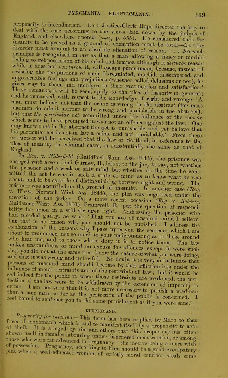 propensity to incendiarism. Lord Justice-Clerk Hope directed the iurv to deal with the case according to the views laid down by the iudfres of England and elsewhere quoted (ante, p. 555). He considered that the insanity to be proved as a ground of exemption must be total—i e ' the disorder must amount to an absolute alienation of reason. . . . No such Principle is recognized in law as that a man, allowing a fancy or morbid feeling to get possession of his mind and temper, although it disturbs reason IS .IGS . ™Zthr0W it} wiU escaPe P^ishment, because, instead of lesisting the temptations of such ill-regulated, morbid, distempered, and ungovernable feelings and prejudices (whether called delusions or not), he gives way to them and indulges in their gratification and satisfaction.' lhese remarks it will be seen, apply to the plea of insanity in general; and he remarked, with respect to the knowledge of right and wrong- < A man must believe not thai the crime is wrong in the abstract (for most Iff «° 7 fUrder t0 be ™nS and Punishable in the abstract), but that the particular act, committed under the influence of the motive winch seems to have prompted it, was not an offence against the law. One £7™ TVi ?■fb8ti;aCt the acfc is Punishable, and yet believe that nis particular act is not m law a crime and not punishable.' From these extracts it will be perceived that the law of Scotland, in reference to the Ena]andmSan ™ Cnmmal cases' is substantially the same as that of • In Beg. y. Elderfield (Guildford Sum. Ass. 1844), the prisoner was charged with arson; and Gurney, B., left it to the jury to say ,not whether l) jr+TeV ^ a ^ °r Sillj mind' but whethei> the time he com- Xnt .SJm Wm in/^h.a State of raind as to know what he was about, and to be capable of distinguishing between right and wrono-. The Trrq-tw-°? ^ °f inSanit^ £ an°ther case (Beg direSon' ni IT ■ ^ 18U)> ihe ^ Was negatived under the dnection of the judge On a more recent occasion v. Roberts Maidstone Wint. Ass. 1860), Bramwell, B., put the question of respon£ Wl 7 l ^ T1.? \StlU .Sir°nSer light. Addressing the prisoned who but t?hatat nfi: 7' h& Tdl 'T1lat L°U are °f Unsoand I but that is no reason why you should not be punished. I address the •SuTtt^n ^ reafns w V paSS -P°nyou the sentence which I am about to pronounce, not so much to your understanding as to those around who hear me, and to those whose duty it is to notfce them The law makes unsoundness of mind no excuse for offences, except ?t were sZ and tW -f 0t ^ ST6 ?me kn°W the natQre of'whatyou wire doTng and that it was wrong and unlawful. No doubt it is very unfortunate that persons of unsound mind should become by that affliction lessTnt r tht influence of moral restraints and of the restraints of law but It would ht tlo^ eftthe PUbHc if' When th0Se resfcraints are weaken d the pro Se 0l£?iZ™£X WithfaWn * the tension of +l?o^ ; a ? that't1S nofc more necessary to punish a madman SS^ protection of the public is TonLnfd i bound to sentence you to the same punishment as if you were sane.' KLEPTOMANIA. of theft It m l I , manifest itself by a propensity to acts ^^^^^^^^^^^^^ rZTw,te?,,ra°,*S?' him- 8hOTld b° a Sool exculpatory plea when a, well-educated woman, of strictly moral conduct, steals some