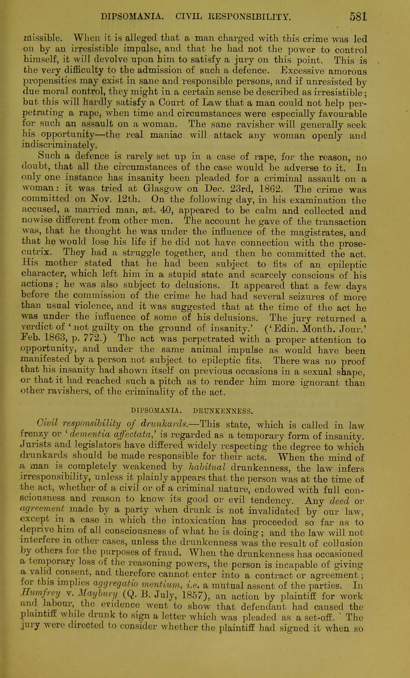 missible. When it i.s alleged that a man charged with this crime was led •on by an irresistible impulse, and that he had not the power to control himself, it will devolve upon him to satisfy a jury on this point. This is the very difficulty to the admission of such a defence. Excessive amorous propensities may exist in sane and responsible persons, and if unresisted by due moral control, they might in a certain sense be described as irresistible; but this will hardly satisfy a Court of Law that a man could not help per- petrating a rape, when time and circumstances were especially favourable for such an assault on a woman. The sane ravisher will generally seek his opportunity—the real maniac will attack any woman openly and indiscriminately. Such a defence is rarely set up in a case of rape, for the reason, no doubt, that all the circumstances of the case would be adverse to it. In only one instance has insanity been pleaded for a criminal assault on a woman: it was tried at Glasgow on Dec. 23rd, 1862. The crime was committed on Nov. 12th. On the following day, in his examination the accused, a married man, set. 40, appeared to be calm and collected and nowise different from other men. The account he gave of the transaction was, that he thought he was under the influence of the magistrates, and that he would lose his life if he did not have connection with the prose- cutrix. They had a struggle together, and then he committed the act. His mother stated that he had been subject to fits of an epileptic character, which left him in a stupid state and scarcely conscious of his actions ; he was also subject to delusions. It appeared that a few days before the commission of the crime he had had several seizures of more than usual violence, and it was suggested that at the time of the act he was under the influence of some of his delusions. The jury returned a verdict of 1 not guilty on the ground of insanity.' ('Edin. Month. Jour.' Feb. 1863, p. 772.) The act was perpetrated with a proper attention to opportunity, and nnder the same animal impulse as would have been manifested by a person not subject to epileptic fits. There was no proof that his insanity had shown itself on previous occasions in a sexual shape, or that it had reached such a pitch as to render him more ignorant than other ravishers, of the criminality of the act. DIPSOMANIA. DRUNKENNESS. Civil responsibility of drunkards.—This state, which is called in law frenzy or ' dementia afectata,' is regarded as a temporary form of insanity. Jurists and legislators have differed widely respecting the degree to which drunkards should be made responsible for their acts. When the mind of a man is completely Aveakened by habitual drunkenness, the law infers irresponsibility, unless it plainly appears that the person was at the time of the act, whether of a civil or of a criminal nature, endowed with full con- sciousness and reason to know its good or evil tendency. Any deed or agreement made by a party when drunk is not invalidated by our law, except in a case in which the intoxication has proceeded so far as to deprive him of all consciousness of what he is doing ; and the law will not interfere in ot her eases, unless the drunkenness was the result of collusion by others for the purposes of fraud. When the drunkenness has occasioned a temporary loss of the reasoning powers, the person is incapable of giving a valid consent, and therefore cannot enter into a contract or agreement ; for this imphes aggregate mentium, i.e. a mutual assent of the parties. In Hvmfrey v. Mwybury (Q. B. July, 1857), an action by plaintiff for work and labour, the evidence went to show that defendant had caused the Plaintlfl while drunk to sign a letter which was pleaded as a set-off. The jury were directed to consider Avhether the plaintiff had signed it when so