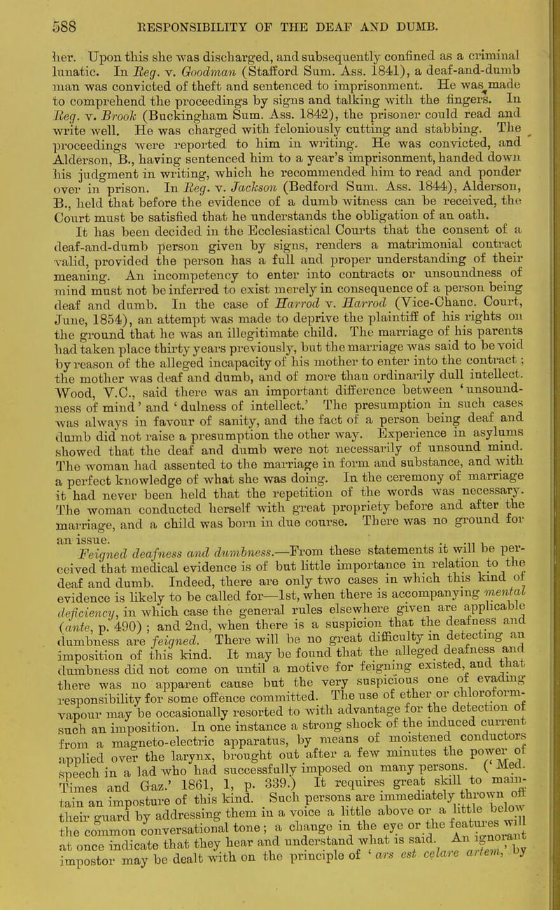 her. Upon this she was discharged, and subsequently confined as a criminal lunatic. In Beg. v. Goodman (Stafford Sum. Ass. 1841), a deaf-and-dumb man was convicted of theft and sentenced to imprisonment. He was^made to comprehend the proceedings by signs and talking with the fingers. In Beg. v. Brook (Buckingham Sum. Ass. 1842), the prisoner could read and write well. He was charged with feloniously cutting and stabbing. The proceedings were reported to him in writing. He was convicted, and Alderson, B., having sentenced him to a year's imprisonment, handed down his judgment in writing, which he recommended him to read and ponder over in prison. In Beg. v. Jackson (Bedford Sum. Ass. 1844), Alderson, B., held that before the evidence of a dumb witness can be received, the Court must be satisfied that he understands the obligation of an oath. It has been decided in the Ecclesiastical Courts that the consent of a deaf-and-dumb person given by signs, renders a matrimonial contract valid, provided the person has a full and proper understanding of their meaning. An incompetency to enter into contracts or unsoundness of mind must not be inferred to exist merely in consequence of a person being deaf and dumb. In the case of Harrod v. Harrod (Vice-Chanc. Court, June, 1854), an attempt was made to deprive the plaintiff of his rights on the ground that he was an illegitimate child. The marriage of his parents had taken place thirty years previously, but the marriage was said to be void by reason of the alleged incapacity of his mother to enter into the contract; the mother was deaf and dumb, and of more than ordinarily dull intellect. Wood, V.C., said there was an important difference between 'unsound- ness of mind' and ' dulness of intellect.' The presumption in such cases was always in favour of sanity, and the fact of a person being deaf and dumb did not raise a presumption the other way. Experience in asylums showed that the deaf and dumb were not necessarily of unsound mind. The woman had assented to the marriage in form and substance, and with a perfect knowledge of what she was doing. In the ceremony of marriage it had never been held that the repetition of the words was necessary. The woman conducted herself with great propriety before and after the marriage, and a child was born in due course. There was no ground for an issue Feigned deafness and dumbness.—From these statements it will be per- ceived that medical evidence is of but little importance in relation to the deaf and dumb. Indeed, there are only two cases in which this kind ot evidence is likely to be called for—1st, when there is accompanying mental deficiency, in which case the general rules elsewhere given are applicable (ante, p. 490) ; and 2nd, when there is a suspicion that the deafness and dumbness are feigned. There will be no great difficulty m detecting an imposition of this kind. It may be found that the alleged deafness and dumbness did not come on until a motive for feigning existed and that there was no apparent cause but the very suspicious one ot evading responsibility for some offence committed. The use of ether or chloroform- vapour may be occasionally resorted to with advantage for the detection ot such an imposition. In one instance a strong shock of the induced current from a magneto-electric apparatus, by means of moistened conductors applied over the larynx, brought out after a few minutes the power ot speech in a lad who had successfully imposed on many persons ( Med. Times and Gas.' 1861, 1, p. 339.) It requires great skill to main- tain an imposture of this kind. Such persons are immediately thrown oft their guard by addressing them in a voice a little above or^a httle^betow the common conversational tone; a change m the eye or the featuies w 1. once indicate that they hear and understand what is said An Jg-rajt impostor may be dealt with on the principle of «an est celare cvtem, by