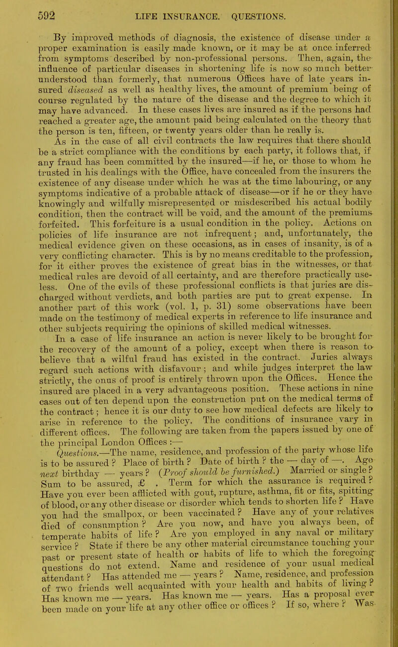 By improved methods of diagnosis, the existence of disease under a proper examination is easily made known, or it may be at once inferred from symptoms described by non-professional persons. Then, again, the- influence of particular diseases in shortening life is now so much better understood than formerly, that numerous Offices have of late years in- sured diseased as well as healthy lives, the amount of premium being of course regulated by the nature of the disease and the degree to which it may have advanced. In these cases lives are insured as if the persons had reached a greater age, the amount paid being calculated on the theory that the person is ten, fifteen, or twenty years older than he really is. As in the case of all civil contracts the law requires that there should be a strict compliance with the conditions by each party, it follows that, if any fraud has been committed by the insured—if he, or those to whom he trusted in his dealings with the Office, have concealed from the insurers the existence of any disease under which he was at the time labouring, or any symptoms indicative of a probable attack of disease—or if he or they have knowingly and wilfully misrepresented or misdescribed his actual bodily conditiori, then the contract will be void, and the amount of the premiums forfeited. This forfeiture is a usual condition in the policy. Actions on policies of life insurance are not infrequent; and, unfortunately, the medical evidence given on these occasions, as in cases of insanity, is of a very conflicting character. This is by no means creditable to the profession,, for it either proves the existence of great bias in the witnesses, or that medical rules are devoid of all certainty, and are therefore practically use- less. One of the evils of these professional conflicts is that juries are dis- charged without verdicts, and both parties are put to great expense. In another part of this work (vol. 1, p. 31) some observations have been made on the testimony of medical experts in reference to life insurance and other subjects requiring the opinions of skilled medical witnesses. In a case of life insurance an action is never likely to be brought for- the recovery of the amount of a policy, except when there is^ reason to- believe that a wilful fraud has existed in the contract. Juries always regard such actions with disfavour ; and while judges interpret the law strictly, the onus of proof is entirely thrown upon the Offices. Hence the insured are placed in a very advantageous position. These actions in nine cases out of ten depend upon the construction put on the medical terms of the contract; hence it is our duty to see how medical defects are likely to arise in reference to the policy. The conditions of insurance vary in different offices. The following are taken from the papers issued by one of the principal London Offices :— Questions.—The name, residence, and profession of the party whose Life is to be assured ? Place of birth ? Date of birth ? the — day of—. Ago next birthday — years ? (Proof should be furnished.) Married or single ? Sum to be assured, £ . Term for which the assurance is required ? Have you ever been afflicted with gout, rupture, asthma, fit or fits, spitting of blood, or any other disease or disorder which tends to shorten life ? Have you had the smallpox, or been vaccinated ? Have any of your relatives died of consumption? Are you now, and have you always been, of temperate habits of life ? Are you employed in any naval or military service ? State if there be any other material circumstance touching your past or' present state of health or habits of life to which the foregoing questions do not extend. Name and residence of your usual medical attendant ? Has attended me — years ? Name, residence and profession of TWO friends well acquainted with your health and habits of living t Has known me - years. Has known me - years. Has a proposal ever been made on your life at any other office or offices ? If so, where t Was