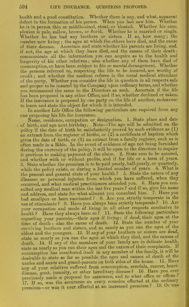 health and a good constitution. Whether there is any, and what, apparent defect in the formation of his person. When you last saw him. Whether he is in person thin or middle-sized, stout, or bloated. Whether his com- plexion is pale, sallow, brown, or florid. Whether he is married or single. Whether he has had any brothers or sisters. If so, how many; the number now living ; the ages at which the others have died, and the cause of their decease. Ascertain and state whether his parents are living, and, if not, the age at which they have died, and the causes of their death; communicate all the information you can acquire as to the health and longevity of his other relatives; also whether any of them have died of consumption, or have been subject to fits or mental derangement. Whether the persons referred to, respecting the life to be insured, are worthy of credit; and whether the medical referee is the usual medical attendant of the party. Whether you consider the life in question in all respects safe and proper to be insured by the Company upon ordinary terms, and whether you recommend the same to the Directors as such. Ascertain if the life has been proposed in any other Office, and if so, whether declined or taken. If the insurance is proposed by one party on the life of another, endeavour to learn and state the object for which it is intended. In another Life Office the following particulars are required from any one proposing his life for insurance. Name, residence, occupation or designation. 1. State place and date of birth, and age next birthday. Note—The age will be admitted on the policy if the date of birth be satisfactorily proved by such evidence as (1) an extract from the register of births, or (2) a certificate of baptism which gives the date of birth, or (3) an extract from a family register, such as is often made in a Bible. In the event of evidence of age not being furnished during the currency of the policy, it will be open to the directors to require it previous to making payment of the claim. 2. State sum to be assured, and whether with or without profits, and if for life or a term of years. 3. State whether the premium is to be paid yearly, half-yearly, or quarterly, while the policy exists, or during a limited number of years. 4. What is the present and general state of your health ? 5. State the nature of any illnesses or personal injuries from which you have suffered, when they occurred, and what medical practitioners attended you. 6. Have you con- sulted any medical man within the last five years ? and if so, give his name and address, and state for what ailment you consulted him. 7. Have you had smallpox or been vaccinated ? 8. Are you strictly temperate m the use of stimulants ? 9. Have you always been strictly temperate ? 10. Are your occupation and mode of living in all other respects conducive to health ? Have they always been so ? 11. State the following particulars regarding your parents—their ages if living: if dead, their ages at the time of death : also the cause of death. 12. State the number of your surviving brothers and sisters, and as nearly as you can the ages of the eldest and the youngest. 13. If any of your brothers or sisters are dead, state as nearly as you can the ages at which they died, and the causes of death. 14. If any of the members of your family are in delicate health, state as nearly as you can their ages and the nature of their complaints. If consumption has manifested itself in any member of the family, it will be desirable to state as far as possible the ages and causes of death of the uncles and aunts and grand-parents on both sides of the house. 15. Have any of your relatives suffered from consumption, scrofula, cancer, heart- disease, gout, insanity, or other hereditary disease ? 16. Have you ever previously made a proposal for assurance, and to what office or ottices i 17 If so, was the assurance on every occasion effected at the ordinary premium—or was it ever effected at an increased premium ? 18. Or was