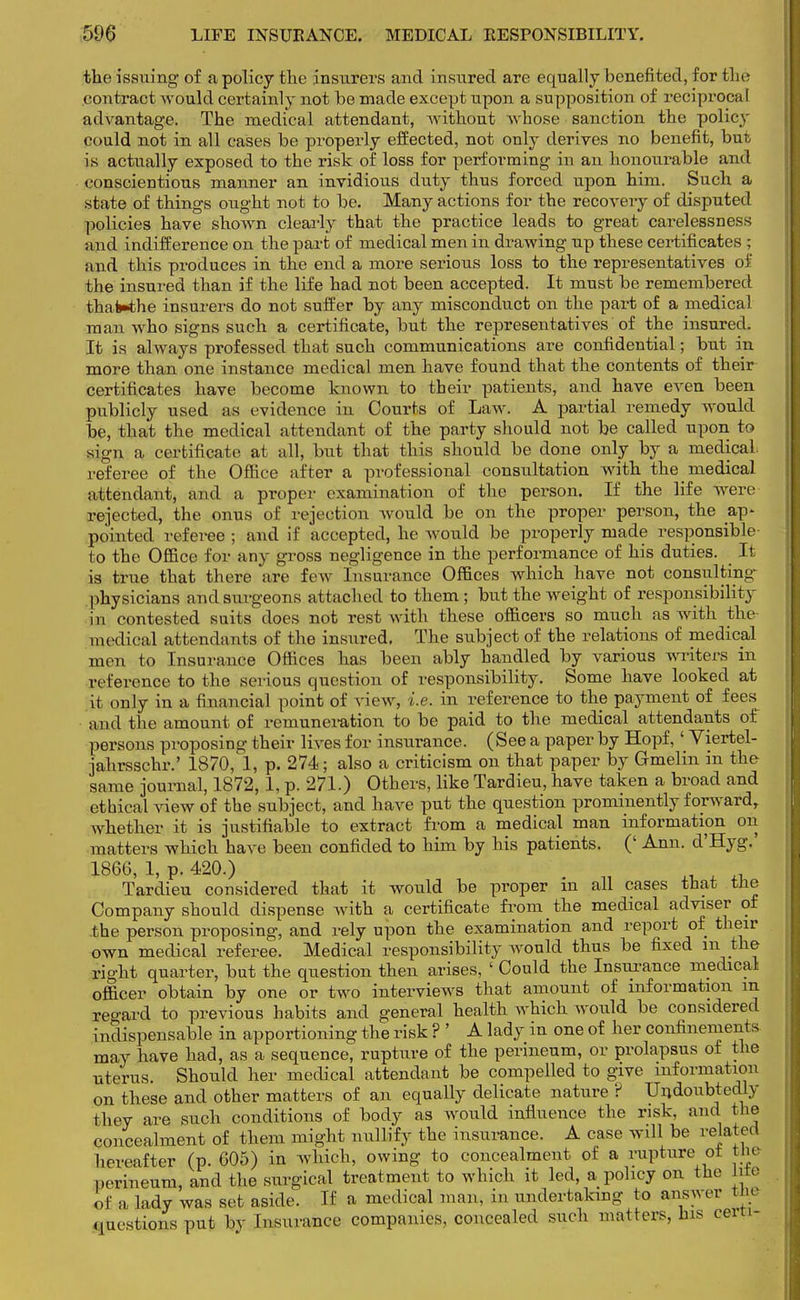 the issuing of a policy the insurers and insured are equally benefited, for the contract would certainly not be made except upon a supposition of reciprocal advantage. The medical attendant, without whose sanction the policy could not in all cases be properly effected, not only derives no benefit, but is actually exposed to the risk of loss for performing in an honourable and conscientious manner an invidious duty thus forced upon him. Such a state of things ought not to be. Many actions for the recovery of disputed policies have shown clearly that the practice leads to great carelessness and indifference on the part of medical men in drawing up these certificates ; and this produces in the end a more serious loss to the representatives of the insured than if the life had not been accepted. It must be remembered thaWhe insurers do not suffer by any misconduct on the part of a medical man who signs such a certificate, but the representatives of the insured. It is always professed that such communications are confidential; but in more than one instance medical men have found that the contents of their certificates have become known to their patients, and have even been publicly used as evidence in Courts of Law. A partial remedy would be, that the medical attendant of the party should not be called upon to sigU a certificate at all, but that this should be done only by a medical, referee of the Office after a professional consultation with the medical attendant, and a proper examination of the person. If the life were rejected, the onus of rejection would be on the proper person, the ap- pointed referee ; and if accepted, he would be properly made responsible to the Office for any gross negligence in the performance of his duties. It is true that there are few Insurance Offices which have not consulting- physicians and surgeons attached to them; but the weight of responsibility in contested suits does not rest with these officers so much as with the medical attendants of the insured. The subject of the relations of medical men to Insurance Offices has been ably handled by various writers in reference to the serious question of responsibility. Some have looked at ii only in a financial point of view, i.e. in reference to the payment of fees^ and the amount of remuneration to be paid to the medical attendants of persons proposing their lives for insurance. (See a paper by Hopf,' Viertel- jahrsschr.' 1870, 1, p. 274; also a criticism on that paper by G-melm in the same journal, 1872, 1, p. 271.) Others, like Tardieu, have taken a broad and ethical view of the subject, and have put the question prominently forward, whether it is justifiable to extract from a medical man information on matters which have been confided to him by his patients. (' Ann. d'Hyg.' 1866, 1, p. 420.) , ^ Tardieu considered that it would be proper m all cases that the Company should dispense with a certificate from the medical adviser of the person proposing, and rely upon the examination and report of their own medical referee. Medical responsibility would thus be fixed in the right quarter, but the question then arises, ' Could the Insurance medical officer obtain by one or two interviews that amount of information in regard to previous habits and general health which would be considered indispensable in apportioning the risk ? ' A lady in one of her confinements may have had, as a sequence, rupture of the perineum, or prolapsus of the uterus. Should her medical attendant be compelled to give information on these and other matters of an equally delicate nature ? Undoubtedly they are such conditions of body as would influence the risk, and the concealment of them might nullify the insurance. A case will be related hereafter (p. 605) in which, owing to concealment of a rupture ot the perineum, and the surgical treatment to which it led, a policy on the hto of a lady was set aside. If a medical man, in undertaking to answer the questions put by Insurance companies, concealed such matters, his cert.-