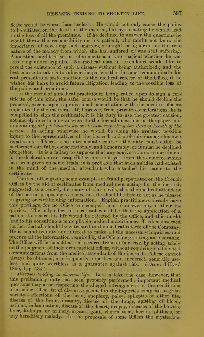 ficate-would be worse tlian useless. He would not only cause the policy to be vitiated on the death of the insured, but by so acting he would lead to the loss of all the premiums. If he declined to answer the questions he would throw the responsibility on his patient, who might not know the importance of revealing such matters, or might be ignorant of the true nature of the malady from which she had suffered or was still suffering. A question might arise in reference to a private patient whether he was labouring under syphilis. No medical man in attendance would like to revjeal the existence of such a disease without being authorized ; and the best course to take is to inform the patient that he must communicate his real present and past condition to the medical referee of the Office, if he wishes his heirs to avoid future litigation, leading to the possible loss of the policy and premiums. In the event of a medical practitioner being called upon to sign a cer- tificate of this kind, the safer course Avould be that he should decline the proposal, except upon a professional consultation' with the medical officers appointed by the insurers. If, however, from private considerations, he is compelled to sign the certificate, it is his duty to use the greatest caution, not merely in returning answers to the formal questions on the paper, but in detailing all particulars known to him respecting the state of health of the person. In acting otherwise, he would be doing the greatest possible injury to the representatives of the insured, and probably damage his own reputation. There is no intermediate course : the duty must either be performed carefully, conscientiously, and honourably, or it must be declined altogether. It is a fallacy to suppose that any equivocation or concealment in the declaration can escape detection; and yet, from the evidence which has been given on some trials, it is probable that such an idea had existed in the mind of the medical attendant who attached his name to the certificate. Tardieu, after giving some examples of fraud perpetrated on the French Offices by the aid of certificates from medical men acting for the insured, suggested, as a remedy for many of these evils, that the medical attendant of the person proposing to insure his life should be free to act as he pleases in giving or withholding information. English practitioners already have this privilege, for no Office can compel them to answer any of their in- quiries. The only effect of a refusal would be that the application of a patient to insure his life would be rejected by the Office, and this might lead to his consulting a more pliable medical practitioner. Tardieu observed farther that all should be entrusted to the medical referee of the Company. He is bound by duty and interest to make all the necessary inquiries, and procure all the information required by the Office for granting an insurance. The Office will be benefited and secured from unfair risk by acting solely on the judgment of their own medical officer, without requiring confidential communications from the medical attendant of the insured. These cannot always be obtained, are frequently imperfect and incorrect, generally use- less, and quite Avorthless as a guarantee against risk, if Ann. d'Hver.' 1866, 1, p. 434.) ; J° Diseases tending to shorten life.—Let us take the case, however, that this preliminary duty has been properly performed ; important medical questions may arise respecting the alleged infringement of the conditions of a policy. The list of diseases specified in the inquiries comprises a groat variety—affections of the head, apoplexy, palsy, epileptic or other fits,- disease of the brain, insanity, disease of the lungs, spitting of blood, asthma, inflammation, disease of the heart, dropsy, diseases of the bowels, liver, kidneys, or urinary organs, gout, rheumatism, hernia, phthisis, or any hereditary malady. In the proposals of some Offices the mysterious