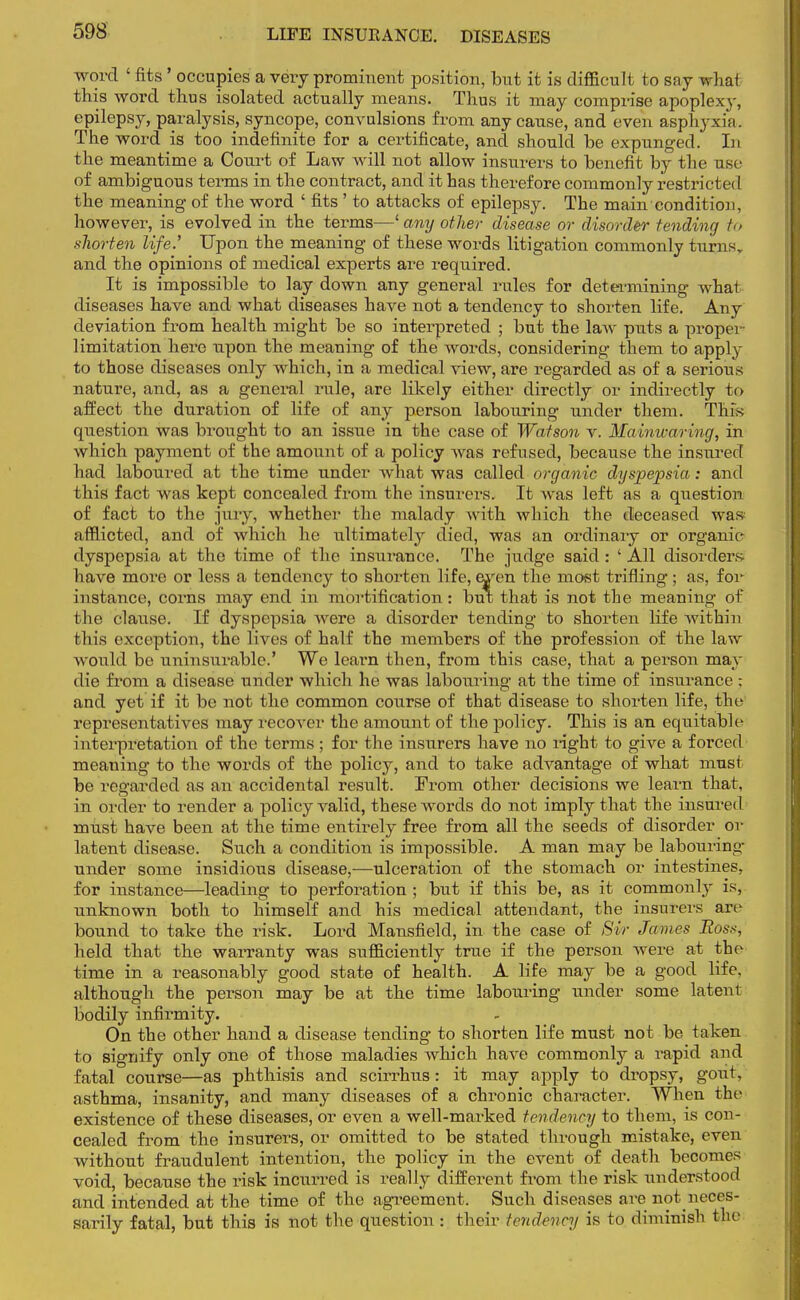 LIFE INSUEANOE. DISEASES word ' fits ' occupies a very prominent position, but it is difficult to say what this word thus isolated actually means. Thus it may comprise apoplexy, epilepsy, paralysis, syncope, convulsions from any cause, and even asphyxia. The word is too indefinite for a certificate, and should be expunged. In the meantime a Court of Law will not allow insurers to benefit by the use of ambiguous terms in the contract, and it has therefore commonly restricted the meaning of the word ' fits ' to attacks of epilepsy. The main'condition, however, is evolved in the terms—1 any other disease or disorder tending to shorten life.'' Upon the meaning of these words litigation commonly turns, and the opinions of medical experts are required. It is impossible to lay down any general rules for determining what diseases have and what diseases have not a tendency to shorten life. Any deviation from health might be so interpreted ; but the law puts a propei limitation here upon the meaning of the words, considering them to apply to those diseases only which, in a medical view, are regarded as of a serious nature, and, as a general rule, are likely either directly or indirectly to affect the duration of life of any person labouring under them. This question was brought to an issue in the case of Watson v. Mainwaring, in which payment of the amount of a policy was refused, because the insurei f had laboured at the time under what was called organic dyspepsia: and this fact was kept concealed from the insurers. It was left as a question of fact to the jury, whether the malady with which the deceased was afflicted, and of which he ultimately died, was an ordinary or organic dyspepsia at the time of the insurance. The judge said: ' All disorders have more or less a tendency to shorten life, eyen the most trifling; as, for instance, corns may end in mortification: but that is not the meaning of the clause. If dyspepsia were a disorder tending to shorten life within this exception, the lives of half the members of the profession of the law would be uninsurable.' We learn then, from this case, that a person mav die from a disease under which he was labouring at the time of insurance ; and yet if it be not the common course of that disease to shorten life, the representatives may recover the amount of the policy. This is an equitable interpretation of the terms ; for the insurers have no right to give a forced meaning to the words of the policy, and to take advantage of what must be regarded as an accidental result. From other decisions we learn that, in order to render a policy valid, these words do not imply that the insured must have been at the time entirely free from all the seeds of disorder or latent disease. Such a condition is impossible. A man may be labouring under some insidious disease,—ulceration of the stomach or intestines, for instance—leading to perforation * but if this be, as it commonly is, unknown both to himself and his medical attendant, the insurers an- bound to take the risk. Lord Mansfield, in the case of Sir James Ross, held that the warranty was sufficiently true if the person were at the time in a reasonably good state of health. A life may be a good life, although the person may be at the time labouring under some latent bodily infirmity. On the other hand a disease tending to shorten life must not be taken to signify only one of those maladies which have commonly a rapid and fatal course—as phthisis and scirrhus: it may apply to dropsy, gout, asthma, insanity, and many diseases of a chronic character. When the existence of these diseases, or even a well-marked tendency to them, is con- cealed from the insurers, or omitted to be stated through mistake, even without fraudulent intention, the policy in the event of death becomes void, because the risk incurred is really different from the risk understood and intended at the time of the agreement. Such diseases are not neces- sarily fatal, but this is not the question j their tendency is to diminish the