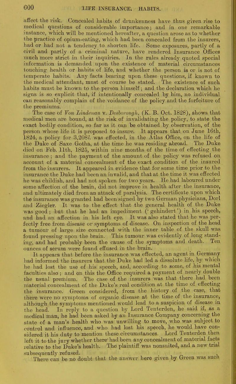 GOO affect the risk. Concealed habits of drunkenness have thus given rise to medical questions of considerable importance; and in one remarkable instance, which will be mentioned hereafter, a question arose as to whether the practice of opium-eating, which had been concealed from the insurers, had or had not a tendency to shorten life. Some exposures, partly of a civil and partly of a criminal nature, have rendered Insurance Offices much more strict in their inquiries. In the rules already quoted special information is demanded upon the existence of material circumstances touching health or habits of life, and whether the person is or is not of temperate habits. Any facts bearing upon these questions, if known to the medical attendant, must of course be stated. The existence of such habits must be known to the person himself; and the declaration which he signs is so explicit that, if intentionally concealed by him, no individual can reasonably complain of the voiclance of the policy and the forfeiture of the premiums. The case of Von Lindenau v. Desborough, (K. B. Oct. 1828), shows that medical men are bound, at the risk of invalidating the policy, to state the exact bodily condition, so far as it can be obtained by observation, of the person whose life it is proposed to insure. It appears that on June 16th, 1824, a policy for 3,2081, was effected, in the Atlas Office, on the life of i he Duke of Saxe Gotha, at the time he was residing abroad. The Duke died on Feb. 11th, 1825, within nine months of the time of effecting the insurance ; and the payment of the amount of the policy wras refused on account of a material concealment of the exact condition of the insured from the insurers. It appeared in evidence that for some time prior to the insurance the Duke had been an invalid, and that at the time it was effected he was childish, and had not spoken for two years. He had laboured under some affection of the brain, did not improve in health after the insurance, and ultimately died from an attack of paralysis. The certificate upon which the insurance was granted had been signed by two German physicians, Dorl and Ziegler. It Avas to the effect that the general health of the Duke was good ; but that he had an impediment (' gehindert') in his speech, and had an affection in his left eye. It was also stated that he was per- fectly free from disease or symptoms of disease. On inspection of the head a tumour of large size connected with the inner table of the skull was found pressing upon the brain. This tumour was evidently of long stand- ing, and had probably been the cause of the symptoms and death. Ten minces of serum were found effused in the brain. It appears that before the insurance was effected, an agent in Germany had informed the insurers that the Duke had led a dissolute life, by which he had lost the use of his speech, and, according to some, of his mental faculties also ; and on this the Office required a payment of nearly double the usual premium. The case of the insurers was that there had been material concealment of the Duke's real condition at the time of effecting the insurance. Green considered, from the history of the case, that i here Avere no symptoms of organic disease at the time of the insurance, although the symptoms mentioned would lead to a suspicion of disease in the head. In reply to a question by Lord Tenterden, he said if, as a medical man, he had been asked by an Insurance Company concerning the state of a man's health who was unwilling to move, who was subject to control and influence, and who had lost his speech, he would have con- sidered it his duty to mention these circumstances. Lord Tenterden then left it to the jury whether there'had been any concealment of material facts relative to the Duke's health. The plaintiff was nonsuited, and a new trial subsequently refused. There can be no doubt that the answer here given by Green was sucn