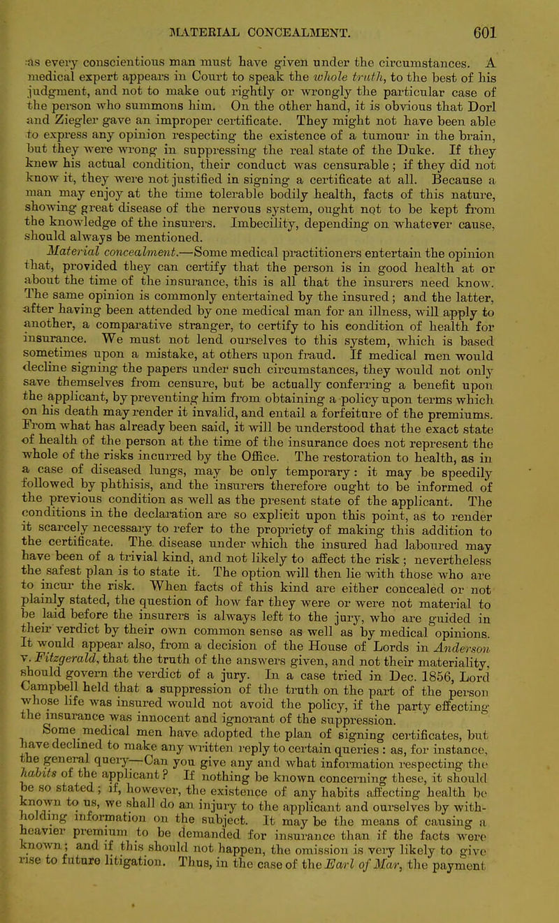 as every conscientious man must have given under the circumstances. A medical expert appears in Court to speak the toliole truth, to the best of his judgment, and not to make out rightly or wrongly the particular case of the person who summons him. On the other hand, it is obvious that Dorl and Ziegler gave an improper certificate. They might not have been able to express any opinion respecting the existence of a tumour in the brain, but they were wrong in suppressing the real state of the Duke. If they knew his actual condition, their conduct was censurable; if they did not know it, they were not justified in signing a certificate at all. Because a man may enjoy at the time tolerable bodily health, facts of this nature, showing great disease of the nervous system, ought not to be kept from the knowledge of the insurers. Imbecility, depending on whatever cause, should always be mentioned. Material concealment.—Some medical practitioners entertain the opinion that, provided they can certify that the person is in good health at or about the time of the insurance, this is all that the insurers need know. The same opinion is commonly entertained by the insured; and the latter, after having been attended by one medical man for an illness, will apply to another, a comparative stranger, to certify to his condition of health for insurance. We must not lend ourselves to this system, which is based sometimes upon a mistake, at others upon fraud. If medical men would decline signing the papers under such circumstances, they would not only save themselves from censure, but be actually conferring a benefit upon the applicant, by preventing him from obtaining a policy upon terms which on his death may render it invalid, and entail a forfeiture of the premiums. From Avhat has already been said, it will be understood that the exact state of health of the person at the time of the insurance does not represent the whole of the risks incurred by the Office. The restoration to health, as in a case of diseased lungs, may be only temporary: it may be speedily followed by phthisis, and the insurers therefore ought to be informed of the previous condition as well as the present state of the applicant. The conditions in the declaration are so explicit upon this point, as to render it scarcely necessary to refer to the propriety of making this addition to the certificate. The. disease under which the insured had laboured may have been of a trivial kind, and not likely to affect the risk ; nevertheless the safest plan is to state it. The option will then lie with those who are to incur the risk. When facts of this kind are either concealed or not plainly stated, the question of how far they were or were not material to be laid before the insurers is always left to the jury, who are guided in their verdict by their own common sense as well as by medical opinions. It would appear also, from a decision of the House of Lords in Anderson v. Fitzgerald, that the truth of the answers given, and not their materiality, should govern the verdict of a jury. In a case tried in Dec. 1856, Lord Campbell held that a suppression of the truth on the part of the person whose life was insured would not avoid the policy, if the party effectimr the insurance was innocent and ignorant of the suppression. Some medical men have adopted the plan of signing certificates, but have declined to make any written reply to certain queries : as, for instance, the general queiy—Can you give any and what information respecting the habits of the applicant ? If nothing be known concerning these, it shoi.hl be so stated; if, however, the existence of any habits affecting health be known to us, we shall do an injury to the applicant and ourselves by with- holding information on the subject. It maybe the means of causing a heavier premium to be demanded for insurance than if the facts were known; and if this should not happen, the omission is very likely to give rise to future litigation. Thus, in the case of the Earl of Mar, the payment