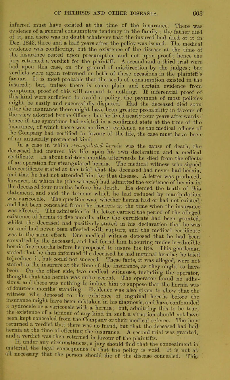 mferivcl must liave existed at the time of the insurance. There was evidence of a general consumptive tendency in the family; the father died of it, and there was no doubt whatever that the insured had died of it in Dec. 1843, three and a half years after the policy was issued. The medical evidence was conflicting, bat the existence of the disease at the time of the insurance rested upon presumption and not upon proof; hence the jury returned a verdict for the plaintiff. A second and a third trial were had upon this case, on the ground of misdirection by the judges; but verdicts Avere again returned on both of these occasions in the plaintiff's favour. It is most probable that the seeds of consumption existed in the insured; but, unless there is some plain and certain evidence from symptoms, proof of this will amount to nothing. If inferential proof of: this kind were sufficient to avoid a policy, the payment of most policies- might be easily and successfully disputed. Had the deceased died soon after the insurance there might have been greater probability in favour of the view adopted by the Office ; but he lived nearly four years afterwards ; hence if the symptoms had existed in a confirmed state at the time of the insurance, of which there was no direct evidence, as the medical officer of the Company had certified in favour of the life, the case must have been of an unusually protracted kind. In a case in which strangulated hernia was the cause of death, the deceased had insured his life upon his own declaration and a medical certificate. In about thirteen months afterwards he died from the effects of an operation for strangulated hernia. The medical witness who signed the certificate stated at the trial that the deceased had never had hernia, and that he had not attended him for that disease. A letter was produced, however, in which he (the witness) had admitted the existence of hernia in the deceased four months before his death. He denied the truth of this statement, and said the tumour which he had reduced by manipulation was varicocele. The question was, whether hernia had or had not existed, and had been concealed from the insurers at the time when the insurance was effected. The admission in the letter carried the period of the alleged existence of hernia to five months after the certificate had been granted,, whilst the deceased had positively stated in his declaration that he was^ not and had never been affected with rupture, and the medical certificate was to the same effect. One medical witness deposed that he had been consulted by the deceased, and had found him labouring under irreducible hernia five months before he proposed to insure his life. This gentleman stated that he then informed the deceased he had inguinal hernia: he tried to;reduce it, but could not succeed. These facts, it was alleged, were not stated to the insurers at the time of the insurance, as they ought to have been. On the other side, two medical witnesses, including the operator, thought that the hernia was quite recent. The operator found no adhe- sions, and there was nothing to induce him to suppose that the hernia was ot fourteen months' standing. Evidence was also given to show that the witness who deposed to the existence of inguinal hernia before the insurance might have been mistaken in his diagnosis, and have confounded a hydrocele or a varicocele with a hernia; but, admitting this to be true, t he existence of a tumour of any kind in such a situation should not have been kept concealed from the Company or their medical referee. The jury returned a verdict that there was no fraud, but that the deceased had had hernia at the time of effecting the insurance. A second trial was granted, and a, verdict was then returned in favour of the plaintiffs. It, under any circumstances, a jury should find that the concealment is material, the legal consequence is that the policy is void. It is not at' all necessary that the person should die of the disease concealed. This