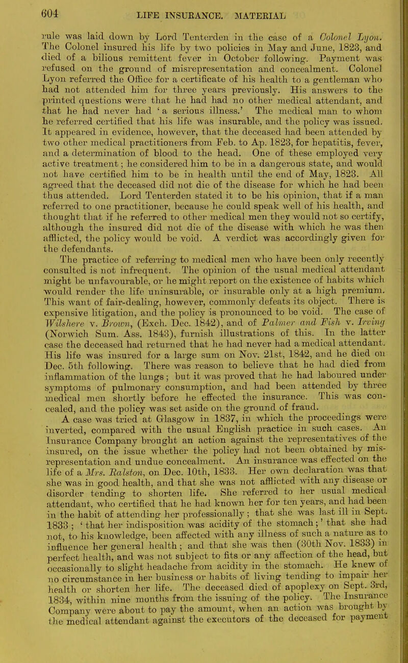 rule was laid down by Lord Tenterden in the case of a Colonel Lyon. The Colonel insured his life by two policies in May and June, 1823, and died of a bilious remittent fever in October following. Payment was refused on the ground of misrepresentation and concealment. Colonel Lyon referred the Office for a certificate of his health to a gentleman who had not attended him for three years previously. His answers to the printed questions were that he had had no other medical attendant, and that he had never had ' a serious illness.' The medical man to whom he referred certified that his life was insurable, and the policy was issued. It appeared in evidence, however, that the deceased had been attended by two other medical practitioners from Feb. to Ap. 1823, for hepatitis, fever, ;ind a determination of blood to the head. One of these employed very active treatment; he considered him to be in a dangerous state, and would not have certified him to be in health until the end of May, 1823. All agreed that the deceased did not die of the disease for which he had been thus attended. Lord Tenterden stated it to be his opinion, that if a man referred to one practitioner, because he could speak well of his health, and thought that if he referred to other medical men they would not so certify, although the insured did not die of the disease with which he was then afflicted, the policy would be void. A verdict was accordingly given for the defendants. The practice of referring to medical men who have been only recently consulted is not infrequent. The opinion of the usual medical attendant might be unfavourable, or he might report on the existence of habits which would render the life uninsurable, or insurable only at a high premium. This want of fair-dealing, however, commonly defeats its object. There is expensive litigation, and the policy is pronounced to be void. The case of Wilshere v. Brown, (Exch. Dec. 1842), and of Palmer and Fish v. Irving (Norwich Sum. Ass. 1843), furnish illustrations of this. In the latter case the deceased had returned that he had never had a medical attendant. His life was insured for a large sum on Nov. 21st, 1842, and he died on Dec. 5th following. There was reason to believe that he had died from inflammation of the lungs ; but it was proved that he had laboured under symptoms of pulmonary consumption, and had been attended by three medical men shortly before he effected the insurance. This was con- cealed, and the policy was set aside on the ground of fraud. A case was tried at Glasgow in 1837, in which the proceedings were inverted, compared with the usual English practice in such cases. An Insurance Company brought an action against the representatives of the insured, on the issue whether the policy had not been obtained by mis- representation and undue concealment. An insurance was effected on the life of a Mrs, Ralston, on Dec. 10th, 1833. Her own declaration was that she was in good health, and that she was not afflicted with any disease or disorder tending to shorten life. She referred to her usual medical attendant, who certified that he had known her for ten years, and had been in the habit of attending her professionally ; that she was last ill m Sept. 1833 ; ' that her indisposition was acidity of the stomach;' that she had not, to his knowledge, been affected with any illness of such a nature as to influence her general health; and that she was then (30th Nov. 1833) ub perfect health, and was not subject to fits or any affection of the head, but occasionally to slight headache from acidity in the stomach. He knew of no circumstance in her business or habits of living tending to impair her health or shorten her life. The deceased died of apoplexy on Sept. 3rd, 1834, within nine months from the issuing of the policy. The Insurance Company were about to pay the amount, when an action was brought b\ the medical attendant against the executors of the deceased for payment