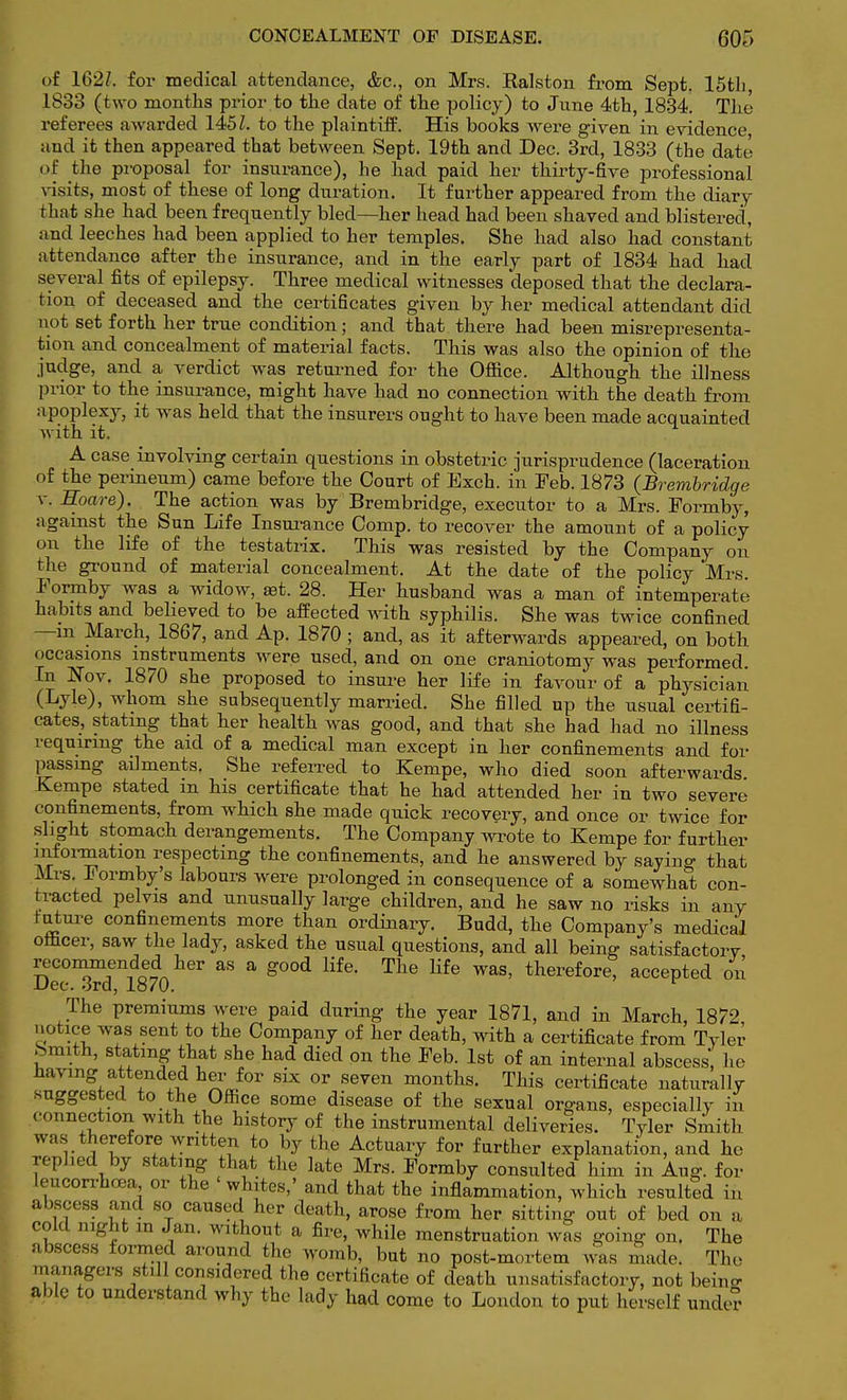 of 162/. for medical attendance, &c, on Mrs. Ralston from Sept. 15th, 1833 (two months prior to the date of the policy) to June 4th, 1834. The referees awarded 1451, to the plaintiff. His books were given in evidence and it then appeared that between Sept. 19th and Dec. 3rd, 1833 (the date of the proposal for insurance), he had paid her thirty-five professional visits, most of these of long duration. It further appeared from the diary that she had been frequently bled—her head had been shaved and blistered, and leeches had been applied to her temples. She had also had constant attendance after the insurance, and in the early pari; of 1834 had had several fits of epilepsy. Three medical witnesses deposed that the declara- tion of deceased and the certificates given by her medical attendant did not set forth her true condition; and that there had been misrepresenta- tion and concealment of material facts. This was also the opinion of the judge, and a verdict was returned for the Office. Although the illness prior to the insurance, might have had no connection with the death from apoplexy, it was held that the insurers ought to have been made acquainted with it. A case involving certain questions in obstetric jurisprudence (laceration of the perineum) came before the Court of Exch. in Feb. 1873 {Brembridge v. Hoare). The action was by Brembridge, executor to a Mrs. Formby, against the Sun Life Insurance Comp. to recover the amount of a policy on the life of the testatrix. This was resisted by the Company on the ground of material concealment. At the date of the policy Mrs. Formby was a widow, set. 28. Her husband was a man of intemperate habits and believed to be affected with syphilis. She was twice confined —in March, 1867, and Ap. 1870; and, as it afterwards appeared, on both occasions instruments were used, and on one craniotomy was performed. In Nov. 1870 she proposed to insure her life in favour of a physician (Lyle), whom she subsequently married. She filled up the usual certifi- cates, stating that her health was good, and that she had had no illness requiring the aid of a medical man except in her confinements and for passing ailments. She referred to Kempe, who died soon afterwards Kempe stated m his certificate that he had attended her in two severe confinements, from which she made quick recovery, and once or twice for slight stomach derangements. The Company wrote to Kempe for further information respecting the confinements, and he answered by saying that Mrs. Formby's labours were prolonged in consequence of a somewhat con- tracted pelvis and unusually large children, and he saw no risks in any future confinements more than ordinary. Budd, the Company's medical officer, saw the lady, asked the usual questions, and all being satisfactory recommended^her as a good life. The life was, therefore, accepted on Dec. 3rd, 1870. r The premiums were paid during the year 1871, and in March, 1872 notice was sent to the Company of her death, with a certificate from Tyler Smith, stating that she had died on the Feb. 1st of an internal abscess, he having attended her for six or seven months. This certificate naturally suggested to the Office some disease of the sexual organs, especially in connection with the history of the instrumental deliveries. Tyler Smith was therefore written to by the Actuary for further explanation, and he replied by stating that the late Mrs. Formby consulted him in Aug. for leucorrhcea or the whites,' and that the inflammation, which resulted in abscess and so caused her death, arose from her sitting out of bed or, a cold night in Jan. without a fire, while menstruation was going on. The abscess formed around the womb, but no post-mortem was made. The managers still considered the certificate of death unsatisfactory, not beino- able to understand why the lady had come to London to put herself under