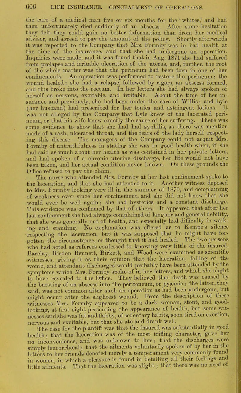 the care of a medical man five or six months for the 'whites,' and had then unfortunately died suddenly of an abscess. After some hesitation they felt they could gain no better information than from her medical adviser, and agreed to pay the amount of the policy. Shortly afterwards it was reported to the Company that Mrs. Formby was in bad health at the time of the insurance, and that she had undergone an operation. Inquiries were made, and it was found that in Aug. 1871 she had suffered from prolapse and irritable ulceration of the uterus, and, further, the root of the whole matter was that the perineum had been torn in one of her confinements. An operation was performed to restore the perineum : the wound healed: she had a relapse, followed by rigors, an abscess formed, and this broke into the rectum. In her letters she had always spoken of herself as nervous, excitable, and irritable. About the time of her in- surance and previously, she had been under the care of Willis; and Lyie (her husband) had prescribed for her tonics and astringent lotions. It was not alleged by the Company that Lyle knew of the lacerated peri- neum, or that his wife knew exactly the cause of her suffering. There was some evidence to show that she had had syphilis, as there was mention made of a rash, ulcerated throat, and the fears of the lady herself respect- ing this disease. The managers of the Company could not acquit Mrs. Formby of untruthfulness in stating she was in good health when, if she had said as much about her health as was contained in her private letters, and had spoken of a chronic uterine discharge, her life would not have been taken, and her actual condition never known. On these grounds the Office refused to pay the claim. The nurse who attended Mrs. Formby at her last confinement spoke to the laceration, and that she had attended to it. Another witness deposed to Mrs. Formby looking very ill in the summer of 1870, and complaining of weakness ever since her confinement, and she did not know that she would ever be well again; she had hysterics and a constant discharge. This evidence was confirmed by that of others. It appeared that after her last confinement she had always complained of languor and general debility, that she was generally out of health, and especially had difficulty in walk- ing and standing. No explanation was offered as to Kempe's silence respecting the laceration, but it was supposed that he might have for- gotten the circumstance, or thought that it had healed. The two persons who had acted as referees confessed to knowing very little of the insured. Barclay, Risdon Bennett, Birkett, and Wood were examined as scientific .witnesses, giving it as their opinion that the laceration, falling of the womb, and attendant discharges would probably have been attended by the symptoms which Mrs. Formby spoke of in her ietters, and which she ought to have revealed to the Office. They believed that death was caused by the bursting of an abscess into the peritoneum, or pyamiia; the latter, they said, was not common after such an operation as had been undergone, but might occur after the slightest wound. From the description of these witnesses Mrs. Formby appeared to be a dark woman, stout, and good- looking, at first sight presenting the appearance of health, but some wit- nesses said she was fat and flabby, of sedentary habits, soon tired on exertion, nervous and excitable, but that she ate and drank well. The case for the plantiff was that the insured was substantially in good health; that the laceration was of the most trifling character, gave her no inconvenience, and was unknown to her; that the discharges were simply leucorrhceal; that the ailments voluntarily spoken of by her in the letters to her friends denoted merely a temperament very commonly found in women, in which a pleasure is found in detailing all their feelings and little ailments. That the laceration was slight; that there was no need of