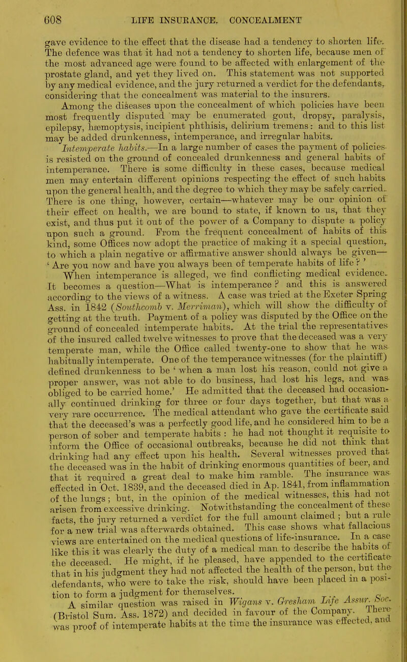 gave evidence to the effect that the disease had a tendency to shorten lift-. The defence was that it had not a tendency to shorten life, because men oi the most advanced age were found to be affected with enlargement of the prostate gland, and yet they lived on. This statement was not supported by any medical evidence, and the jury returned a verdict for the defendants, considering that the concealment was material to the insurers. Among the diseases upon the concealment of which policies have been most frequently disputed may be enumerated gout, dropsy, paralysis, epilepsy, haemoptysis, incipient phthisis, delirium tremens: and to this list may be added drunkenness, intemperance, and irregular habits. Intemperate habits.—In a large number of cases the payment of policies is resisted on the ground of concealed drunkenness and general habits of intemperance. There is some difficulty in these cases, because medical men may entertain different opinions respecting the effect of such habits npon the general health, and the degree to which they may be safely carried- There is one thing, however, certain—whatever may be our opinion of their effect on health, we are bound to state, if known to us, that they exist, and thus put it out of the power of a Company to dispute a policy upon such a ground. From the frequent concealment of habits of thi& kind, some Offices now adopt the practice of making it a special question,, to which a plain negative or affirmative answer should always be given— ' Are you now and have you always been of temperate habits of life ? ' When intemperance is alleged, we find conflicting medical evidence- It becomes a question—What is intemperance ? and this is answered according to the views of a witness. A case was tried at the Exeter Spring Ass. in 1842 (Southcomb v. Merriman), which will show the difficulty of getting at the truth. Payment of a policy was disputed by the Office on the ground of concealed intemperate habits. At the trial the representatives of the insured called twelve witnesses to prove that the deceased was a very temperate man, while the Office called twenty-one to show that he was habitually intemperate. One of the temperance witnesses (for the plaintiff) defined drunkenness to be ' when a man lost his reason, could not give a proper answer, was not able to do business, had lost his legs, and was oblio-ed to be carried home.' He admitted that the deceased had occasion- ally0 continued drinking for three or four days together, but that was a very rare occurrence. The medical attendant who gave the certificate said that the deceased's was a perfectly good life, and he considered him to be a person of sober and temperate habits : he had not thought it requisite to inform the Office of occasional outbreaks, because he did not think that drinking had any effect upon his health. Several witnesses proved that the deceased was in the habit of drinking enormous quantities of beer, and that it required a great deal to make him ramble. The insurance was effected in Oct. 1839, and the deceased died in Ap. 1841, from inflammation of the lungs; but, in the opinion of the medical witnesses this had not arisen from excessive drinking. Notwithstanding the concealment of these, facts, the jury returned a verdict for the full amount claimed ; but a yule for a new trial was afterwards obtained. This case shows what fallacious views are entertained on the medical questions of life-insurance. In a case like this it was clearly the duty of a medical man to describe the habits ot the deceased. He might, if he pleased, have appended to the certificate- that in his iudo-ment they had not affected the health of the person, but the defendants, who were to take the risk, should have been placed m a posi- tion to form a judgment for themselves. A similar question was raised in Wigans y. GreshaviLife Assur.boc. (Bristol Sum. Ass. 1872) and decided in favour of the Company. There was proof of intemperate habits at the time the insurance was effected, ana