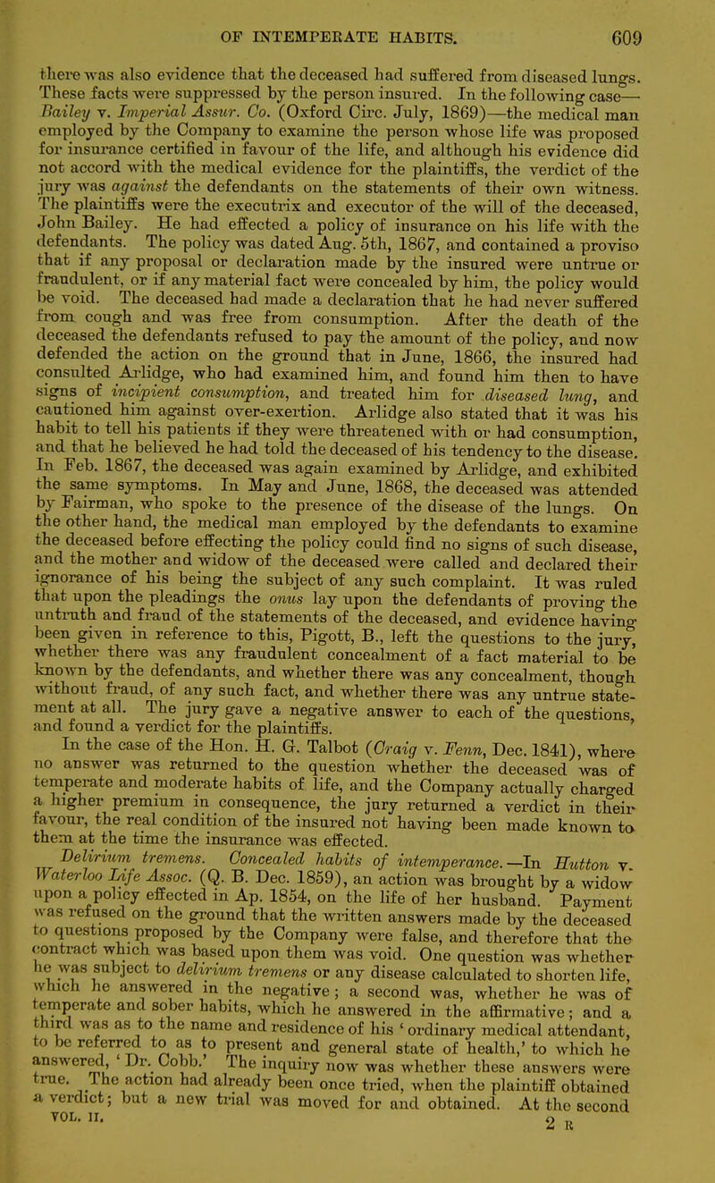 there was also evidence that the deceased had suffered from diseased lungs. These facts were suppressed by the person insured. In the following case— Bailey v. Imperial Assur. Co. (Oxford Circ. July, 1869)—the medical man employed by the Company to examine the person whose life was proposed for insurance certified in favour of the life, and although his evidence did not accord with the medical evidence for the plaintiffs, the verdict of the jury was against the defendants on the statements of their own witness. The plaintiffs were the executrix and executor of the will of the deceased, John Bailey. He had effected a policy of insurance on his life with the defendants. The policy was dated Aug. 5th, 1867, and contained a proviso that if any proposal or declaration made by the insured were untrue or fraudulent, or if any material fact were concealed by him, the policy would be void. The deceased had made a declaration that he had never suffered from cough and was free from consumption. After the death of the deceased the defendants refused to pay the amount of the policy, and now defended the action on the ground that in June, 1866, the insured bad consulted Arlidge, who had examined him, and found him then to have signs of incipient consumption, and treated him for diseased lung, and cautioned him against over-exertion. Arlidge also stated that it was his habit to tell his patients if they were threatened with or had consumption, and that be believed he had told the deceased of his tendency to the disease. In Feb. 1867, tbe deceased was again examined by Arlidge, and exhibited the same symptoms. In May and June, 1868, the deceased was attended by Fairman, who spoke to the presence of the disease of the lungs. On the other hand, the medical man employed by the defendants to examine the deceased before effecting the policy could find no signs of such disease, and the mother and widow of the deceased were called and declared their ignorance of his being the subject of any such complaint. It was ruled that upon the pleadings tbe onus lay upon the defendants of proving the untruth and fraud of the statements of the deceased, and evidence having been given in reference to this, Pigott, B., left the questions to the jury, whether there was any fraudulent concealment of a fact material to be known by the defendants, and whether there was any concealment, thougb without fraud, of any sucb fact, and whether there was any untrue state- ment at all. The jury gave a negative answer to each of the questions and found a verdict for the plaintiffs. In tbe case of the Hon. H. G. Talbot (Craig v. Fenn, Dec. 1841), where no answer was returned to the question whether the deceased was of temperate and moderate habits of life, and the Company actually charged a higher premium in consequence, the jury returned a verdict in their favour, the real condition of the insured not having been made known to them at the time the insurance was effected. Delirium tremens. Concealed habits of intemperance.—In Eutton v Waterloo Life Assoc. (Q. B. Dec. 1859), an action was brought by a widow upon a policy effected in Ap. 1854, on the life of her husband. Payment vvaa refused on the ground that the written answers made by the deceased to questions proposed by the Company were false, and therefore that the contract which was based upon them was void. One question was whether lie was subject to dehrtum tremens or any disease calculated to shorten life, which he answered in the negative ; a second was, whether he was of temperate and sober habits, which he answered in the affirmative; and a third was as to the name and residence of his ' ordinary medical attendant, to he referred to as to present and general state of health,' to which he answered ' Dr. Cobb. The inquiry now was whether these answers were true. 1 he action had already been once tried, when the plaintiff obtained a verdict; but a new trial was moved for and obtained. At the second vol. n. 2