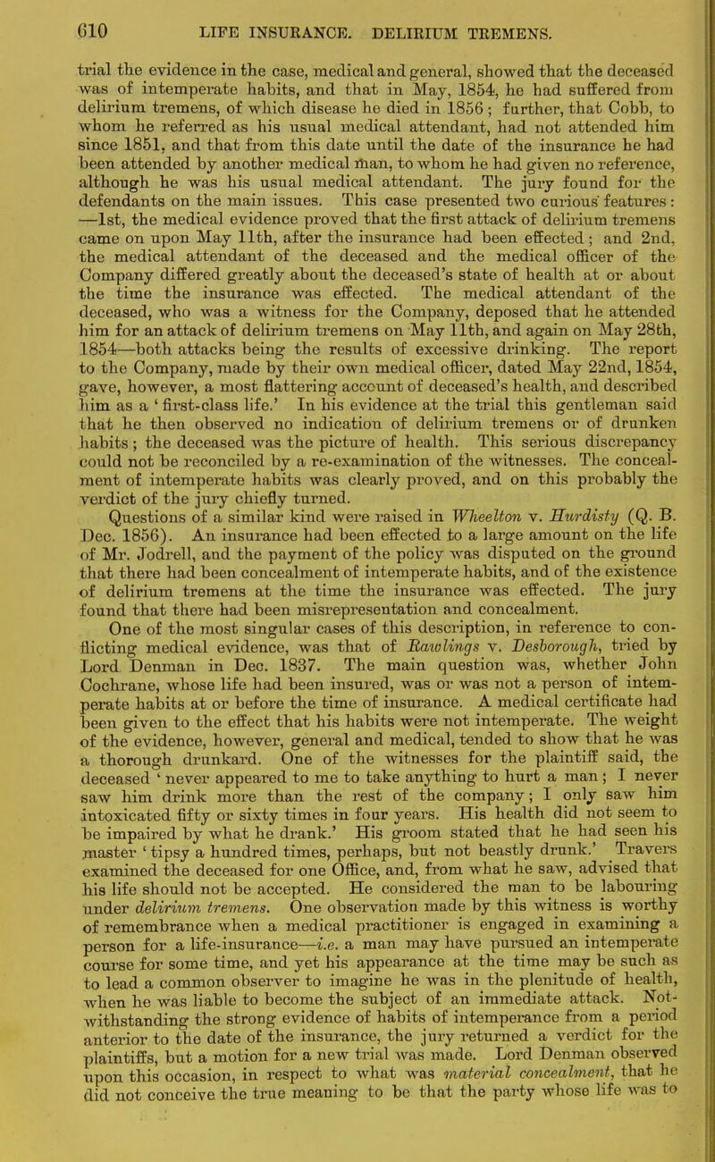 trial the evidence in the case, medical and general, showed that the deceased was of intemperate habits, and that in May, 1854, he had suffered from delirium tremens, of which disease he died in 1856 ; further, that Cobb, to whom he referred as his usual medical attendant, had not attended him since 1851, and that from this date until the date of the insurance he had been attended by another medical man, to whom he had given no reference, although he was his usual medical attendant. The jury found for the defendants on the main issues. This case presented two curious features: —1st, the medical evidence proved that the first attack of delirium tremens came on upon May 11th, after the insurance had been effected ; and 2nd, the medical attendant of the deceased and the medical officer of the Company differed greatly about the deceased's state of health at or about the time the insurance was effected. The medical attendant of the deceased, who was a witness for the Company, deposed that he attended him for an attack of delirium tremens on May 11th, and again on May 28th, 1854—both attacks being the results of excessive drinking. The report to the Company, made by their own medical officer, dated May 22nd, 1854, gave, however, a most flattering account of deceased's health, and described him as a ' first-class life.' In his evidence at the trial this gentleman said that he then observed no indication of delirium tremens or of drunken habits ; the deceased was the picture of health. This serious discrepancy could not be reconciled by a re-examination of the witnesses. The conceal- ment of intemperate habits was clearly proved, and on this probably the verdict of the jury chiefly turned. Questions of a similar kind were raised in Wheelton v. Hurdisty (Q. B. Dec. 1856). An insurance had been effected to a large amount on the life of Mr. Jodrell, and the payment of the policy was disputed on the ground that there had been concealment of intemperate habits, and of the existence of delirium tremens at the time the insurance was effected. The jury found that there had been misrepresentation and concealment. One of the most singular cases of this description, in reference to con- flicting medical evidence, was that of Raiolings v. Desborough, tried by Lord Denman in Dec. 1837. The main question was, whether John Cochrane, whose life had been insured, was or was not a person of intem- perate habits at or before the time of insurance. A medical certificate had been given to the effect that his habits were not intemperate. The weight of the evidence, however, general and medical, tended to show that he was a thorough drunkard. One of the witnesses for the plaintiff said, the deceased ' never appeared to me to take anything to hurt a man; I never saw him drink more than the rest of the company; I only saw him intoxicated fifty or sixty times in four years. His health did not seem to be impaired by what he drank.' His groom stated that he had seen his master 1 tipsy a hundred times, perhaps, but not beastly drunk.' Travers examined the deceased for one Office, and, from what he saw, advised that his life should not be accepted. He considered the man to be labouring under delirium tremens. One observation made by this witness is worthy of remembrance when a medical practitioner is engaged in examining a person for a life-insurance—i.e. a man may have pursued an intemperate course for some time, and yet his appearance at the time may be such as to lead a common observer to imagine he was in the plenitude of health, when he was liable to become the subject of an immediate attack. Not- withstanding the strong evidence of habits of intemperance from a period anterior to the date of the insurance, the jury returned a verdict for the plaintiffs, but a motion for a new trial was made. Lord Denman observed upon this occasion, in respect to what was material concealment, that he did not conceive the true meaning to be that the party whose life was to