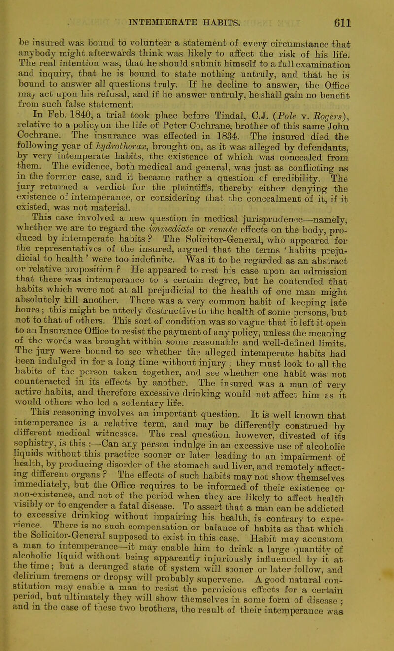 be insured was bound to volunteer a statement of every circumstance that anybody might afterwards think was likely to affect the risk of his life. The real intention was, that he should submit himself to a full examination and inquiry, that he is bound to state nothing untruly, and that he is bound to answer all questions truly. If he decline to answer, the Office may act upon his refusal, and if he answer untruly, he shall gain no benefit from such false statement. In Feb. 1840, a trial took place before Tindal, O.J. (Pole v. Rogers), relative to a policy on the life of Peter Cochrane, brother of this same John Cochrane. The insurance was effected in 1834. The insured died the following year of Jiydrothorax, brought on, as it was alleged by defendants, by very intemperate habits, the existence of which was concealed from them. The evidence, both medical and general, was just as conflicting as in the former case, and it became rather a question of credibility. The jury returned a verdict for the plaintiffs, thereby either denying the existence of intemperance, or considering that the concealment of it, if it existed, was not material. This case involved a new question in medical jurisprudence—namely, whether we are to regard the immediate or remote effects on the body, pro- duced by intemperate habits ? The Solicitor-General, who appeared for the representatives of the insured, argued that the terms ' habits preju- dicial to health ' were too indefinite. Was it to be regarded as an abstract or relative proposition ? He appeared to rest his case upon an admission that there was intemperance to a certain degree, but he contended that habits which were not at all prejudicial to the health of one man might absolutely kill another. There was a very common habit of keeping late hours; this might be utterly destructive to the health of some persons, but not to that of others. This sort of condition was so vague that it left it open to an Insurance Office to resist the payment of any policy, unless the meaning of the words was brought within some reasonable and well-defined limits. The jury were bound to see whether the alleged intemperate habits had been indulged in for a long time without injury ; they must look to all the habits of the person taken together, and see whether one habit was not counteracted in its effects by another. The insured was a man of very active habits, and therefore excessive drinking would not affect him as it would others who led a sedentary life. This reasoning involves an important question. It is well known that intemperance is a relative term, and may be differently construed by different medical witnesses. The real question, however, divested of its sophistry, is this :—Can any person indulge in an excessive use of alcoholic liquids without this practice sooner or later leading to an impairment of health, by producing disorder of the stomach and liver, and remotely affect- ing different organs ? The effects of such habits may not show themselves immediately, but the Office requires to be informed of their existence or non-existence, and not of the period when they are likely to affect health visibly or to engender a fatal disease. To assert that a man can be addicted to excessive drinking without impairing his health, is contrary to expe- en^e-. .iher° 13 no such compensation or balance of habits as that which the bolicitor-General supposed to exist in this case. Habit may accustom a man to intemperance—it may enable him to drink a large quantity of alcoholic liquid without being apparently injuriously influenced by it at the time; but a deranged state of system will sooner or later follow, and delirium tremens or dropsy will probably supervene. A good natural con- stitution may enable a man to resist the pernicious effects for a certain period, but ultimately they will show themselves in some form of disease • and m the case of these two brothers, the result of their intemperance was