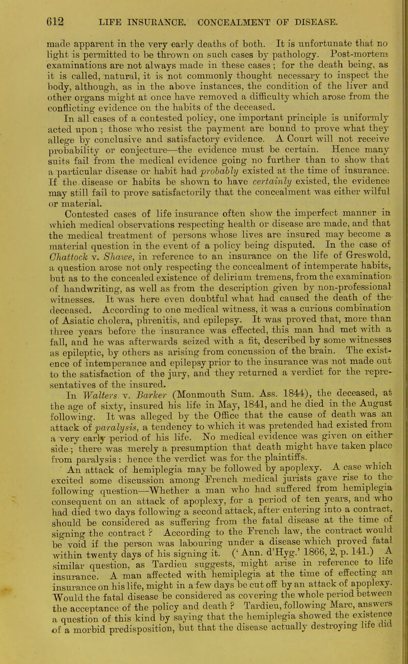 made apparent in the very early deaths of both. It is unfortunate that no light is permitted to be thrown on such cases by pathology. Post-mortem examinations are not always made in these cases ; for the death being, as it is called, natural, it is not commonly thought necessary to inspect the body, although, as in the above instances, the condition of the liver and other organs might at once have removed a difficulty which arose from the conflicting evidence on the habits of the deceased. In all cases of a contested policy, one important principle is uniformly acted upon ; those who resist the payment are bound to prove what they allege by conclusive and satisfactory evidence. A Court will not receive probability or conjecture—the evidence must be certain. Hence many suits fail from the medical evidence going no further than to show that a particular disease or habit had probably existed at the time of insurance. If the disease or habits be shown to have certainly existed, the evidence may still fail to prove satisfactorily that the concealment was either wilful or material. Contested cases of life insurance often show the imperfect manner in which medical observations respecting health or disease are made, and that the medical treatment of persons whose lives are insured may become a material question in the event of a policy being disputed. In the case of Ohattock v. Shawe, in reference to an insurance on the life of Greswold, a question arose not only respecting the concealment of intemperate habits, but as to the concealed existence of delirium tremens, from the examination of handwriting, as well as from the description given by non-professional witnesses. It was here even doubtful what had caused the death of the- deceased. According to one medical witness, it was a curious combination of Asiatic cholera, phrenitis, and epilepsy. It was proved that, more than three years before the insurance was effected, this man had met with a ['all, and he was afterwards seized with a fit, described by some witnesses as epileptic, by others as arising from concussion of the brain. The exist- ence of intemperance and epilepsy prior to the insurance was not made out to the satisfaction of the jury, and they returned a verdict for the repre- sentatives of the insured. In Walters v. Barker (Monmouth Sum. Ass. 1844), the deceased, at the age of sixty, insured his life in May, 1841, and he died in the August following. It was alleged by the Office that the cause of death was an attack of paralysis, a tendency to which it was pretended had existed from a very early period of his life. No medical evidence was given on either side; there was merely a presumption that death might have taken place from paralysis: hence the verdict was for the plaintiffs. An attack of hemiplegia may be followed by apoplexy. A case which excited some discussion among French medical jurists gave rise to the- following question—Whether a man who had suffered from hemiplegia consequent on an attack of apoplexy, for a period of ten years, and who had died two days following a second attack, after entering into a contract, should be considered as suffering from the fatal disease at the time of signing the contract ? According to the French law, the contract would be void if the person was labouring under a disease which proved fatal within twenty days of his signing it. (' Ann. d'Hyg.' 1866, 2, p. 141.) A similar question, as Tardieu suggests, might arise m reference to life insurance. A man affected with hemiplegia at the time of effecting an insurance on his life, might in a few days be cut off by an attack of apoplexy. Would the fatal disease be considered as covering the whole period between the acceptance of the policy and death ? Tardieu, following Marc, answers a question of this kind by saying that the hemiplegia showed the existence of a morbid predisposition, but that the disease actually destroying lite diet