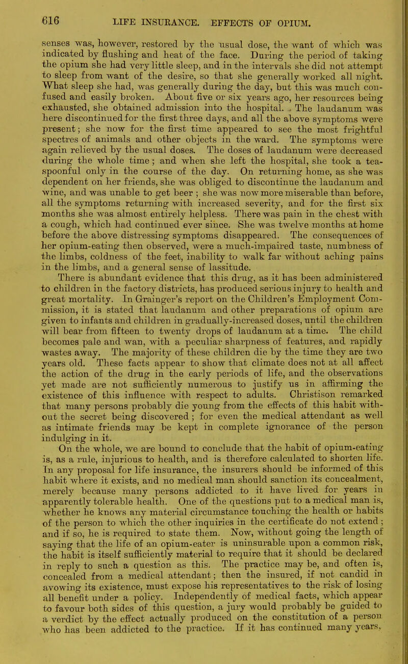 LIFE INSURANCE. EFFECTS OF OPIUM. senses was, however, restored by the usual dose, the want of which was indicated by flushing and heat of the face. During the period of taking the opium she had very little sleep, and in the intervals she did not attempt to sleep from want of the desire, so that she generally worked all night. What sleep she had, was generally during the day, but this was much con- fused and easily broken. About five or six years ago, her resources being exhausted, she obtained admission into the hospital. , The laudanum was here discontinued for the first three days, and all the above symptoms were present; she now for the first time appeared to see the most frightful spectres of animals and other objects in the ward. The symptoms were again relieved by the usual doses. The doses of laudanum were decreased during the whole time; and when she left the hospital, she took a tea- spoonful only in the course of the day. On returning home, as she was dependent on her friends, she was obliged to discontinue the laudanum and wine, and was unable to get beer ; she was now more miserable than before, all the symptoms returning with increased severity, and for the first six months she was almost entirely helpless. There was pain in the chest Avith a cough, which had continued ever since. She was twelve months at home before the above distressing symptoms disappeared. The consequences of her opium-eating then observed, were a much-impaired taste, numbness of the limbs, coldness of the feet, inability to walk far without aching pains in the limbs, and a general sense of lassitude. There is abundant evidence that this drug, as it has been administered to children in the factory districts, has produced serious injury to health and great mortality. In Grainger's report on the Children's Employment Com- mission, it is stated that laudanum and other preparations of opium are given to infants and children in gradually-increased doses, until the children will bear from fifteen to twenty drops of laudanum at a time. The child becomes pale and wan, with a peculiar sharpness of features, and rapidly wastes away. The majority of these children die by the time they are two years old. These facts appear to show that climate does not at all affect the action of the drug in the early periods of life, and the observations yet made are not sufficiently numerous to justify us in affirming the existence of this influence with respect to adults. Christison remarked that many persons probably die young from the effects of this habit with- out the secret being discovered ; for even the medical attendant as well as intimate friends may be kept in complete ignorance of the person indulging in it. On the whole, we are bound to conclude that the habit of opium-eating is, as a rule, injurious to health, and is therefore calculated to shorten life. In any proposal for life insurance, the insurers should be informed of this habit where it exists, and no medical man should sanction its concealment, merely because many persons addicted to it have lived for years in apparently tolerable health. One of the questions put to a medical man is, whether he knows any material circumstance touching the health or habits of the person to which the other inquiries in the certificate do not extend; and if so, he is required to state them. Now, without going the length of saying that the life of an opium-eater is uninsurable upon a common risk, the habit is itself sufficiently material to require that it should be declared in reply to such a question as this. The practice may be, and often is, concealed from a medical attendant; then the insured, if not candid in avowing its existence, must expose his representatives to the risk of losing all benefit under a policy. Independently of medical facts, which appear to favour both sides of this question, a jury would probably be guided to a verdict by the effect actually produced on the constitution of a person who has been addicted to the practice. If it has continued many years.