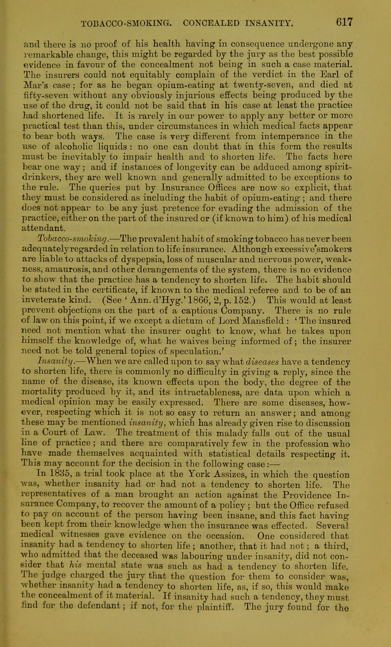 and there is no proof of his health having in consequence undergone any remarkable change, this might be regarded by the jury as the best possible evidence in favour of the concealment not being in such a case material. The insurers could not equitably complain of the verdict in the Earl of Mar's case; for as he began opium-eating at twenty-seven, and died at fifty-seven without any obviously injurious effects being produced by the use of the drag, it could not be said that in his case at least the practice had shortened life. It is rarely in our power to apply any better or more practical test than this, under circumstances in which medical facts appear to bear both ways. The case is very different from intemperance in the use of alcoholic liquids : no one can doubt that in this form the results must be inevitably to impair health and to shorten life. The facts here bear one way; and if instances of longevity can be adduced among spirit- drinkers, they are well known and generally admitted to be exceptions to the rule. The queries put by Insurance Offices are now so explicit, that they must be considered as including the habit of opium-eating; and there does not appear to be any just pretence for evading the admission of the practice, either on the part of the insured or (if known to him) of his medical attendant. Tobacco-smoking.—The prevalent habit of smoking tobacco has never been adequatelyregarded in relation to life insurance. Although excessive'smokers are liable to attacks of dyspepsia, loss of muscular and nervous power, weak- ness, amaurosis, and other derangements of the system, there is no evidence to show that the practice has a tendency to shorten life. The habit should be stated in the certificate, if known to the medical referee and to be of an inveterate kind. (See ' Ann. d'Hyg.' 1866, 2, p. 152.) This would at least prevent objections on the part of a captious Company. There is no rule of law on this point, if we except a dictum of Lord Mansfield : ' The insured need not mention what the insurer ought to know, what he takes upon himself the knowledge of, what he waives being informed of; the insurer need not be told general topics of speculation.' Insanity.—When we are called upon to say what diseases have a tendency to shorten life, there is commonly no difficulty in giving a reply, since the name of the disease, its known effects upon the body, the degree of the mortality produced by it, and its intractableness, are data upon which a medical opinion may be easily expressed. There are some diseases, how- ever, respecting which it is not so easy to return an answer; and among these may be mentioned insanity, which has already given rise to discussion in a Court of Law. The treatment of this malady falls out of the usual line of practice; and there are comparatively few in the profession who have made themselves acquainted with statistical details respecting it. This may account for the decision in the following case:— In 1835, a trial took place at the York Assizes, in which the question was, whether insanity had or had not a tendency to shorten life. The representatives of a man brought an action against the Providence In- surance Company, to recover the amount of a policy ; but the Office refused to pay on account of the person having been insane, and this fact having been kept from their knowledge when the insurance was effected. Several medical witnesses gave evidence on the occasion. One considered that insanity had a tendency to shorten life ; another, that it had not; a third, who admitted that the deceased was labouring under insanity, did not con- sider that his mental state was such as had a tendency to shorten life. The judge charged the jury that the question for them to consider was, whether insanity had a tendency to shorten life, as, if so, this would make the concealment of it material. If insanity had such a tendency, they must find for the defendant; if not, for the plaintiff. The jury found for the