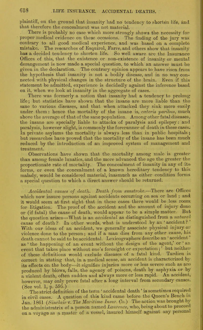 plaintiff, on the ground that insanity had no tendency to shorten life, and that therefore the concealment was not material. There is probably no case which more strongly shows the necessity for proper medical evidence on these occasions. The finding of the jury was contrary to all good medical experience, and was based on a complete mistake. The researches of Esquirol, Farre, and others show that insanity has a decided tendency to shorten life. So well aware are the Insurance Offices of this, tbat the existence or non-existence of insanity or mental derangement is now made a special question, to which an answer must be given in the declaration. The contrary opinion appears to have risen from the hypothesis that insanity is not a bodily disease, and in no way con- nected with physical changes in the structure of the brain. Even if this statement be admitted, experience is decidedly against the inference based on it, when we look at insanity in the aggregate of cases. There was formerly a notion that insanity had a tendency to prolong- life; but statistics have shown that the insane are more liable than the sane to various diseases, and that when attacked they sink more easily under them: hence the mortality of the insane is, cceteris paribus, much above the average of that of the sane population. Among other fatal diseases, the insane are specially liable to attacks of paralysis and epilepsy: and paralysis, however slight, is commonly the forerunner of death in these cases. In private asylums the mortality is always less than in public hospitals; but researches have proved that the mortality of the insane has been much reduced by the introduction of an improved system of management and treatment. Observations have shown that the mortality among male is greater than among female lunatics, and the more advanced the age the greater the proportionate rate of mortality. The concealment of insanity in any of its- forms, or even the concealment of a known hereditary tendency to this malady, would be considered material, inasmuch as either condition forms a special question to which a direct answer should be returned. Accidental causes of death. Death from sunstroke.—There are Offices which now insure persons against accidents occurring on sea or land ; and it would seem at first sight that in these cases there would be less room for litigation. The proof of the accident and the amount of injury done or (if fatal) the cause of death, would appear to be a simple matter. But the question arises—What is an accidental as distinguished from a natural cause of death ? In other words, what is understood by an ' accident ? ' With our ideas of an accident, we generally associate physical injury or violence done to the person; and if a man dies from any other cause, his death cannot be said to be accidental. Lexicographers describe an ' accident as ' the happening of an event without the design of the agent,' or ' an event that takes place without one's foresight or expectation;' but neither of these definitions would exclude diseases of a fatal kind. Tardieu is correct in stating that, in a medical sense, an accident is characterized by its effects on the body—it signifies injuries more or less severe such as are produced by blows, falls, the agency of poisons, death by asphyxia or by a violent death, often sudden and always more or less rapid. An accident, however, may only prove fatal after a long interval from secondary causes. (See vol. 1, p. 595.) • . The strict definition of the term ' accidental death ' is sometimes required in civil cases. A question of this kind came before the Queen's Bench in Jan. 1861 (Sinclair v. Tlie Maritime Insur. Go.) The action was brought by the administratrix of a person named Laurence, who, being about to proceed on a voyage as a master of a vessel, insured himself against any personal