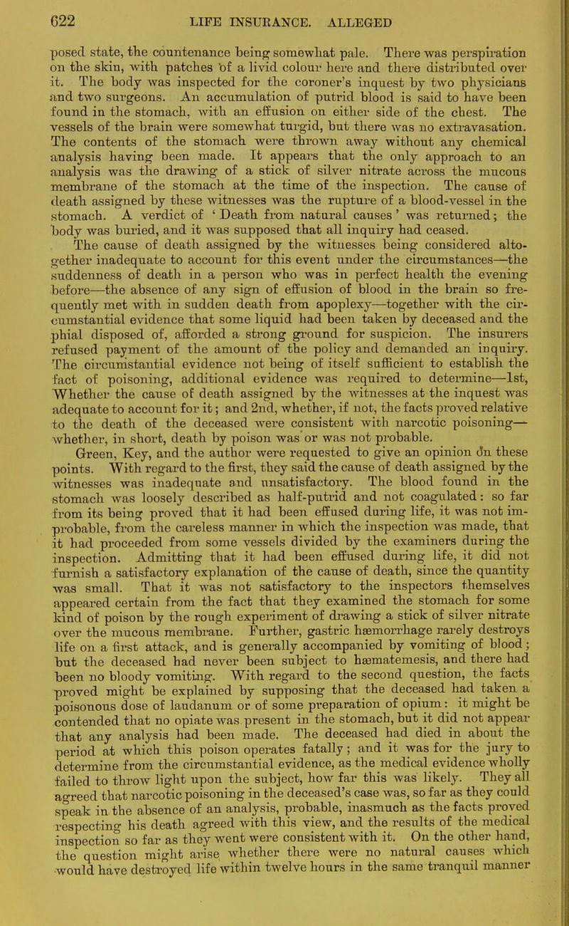 posed state, the countenance being somewhat pale. There was perspiration on the skin, with patches bf a livid colour here and there distributed over it. The body was inspected for the coroner's inquest by two physicians and two surgeons. An accumulation of putrid blood is said to have been found in the stomach, with an effusion on either side of the chest. The vessels of the brain were somewhat turgid, but there was no extravasation. The contents of the stomach were thrown away without any chemical analysis having been made. It appears that the only approach to an analysis was the drawing of a stick of silver nitrate across the mucous membrane of the stomach at the time of the inspection. The cause of death assigned by these witnesses was the rupture of a blood-vessel in the stomach. A verdict of 'Death from natural causes' was returned; the body was buried, and it was supposed that all inquiry had ceased. The cause of death assigned by the witnesses being considered alto- gether inadequate to account for this event under the circumstances—the suddenness of death in a person who was in perfect health the evening before—the absence of any sign of effusion of blood in the brain so fre- quently met with in sudden death from apoplexy—together with the oir- cumstantial evidence that some liquid had been taken by deceased and the phial disposed of, afforded a strong ground for suspicion. The insurers refused payment of the amount of the policy and demanded an inquiry. The circumstantial evidence not being of itself sufficient to establish the fact of poisoning, additional evidence was required to determine—1st, Whether the cause of death assigned by the witnesses at the inquest was adequate to account for it; and 2nd, whether, if not, the facts proved relative to the death of the deceased were consistent with narcotic poisonings whether, in short, death by poison was or was not probable. Green, Key, and the author were requested to give an opinion dn these points. With regard to the first, they said the cause of death assigned by the witnesses was inadequate and unsatisfactory. The blood found in the stomach was loosely described as half-putrid and not coagulated: so far from its being proved that it had been effused during life, it was not im- probable, from the careless manner in which the inspection was made, that it had proceeded from some vessels divided by the examiners during the inspection. Admitting that it had been effused during life, it did not furnish a satisfactory explanation of the cause of death, since the quantity was small. That it was not satisfactory to the inspectors themselves appeared certain from the fact that they examined the stomach for some kind of poison by the rough experiment of drawing a stick of silver nitrate over the mucous membrane. Further, gastric haemorrhage rarely destroys life on a first attack, and is generally accompanied by vomiting of blood; but the deceased had never been subject to haamatemesis, and there had been no bloody vomiting. With regard to the second question, the facts proved might be explained by supposing that the deceased had taken a poisonous dose of laudanum or of some preparation of opium: it might be contended that no opiate was present in the stomach, but it did not appear that any analysis had been made. The deceased had died in about the period at which this poison operates fatally; and it was for the jury to determine from the circumstantial evidence, as the medical evidence wholly failed to throw light upon the subject, how far this was likely. They all ao-reed that narcotic poisoning in the deceased's case was, so far as they could speak in the absence of an analysis, probable, inasmuch as the facts proved respecting his death agreed with this view, and the results of the medical inspection so far as they went were consistent with it. On the other hand, the question might arise whether there were no natural causes which would have destroyed life within twelve hours in the same tranquil manner