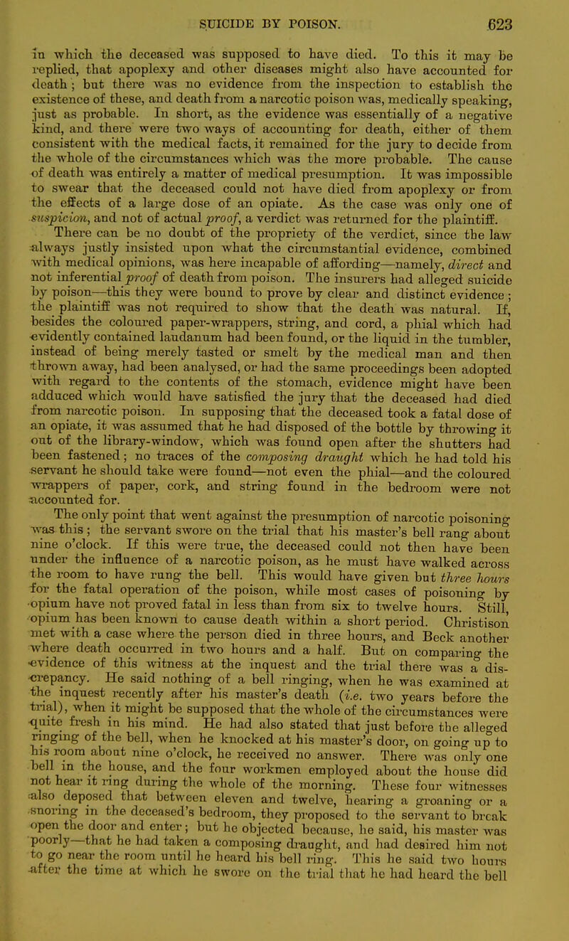 in which the deceased was supposed to have died. To this it may be replied, that apoplexy and other diseases might also have accounted for death ; but there was no evidence from the inspection to establish tho existence of these, and death from a narcotic poison was, medically speaking, just as probable. In short, as the evidence was essentially of a negative kind, and there were two ways of accounting for death, either of them consistent with the medical facts, it remained for the jury to decide from the whole of the circumstances which was the more probable. The cause of death was entirely a matter of medical presumption. It was impossible to swear that the deceased could not have died from apoplexy or from the effects of a large dose of an opiate. As the case was only one of suspicion, and not of actual proof, a verdict was returned for the plaintiff. There can be no doubt of the propriety of the verdict, since tbe law always justly insisted upon what the circumstantial evidence, combined with medical opinions, was here incapable of affording—namely, direct and not inferential proof of death from poison. The insurers had alleged suicide by poison—this they were bound to prove by clear and distinct evidence ; the plaintiff was not required to show that the death was natural. If, besides the coloured paper-wrappers, string, and cord, a phial which had evidently contained laudanum had been found, or the liquid in the tumbler, instead of being merely tasted or smelt by the medical man and then thrown away, had been analysed, or had the same proceedings been adopted with regard to the contents of the stomach, evidence might have been adduced which would have satisfied the jury that the deceased had died from narcotic poison. In supposing that the deceased took a fatal dose of an opiate, it was assumed that he had disposed of the bottle by throwing it out of the library-window, which was found open after the shutters had been fastened; no traces of the composing draught which he had told his servant he should take were found—not even the phial—and the coloured wrappers of paper, cork, and string found in the bedroom were not accounted for. The only point that went against the presumption of narcotic poisoning Was this ; the servant swore on the trial that his master's bell rang about nine o'clock. If this were true, the deceased could not then have been under the influence of a narcotic poison, as he must have walked across the room to have rung the bell. This would have given but three hours for the fatal operation of the poison, while most cases of poisoning by ■opium have not proved fatal in less than from six to twelve hours. Still •opium has been known to cause death within a short period. Christison met with a case where the person died in three hours, and Beck another where death occurred in two hours and a half. But on comparing the ■evidence of this witness at the inquest and the trial there was a dis- crepancy. He said nothing of a bell ringing, when he was examined at the inquest recently after his master's death (i.e. two years before the trial), when it might be supposed that the whole of the circumstances were ■quite fresh in his mind. He had also stated that just before the alleged ringing of the bell, when he knocked at his master's door, on going up to his room about nine o'clock, he received no answer. There was only one bell in the house, and the four workmen employed about the house did not hear it ring during the whole of the morning. These four witnesses also deposed that between eleven and twelve, hearing a groaning or a snoring m the deceased's bedroom, they proposed to the servant to break open the door and enter; but he objected because, he said, his master was poorly—that he had taken a composing draught, and had desired him not to go near the room until he heard his bell ring. This he said two hours after the time at which he swore on the trial (hat lie had heard the bell