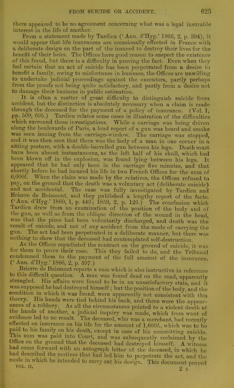 there appeared to be no agreement concerning what was a legal insurable interest in the life of another. From a statement made by Tardieu ('Ann. d'Hyg.' 1866, 2, p. 394), it would appear that life insurances are occasionally effected in France with a deliberate design on the part of the insured to destroy their lives for the benefit of their heirs. The Offices have good reason to suspect the existence of this fraud, but there is a difficulty in proving the fact. Even when they feel certain that an act of suicide has been perpetrated from a desire to benefit a family, owing to misfortunes in business, the Offices are unwilling to undertake judicial proceedings against the executors, partly perhaps from the proofs not being quite satisfactory, and partly from a desire not to damage their business in public estimation. It is often a matter of great difficulty to distinguish suicide from, accident, but the distinction is absolutely necessary when a claim is made through the deceased for the payment of a policy of insurance. (Yol. 1, pp. 509, 695.) Tardieu relates some cases in illustration of the difficulties which surround these investigations. While a carriage was being driven along the boulevards of Paris, a loud report of a gun was heard and smoke was seen issuing from the carriage-window. The carriage was stopped, and. it was then seen that there was the body of a man in one corner in a sitting posture, with a double-barrelled gun between his legs. Death must have been almost instantaneous, as the left half of his skull, which had been blown off in the explosion, was found lying between his legs. It appeared that he had only been in the carriage five minutes, and that shortly before he had insured his life in two French Offices for the sum of 6,000Z. When the claim was made by the relatives, the Offices refused to pay, on the ground that the death was a voluntary act (deliberate suicide) and not accidental. The case was fully investigated by Tardieu and Brierre de Boismont, and they published a lengthy report of the facts ('Ann. d'Hyg.' 1860, 1, p. 443; 1859, 2, p. 126.) The conclusion which Tardieu drew from an examination of the position of the body and of the gun, as well as from the oblique direction of the wound in the head, was that the piece had been voluntarily discharged, and death was the result of suicide, and not of any accident from the mode of carrying the gun. The act had been perpetrated in a deliberate manner, but there was nothing to show that the deceased had contemplated self-destruction. As the Offices repudiated the contract on the ground of suicide, it was for them to prove their case. This they failed to do, and the Tribunal condemned them to the payment of the full amount of the insurance (' Ann. d'Hyg.' 1866, 2, p. 397.) Brierre de Boismont reports a case which is also instructive in reference to this difficult question. A man was found dead on the road, apparently strangled. His affairs were found to be in an unsatisfactory state, and it was supposed he had destroyed himself ; but the position of the body, and the condition m which it was found, were apparently not consistent with this theory. His hands were tied behind his back, and there were the appear- ances of a robbery. As all the circumstances pointed to a violent death at the hands of another, a judicial inquiry was made, which from want of evidence led to no result. The deceased, who was a merchant, had recently effected an insurance on his life for the amount of 1,600Z., which was to be paid to his family on his death, except in case of his committing suicide I bifl sum was paid into Court, and was subsequently reclaimed by the Uthce on the ground that the deceased had destroyed himself. A witness had come forward with an autograph letter of the deceased, in which he had described the. motives that had led him to perpetrate the act, and the mode in which he intended to carry out his design. This document proved vol. n. 2 s