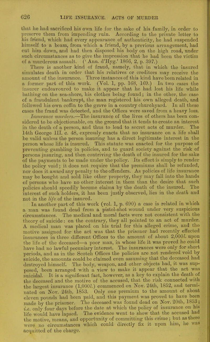 that he had sacrificed his own life for the sake of his family, in order to preserve them from impending rnin. According to the private letter to his friend, which had every appearance of authenticity, he had suspended himself to a beam, from which a friend, by a previous arrangement, had cut him down, and had then disposed his body on the high road, under such circumstances as to give the impression that he had been the victim of a murderous assault. (' Ann. cl'Hyg.' 1866, 2, p. 397.) There is another kind of fraud, namely, that in which the insured simulates death in order that his relatives or creditors may receive the amount of the insurance. Three instances of this kind have been related in a former part of this work. (Vol. 1, pp. 168, 169.) In two cases the insurer endeavoured to make it appear that he had lost his life while bathing on the sea-shore, his clothes being found; in the other, the case of a fraudulent bankrupt, the man registered his own alleged death, and followed his own coffin to the grave in a country churchyard. In all these cases the fraud was detected, and the Offices were saved from a heavy loss. Insurance murders.—The insurance of the lives of others has been con- sidered to be objectionable, on the ground that it tends to create an interest in the death of a person, and thus to lead to secret acts of murder. The 14th George III. c. 48, expressly enacts that no insurance on a life shall be valid unless the person insuring has a direct legitimate interest in the person whose life is insured. This statute was enacted for the purpose of preventing gambling in policies, and to guard society against the risk of persons insuring, and then contriving the death of the insured for the sake of the payments to be made under the policy. Its effect is simply to render the policy void; it does not require that the premiums shall be refunded, nor does it award any penalty to the offenders. As policies of life insurance may be bought and sold like other property, they may fall into the hands of persons who have no other interest in them than the desire that such policies should speedily become claims by the death of the insured. The interest of such holders, it has been justly observed, lies in the death and not in the life of the insured. In another part of this work (vol. 1, p. 690) a case is related in which a man was found dead from a pistol-shot wound under very suspicious circumstances. The medical and moral facts were not consistent with the theory of suicide : on the contrary, they all pointed to an act of murder. A medical man was placed on his trial for this alleged crime, and the motive assigned for the act was that the prisoner had recently effected insurances in three different Offices to the amount of about 2,000 Z. upon the life of the deceased—a poor man, in whose life it was proved he could have had no lawful pecuniary interest. The insurances were only for short periods, and as in the Scotch Offices the policies are not rendered void by suicide, the amounts could be claimed even assuming that the deceased had destroyed himself. The body, weapon, and other objects had, it was sup- posed, been arranged with a view to make it appear that the act was suicidal. It is a significant fact, however, as a key to explain the death of the deceased and the motive of the accused, that the risk connected with the largest insurance (1,000Z.) commenced on Nov. 24th, 1852, and termi- nated on Nov. 24th, 1853. Only one premium to the amount of about eleven pounds had been paid, and this payment was proved to have been made by the prisoner. The deceased was found dead on Nov. 20th, 1853; i.e. only four days before the date at which the policy of insurance on his life would have lapsed. The evidence went to show that the accused had the motive, means, and opportunity of committing this crime ; but as there were no circumstances which could directly fix it upon him, he was acquitted of the charge.