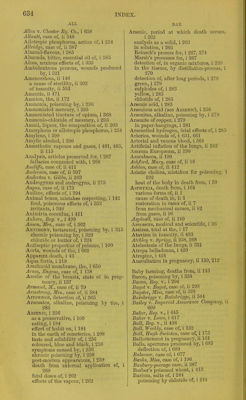 ALL Allen v. Chester By. Co., i 638 Allnutt, case of, ii 548 Allotropic phosphorus, action of, i 251 Allridge, case of, ii 387 Almond-flavour, i 385 Almonds, bitter, essential oil of, i 385 Aloes, noxious effects of, i 335 Ambidextrous persons, wounds produced by, i 521 Amenorrhcea, ii 146 a cause of sterility, ii 302 of insanity, ii 553 Amentia, ii 471 Amnion, the, ii 172 Ammonia, poisoniug by, i 236 Ammoniated mercury, i 295 Ammoniated tincture of opium, i 368 Ammonio-chloride of mercury, i 295 Amnii, liquor, the composition of, ii 203 Amorphous or allotropio phosphorus, i 254 Amylene, i 390 Amylic alcohol, i 390 Ana3sthetic vapours and gases, i 401, 405, ii 115 Analysis, articles preserved for, i 207 fallacies connected with, i 208 Ancliffe, case of, ii 411 Anderson, case of, ii 397 Anderton v. Gibbs, ii 263 Androgynus and androgyna, ii 273 Angus, case of, ii 175 Aniline, effects of, i 394 Animal bones, mistakes respecting, i 142 food, poisonous effects of, i 352 irritauts, i 348 Animirta cocculus, i 411 Anliers, Beg. v., i 499 Anson, Mrs., case of, i 362 Antimony, tartarated, poisoning by, i 315 chronic poisoning by, i 320 chloride or butter of, i 324 Antiseptic properties of poisons, i 100 Aorta, wounds of the, i 661 Apparent death, i 43 Aqua fortis, i 219 Arachnoid membrane, the, i 650 Aram, Eugene, case of, 1 138 Areolaj of the breasts, state of in preg- nancy, ii 137 Armand, AT., case of, ii 79 Armstrong, Mrs., case of, ii 584 Arrowroot, detection of, ii 365 Arsenates, alkaline, poisoning by the, i 283 Aksenic, i 256 as a preservative, i 100 eating, i 184 effect of habit on, i 1S4 in the earth of cemeteries, i 208 taste and solubility of, i 256 coloured, blue and black, i 256 symptoms caused by, i 256 chronic poisoning by, i 258 post-mortem appearances, i 259 death from external application of, i 260 fatal doses of, i 262 effects of the vapour, i 262 BAR Arsenic, period at which death occurs i 2G2 analysis as a solid, i 2G3 in solution, i 266 Eeinsch's process for, i 267, 274 Marsh's processes for, i 267 detection of, in organic mixtures, i 269 in the tissues, by distillation-process, 270 detection of, after long periods, i 27S green,i 279 sulphides of, i 283 yellow, i 283 chloride of, i 285 Arsenic acid, i 283 Arsenious acid (see Arsenic), i 25G Arsenites, alkaline, poisoning by, i 279 Arsenite of copper, i 279 in paper-hangings, i 281 Arsenetted hydrogen, fatal effects of, i 28 Arteries, wounds of, i 631, 661 Arterial and venous blood, i 564 Artificial inflation of the lungs, ii 342 Asa-rum Europreuni, ii 190 Asarabacca, ii 190 Ashford, Mary, case of, ii 18 Ashton, case of, ii 412 Asiatic cholera, mistaken for poisoning, 192 heat of the body in deatli from, i 50 Asphyxia, death from, i 164 various forms of, ii 1 cause of death in, ii 1 restoration in cases of, ii 7 from mechanical causes, ii S2 from gases, ii 96 AspinaU, case of, ii 140 Assessors, medical and scientific, i 36 Assizes, trial at the, i 17 Atavism in insanity, ii 493 Atcldey v. Sprigg, ii 238, 268 Atelectasis of the lungs, ii 331 Atropa belladonna, i 420 Atropine, i 424 Auscultation in pregnancy, ii 150, 212 Baby farming, deaths from, ii 145 Bacon, poisoning by, i 354 Bacon, Beg. v., i 294 Bagot v. Bagot, case of, ii 293 Bagster, Miss, case of, ii 528 Bainbrigge v. Bainbrigge, ii 544 Bailey v. Imperial Assurance Company, 609 Baiter, Beg. v., i 645 Baiter v. Loive, i 617 Ball, Beg. v., ii 498 Ball, Weeldy, case of, i 152 Ball, Hugh Swinton, case of, i IT.) Ballottement in pregnancy, ii 151 Balls, apertures produced by, i 685 deflection of, i 689 Balsoner, case of, i 677 Banlts, Miss, case of, i 196 Banbury-peerage case, ii '28 * Barber's poisoned wheat, i 413 Barium, salts of, i 244 poisoning by chloride of, l 244