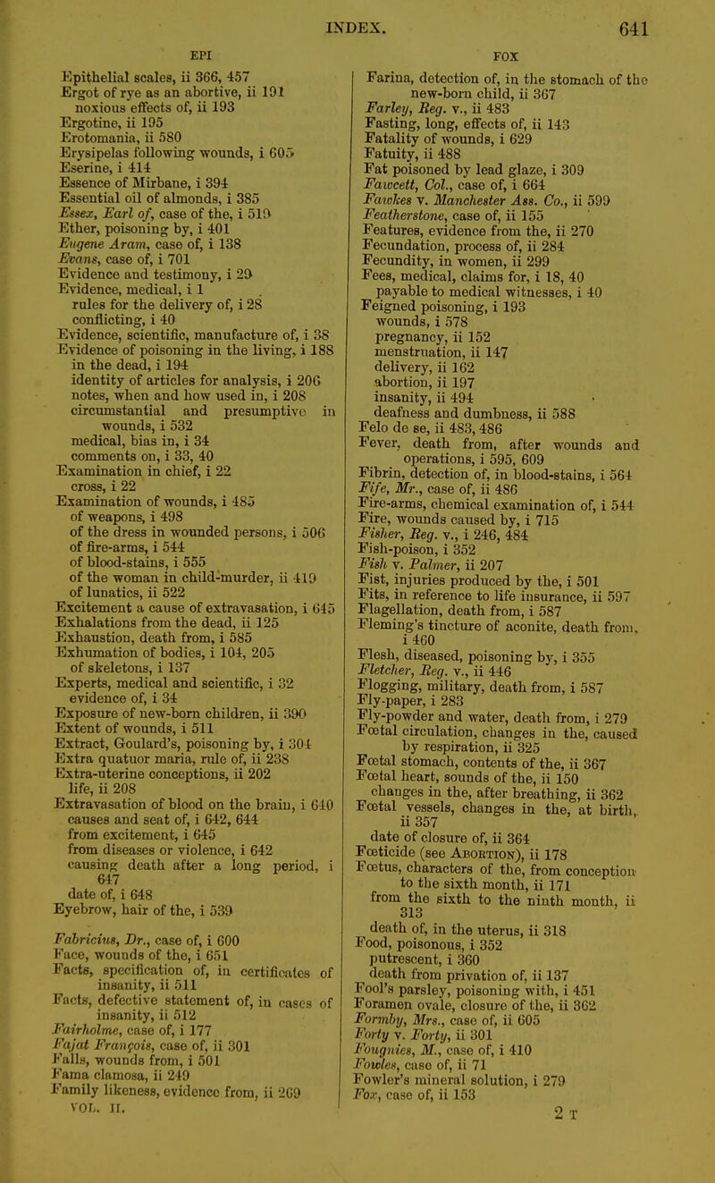 EPI Epithelial scales, ii 366, 457 Ergot of rye as an abortive, ii 191 noxious effects of, ii 193 Ergotine, ii 195 Erotomania, ii 580 Erysipelas following -wounds, i 605 Eserine, i 414 Essence of Mirbane, i 394 Essential oil of almonds, i 385 Essex, Earl of, case of the, i 519 Ether, poisoning by, i 401 Eugene Aram, case of, i 138 Evans, case of, i 701 Evidence and testimony, i 29 Evidence, medical, i 1 rules for the delivery of, i 28 conflicting, i 40 Evidence, scientific, manufacture of, i 38 Evidence of poisoning in the living, i 18S in the dead, i 194 identity of articles for analysis, i 206 notes, when and how used in, i 208 circumstantial and presumptive in wounds, i 532 medical, bias in, i 34 comments on, i 33, 40 Examination in chief, i 22 cross, i 22 Examination of wounds, i 485 of weapons, i 498 of the dress in wounded persons, i 506 of fire-arms, i 544 of blood-stains, i 555 of the woman in child-murder, ii 419 of lunatics, ii 522 Excitement a cause of extravasation, i 645 Exhalations from the dead, ii 125 Exhaustion, death from, i 585 Exhumation of bodies, i 104, 205 of skeletons, i 137 Experts, medical and scientific, i :i-2 evidence of, i 34 Exposure of new-born children, ii 390 Extent of wounds, i 511 Extract, Goulard's, poisoning by, i 304 Extra quatuor maria, rule of, ii 238 Extra-uterine conceptions, ii 202 life, ii 208 Extravasation of blood on the brain, i 610 causes and seat of, i 642, 644 from excitement, i 645 from diseases or violence, i 642 causing death after a long period, i 647 date of, i 648 Eyebrow, hair of the, i 539 Fabriciut, Dr., case of, i 600 Face, wounds of the, i 651 Facts, specification of, in certificates of insanity, ii 511 Facts, defective statement of, in cases of insanity, ii 512 Fairholme, case of, i 177 Fajat Francois, case of, ii 301 Falls, wouDds from, i 501 Fama clamosa, ii 249 Family likeness, evidence from, ii 2G9 vol-. II. FOX Farina, detection of, in the stomach of the new-born child, ii 367 Farley, Beg. v., ii 483 Fasting, long, effects of, ii 143 Fatality of wounds, i 629 Fatuity, ii 488 Fat poisoned by lead glaze, i 309 Fawcett, Col., case of, i 664 Faiokes v. Manchester Ass. Co., ii 599 Featherstone, case of, ii 155 Features, evidence from the, ii 270 Fecundation, process of, ii 284 Fecundity, in women, ii 299 Fees, medical, claims for, i 18, 40 payable to medical witnesses, i 40 Feigned poisoning, i 193 wounds, i 578 pregnancy, ii 152 menstruation, ii 147 delivery, ii 162 abortion, ii 197 insanity, ii 494 deafness and dumbness, ii 588 Felo de se, ii 483,486 Fever, death from, after wounds and operations, i 595, 609 Fibrin, detection of, in blood-stains, i 564 Fife, Mr., case of, ii 486 Fire-arms, chemical examination of, i 544 Fire, wounds caused by, i 715 Fisher, Beg. v., i 246, 484 Fish-poison, i 352 Fish v. Palmer, ii 207 Fist, injuries produced by the, i 501 Fits, in reference to life insurance, ii 597 Flagellation, death from, i 587 Fleming's tincture of aconite, death from. i460 Flesh, diseased, poisoning by, i 355 Fletcher, Beg. v., ii 446 Flogging, military, death from, i 587 Fly-paper, i 283 Fly-powder and water, death from, i 279 Foetal circulation, changes in the, caused by respiration, ii 325 Foetal stomach, contents of the, ii 367 Foetal heart, sounds of the, ii 150 changes in the, after breathing, ii 362 Fcatal vessels, changes in the, at birth ii357 date of closure of, ii 364 Foeticide (see Abortion), ii 178 Foetus, characters of the, from conception to the sixth month, ii 171 from the sixth to the ninth month, ii 313 death of, in the uterus, ii 318 Food, poisonous, i 352 putrescent, i 360 death from privation of, ii 137 Fool's parsley, poisoning with, i 451 Foramen ovale, closure of the, ii 362 Formby, Mrs., case of, ii 605 Forty v. Forty, ii 301 Fougnies, M., caso of, i 410 l^ouiles, case of, ii 71 Fowler's mineral solution, i 279 Fox, case of, ii 153 2 T