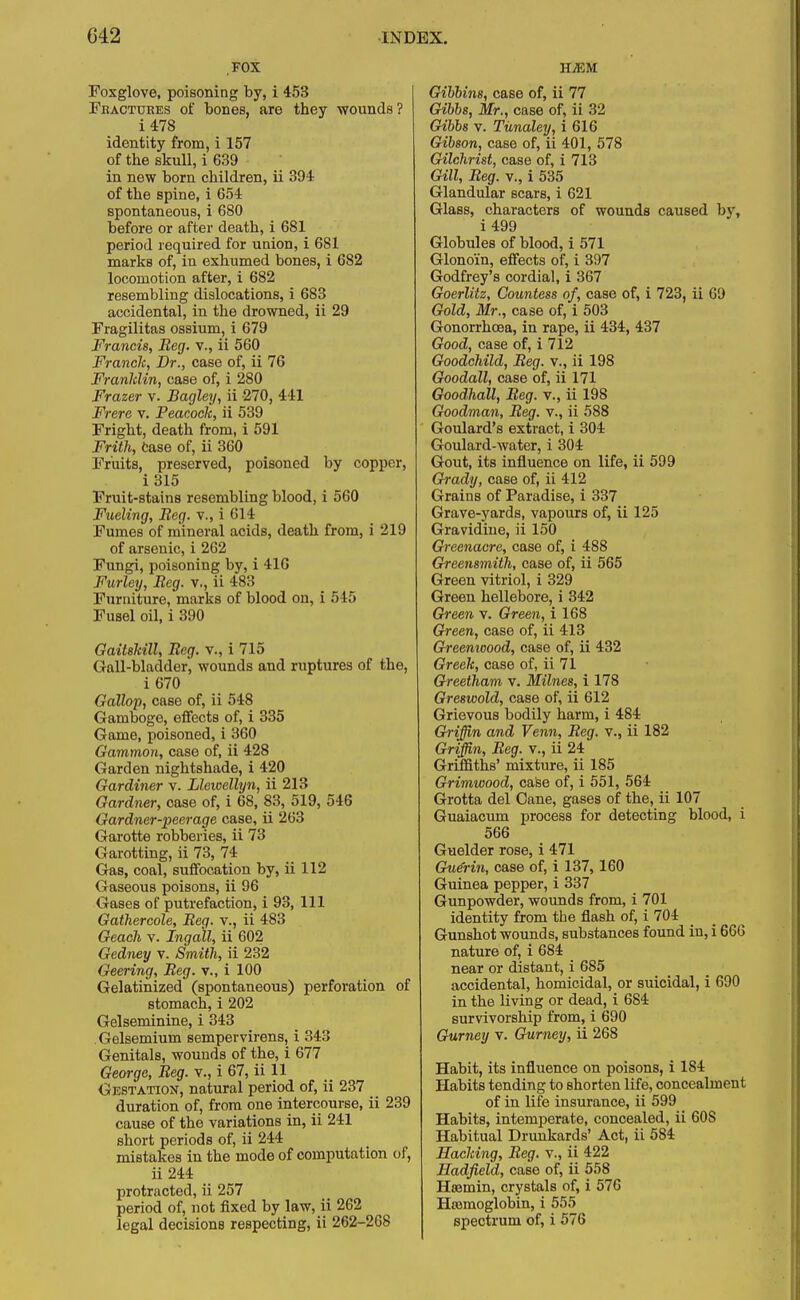 FOX Foxglove, poisoning by, i 453 Feacttjbes of bones, are they wounds? i478 identity from, i 157 of the skull, i 639 in new born children, ii 394 of the spine, i 654 spontaneous, i 680 before or after death, i 681 period required for union, i 681 marks of, iu exhumed bones, i 682 locomotion after, i 682 resembling dislocations, i 683 accidental, in the drowned, ii 29 Fragilitas ossium, i 679 Francis, Reg. v., ii 560 Franclc, Dr., case of, ii 76 Franklin, case of, i 280 Frazer v. Bagley, ii 270, 441 Frere v. Peacock, ii 539 Fright, death from, i 591 Frith, case of, ii 360 Fruits, preserved, poisoned by copper, i 315 Fruit-stains resembling blood, i 560 Fueling, Reg. v., i 614 Fumes of mineral acids, death from, i 219 of arsenic, i 262 Fungi, poisoning by, i 416 Furley, Reg. v., ii 483 Furniture, marks of blood on, i 545 Fusel oil, i 390 Gaitskill, Reg. v., i 715 Gall-bladder, wounds and ruptures of the, i670 Gallop, case of, ii 548 Gamboge, effects of, i 335 Game, poisoned, i 360 Gammon, case of, ii 428 Garden nightshade, i 420 Gardiner v. Lleioellyn, ii 213 Gardner, case of, i 68, 83, 519, 546 Gardner-peerage case, ii 263 Garotte robberies, ii 73 Garotting, ii 73, 74 Gas, coal, suffocation by, ii 112 Gaseous poisons, ii 96 Gases of putrefaction, i 93, 111 Gathercole, Reg. v., ii 483 Geach v. Ingall, ii 602 Gedney v. £mith, ii 232 Geering, Reg. v., i 100 Gelatinized (spontaneous) perforation of stomach, i 202 Gelseminine, i 343 Gelsemium sempervirens, i 343 Genitals, -wounds of the, i 677 George, Reg. v., i 67, ii 11 Gestation, natural period of, ii 237 duration of, from one intercourse, ii 239 cause of the variations in, ii 241 short periods of, ii 244 mistakes in the mode of computation of, ii 244 protracted, ii 257 period of, not fixed by law, ii 262 legal decisions respecting, ii 262-268 HJEM Gibbim, case of, ii 77 Gibbs, Mr., case of, ii 32 Gibbs v. Tiinaley, i 616 Gibson, case of, ii 401, 578 Gilchrist, case of, i 713 Gill, Reg. v., i 535 Glandular scars, i 621 Glass, characters of wounds caused by, i 499 Globules of blood, i 571 Glonoin, effects of, i 397 Godfrey's cordial, i 367 Goerlitz, Countess of, case of, i 723, ii 69 Gold, Mr., case of, i 503 Gonorrhoea, in rape, ii 434, 437 Good, case of, i 712 Goodchild, Reg. v., ii 198 Goodall, case of, ii 171 Goodhall, Reg. v., ii 198 Goodman, Reg. v., ii 588 Goulard's extract, i 304 Goulard-water, i 304 Gout, its influence on life, ii 599 Grady, case of, ii 412 Grains of Paradise, i 337 Grave-yards, vapours of, ii 125 Gravidine, ii 150 Greenacre, case of, i 488 Greensmith, case of, ii 565 Green vitriol, i 329 Green hellebore, i 342 Green v. Green, i 168 Green, case of, ii 413 Greemoood, case of, ii 432 Greek, case of, ii 71 Greetham v. Milnes, i 178 Greswold, case of, ii 612 Grievous bodily harm, i 484 Griffin and Venn, Reg. v., ii 182 Griffin, Reg. v., ii 24 Griffiths' mixture, ii 185 Grimwood, case of, i 551, 564 Grotta del Cane, gases of the, ii 107 Guaiacum process for detecting blood, i 566 Guelder rose, i 471 Gue'rin, case of, i 137,160 Guinea pepper, i 337 Gunpowder, wounds from, i 701 identity from the flash of, i 704 Gunshot wounds, substances found in, i 666 nature of, i 684 near or distant, i 685 accidental, homicidal, or suicidal, i 690 in the living or dead, i 684 survivorship from, i 690 Gurney v. Gurney, ii 268 Habit, its influence on poisons, i 184 Habits tending to shorten life, concealment of in life insurance, ii 599 Habits, intemperate, concealed, ii 60S Habitual Drunkards' Act, ii 584 Hacking, Reg. v., ii 422 Hadfield, case of, ii 558 Hsemin, crystals of, i 576 Hsemoglobin, i 555 spectrum of, i 576