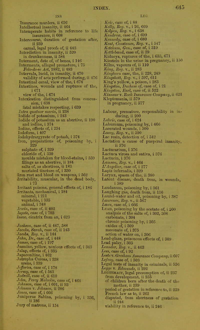 645 lisS Insurance murders, ii 626 Intellectual insanity, ii 464 Intemperate habits in reference to life insurance, ii 608 Intercourse, duration of gestation after, ii 239 carnal, legal proofs of, ii 443 Interdiction in insanity, ii 520 in drunkenness, ii 584 Interment, date of, of bones, i 146 Interments, alleged premature, i 75 Felo-de-se Act, 1882, ii 483 Intervals, lucid, in insanity, ii 470 validity of acts performed during, ii 476 Intestinal canal, view of the, i 674 Intestines, •wounds and ruptures of the, i 671 view of the, i 674 Intoxication distinguished from concus- sion, i 638 fatal mistakes respecting, i 639 Intra quatuor maria, ii 238 Iodide of potassium, i 243 Iodide of potassium as an abortive, ii 190 and iodine, i 374 Iodine, effects of, i 254 Iodoform, i 407 iodohydrargyrate of potash, i 374 Iron, preparations of, poisoning by, i 329 sulphate of, i 329 chloride of, i 330 moulds mistaken for blood-stains, i 559 filings as an abortive, ii 184 salts of, as abortives, ii 183 muriated tincture of, i 330 Iron rust and blood on weapons, i 562 Irritability, muscular, in the dead body, i73 Irritant poisons, general effects of, i 180 Irritants, mechanical, i 184 mineral, i 211 vegetable, i 335 animal, i 348 Irwin, case of, ii 402 Isgate, case of, i 703 Issue, cicatrix from an, i 623 Jackeon, case of, ii 447, 588 Jacobs, Sarah, case of, ii 143 Jacobs, Beg. v., ii 144 Jahn, Dr., case of, i 448 James, case of, i 197 Jasmine, yellow, noxious effects of, i 343 Jalap, effects of, i 335 Japaconitine, i 462 Jatropha Curcas, i 338 urens, i 339 Jifferies, case of, i 178 •Icrmy, case of, i 543 Jodrell, case of, ii 610 John, Percy Malcolm, case of, i 404 Johnson, case of, i 601, ii 93 Johnson v. Johnson, ii 286 Jones, case of, i 666 Juniperu8 Sabina, poisoning by, i 336. ii 186 ' Jury of matrons, ii 154 LEG Keir, case of, i 88 Kelly, Beg. v., i 26, 609 Kelpen, Beg. v., i 638 Kendrew, case of, i 699 Kennedy, case of, i 680 Kent, Constance, Beg. v., i 547 Ketchum, Gen., case of, i 319 Kettleband, case of, ii 29 Kidneys, ruptures of the, i 633, 671 Kiestein in the urine in pregnancy, ii 150 Kilns, vapours of, ii 110 King, Beg. v., ii 283 Kinghorn case, the, ii 22S, 249 Kingshott, Beg. v., i 597, 611 King's yellow, a poison, i 283 Kingston, Duchess of, case of, i 21 Kingston, Earl, case of, ii 522 Kinneary. Bode Insurance Company, ii 621 Kleptomania, ii 579 in pregnancy, ii 577 Labour, premature, responsibility in in- ducing, ii 200 Labrie, case of, i 624 Laburnum, poisoning by, i 466 Lacerated wounds, i 500 Lacey, Beg, v., ii 590 Lac resin, detection of, i 542 Lactation a cause of pueperal insanity, ii 576 Lactucarium, i 376 Lactuca virosa and sativa, i 376 Lactucin, i 376 Lamson, Beg. v., i 464 L'Angelier, case of, i 277 Lapis infernalis, i 329 Larynx, spasm of the, ii 380 Latent disease, death from, in wounds, i589 Laudanum, poisoning by, i 361 Laughing gas, death from, ii 116 1 jaurel-water and oil, poisoning by, i 387 Laurence, Beg. v., ii 567 Laics, case of, i 666 Lead, poisoning by the acetate of, i 300 analysis of the salts of, i 302, 308 carbonate, i 304 chronic poisoning by, i 305 oxides of, i 309 meconate of, i 375 action of water on, i 306 Lead-glaze, poisonous effects of, i 309 Lead palsy, i 305 Leander, Beg. v., ii 463 Lees, case of, i 92 Leetev. Gresham Assurance Company, ii 607 Lefroy, case of, i 503 Legal tests of insanity in criminals, ii 556 Legge v. Edmunds, ii 292 Legitimacy, legal presumption of, ii 237 from development, ii 255 of children born after the death of the mother, ii 239 period of gestation in reference to, ii 239 French law as to, ii 262 disputed, from shortness of gestation ii 244