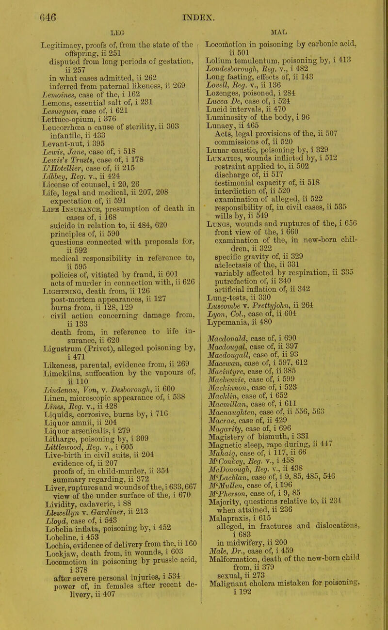 LKG Legitimacy, proofs of, from the state of the offspring, ii 251 disputed from long periods of gestation, ii 257 in what cases admitted, ii 262 inferred from paternal likeness, ii 269 Lemoines, case of the, i 162 Lemons, essential salt of, i 231 Lesurgues, case of, i 621 Lettuce-opium, i 376 Leucorrhcea a cause of sterility, ii 303 infantile, ii 433 Levant-nut, i 395 Lewis, Jane, case of, i 518 Lewis'8 Trusts, case of, i 178 L'Hotellier, case of, ii 215 Libbey, Beg. v., ii 424 License of counsel, i 20, 26 Life, legal and medical, ii 207, 20S expectation of, ii 591 Life Insurance, presumption of death in cases of, i 168 suicide in relation to, ii 484, 620 principles of, ii 590 questions connected with proposals for, ii 592 medical responsibility in reference to, ii 595 policies of, vitiated by fraud, ii 601 acts of murder in connection with, ii 626 Lightning, death from, ii 126 post-mortem appearances, ii 127 burns from, ii 128, 129 civil action concerning damage from, ii 133 death from, in reference to life in- surance, ii 620 Ligustrum (Privet), alleged poisoning by, i 471 Likeness, parental, evidence from, ii 269 Limekilns, suffocation by the vapours of, ii 110 JAndenau, Von, v. Desborougli, ii 600 Linen, microscopic appearance of, i 538 Lines, Reg. v., ii 428 Liquids, corrosive, burns by, i 71G Liquor amnii, ii 204 Liquor arsenicalis, i 279 Litharge, poisoning by, i 309 Littlewood, Beg. v., i 605 Live-birth in civil suits, ii 204 evidence of, ii 207 proofs of, in child-murder, ii 354 summary regarding, ii 372 Liver, ruptures and wounds of the, i 633,667 view of the under surface of the, i 670 Lividity, cadaveric, i 88 Llewellyn v. Gardiner, ii 213 Lloyd, case of, i 543 Lobelia inflata, poisoning by, i 452 Lobeline, i 453 Lochia, evidence of delivery from tbe, n 160 Lockjaw, death from, in wounds, i 603 Locomotion in poisoning by prussic acid, after severe personal injuries, l oo* power of, in females after recent de- livery, ii 407 MAL Locomotion in poisoning by carbonic acid, ii 501 Lolium temulentum, poisoning by, i 413 Londe8borough, Reg. v., i 482 Long fasting, effects of, ii 143 Lovell, Reg. v., ii 136 Lozenges, poisoned, i 284 Lucca De, case of, i 524 Lucid intervals, ii 470 Luminosity of the body, i 96 Lunacy, ii 465 Acts, legal provisions of the, ii 507 commissions of, ii 520 Lunar caustic, poisoning by, i 329 Lunatics, wounds inflicted by, i 512 restraint applied to, ii 502 discharge of, ii 517 testimonial capacity of, ii 518 interdiction of, ii 520 examination of alleged, ii 522 responsibility of, in civil cases, ii 535 wills by, ii 549 Lungs, wounds and ruptures of the, i 656 front view of the, i 660 examination of the, in new-born chil- dren, ii 322 specific gravity of, ii 329 atelectasis of the, ii 331 variably affected by respiration, ii 35 putrefaction of, ii 340 artificial inflation of, ii 342 Lung-tests, ii 330 Luscombe V. Prettyjohn, ii 264 Lyon, Col., case of, ii 604 Lyp6mania, ii 480 Macdonald, case of, i 690 Macdougal, case of, ii 397 Macdougall, case of, ii 93 Macewan, case of, i 597, 612 Macintyre, case of, ii 385 Machenzie, case of, i 599 Macleinnon, case of, i 523 Macklin, case of, i 652 Macmillan, case of, i 611 MacnaugMen, case of, ii 556, 5C:; Macrae, case of, ii 429 Magarity, case of, i 696 Magistery of bismuth, i 331 Magnetic sleep, rape during, ii 447 Mahaig, case of, i 117, ii 66 M'Conhey, Beg. v., i 458 McBonough, Beg. v., ii 43S M'Lachlan, case of, i 9, 85, 4S5, 546 M'Mullen, case of, i 196 M'Pherson, case of, i 9, 85 Majority, questions relative to, ii 234 when attained, ii 236 Malapraxis, i 615 alleged, in fractures and dislocations, i 683 in midwifery, ii 200 Male, Dr., case of, i 459 Malformation, death of the new-born child from, ii 379 sexual, ii 273 Malignant cholera mistaken for poisoning, il92