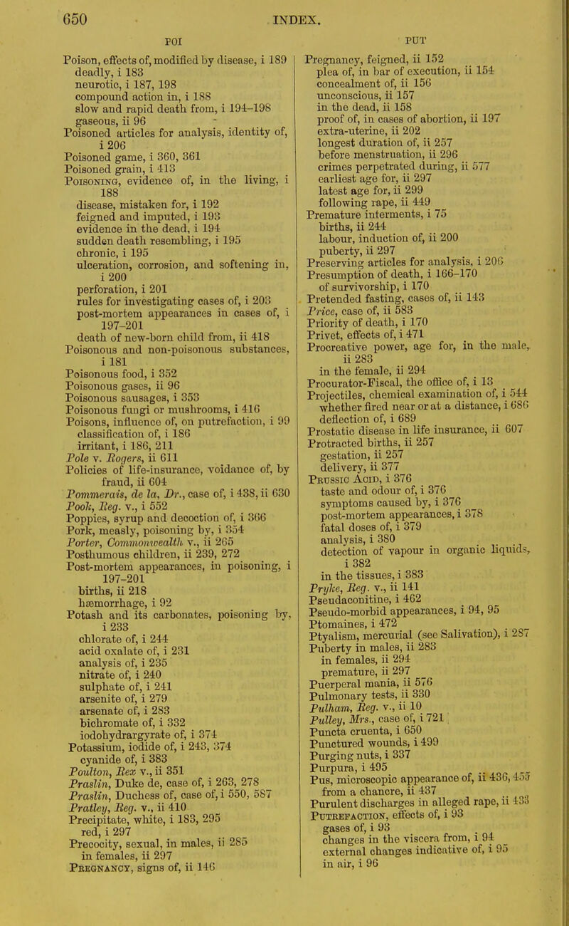 FOI Poison, effects of, modified by disease, i 189 deadly, i 183 neurotic, i 187, 198 compound action in, i 188 slow and rapid death from, i 194-198 gaseous, ii 96 Poisoned articles for analysis, identity of, i206 Poisoned game, i 360, 361 Poisoned grain, i 413 Poisoning, evidence of, in the living, i 188 disease, mistaken for, i 192 feigned and imputed, i 193 evidence in the dead, i 194 sudden death resembling, i 195 chronic, i 195 ulceration, corrosion, and softening in, i 200 perforation, i 201 rules for investigating cases of, i 203 post-mortem appearances in cases of, i 197-201 death of new-born child from, ii 418 Poisonous and non-poisonous substances, i 181 Poisonous food, i 352 Poisonous gases, ii 96 Poisonous sausages, i 353 Poisonous fungi or mushrooms, i 416 Poisons, influence of, on putrefaction, i 99 classification of, i 186 irritant, i 186, 211 Pole v. Sogers, ii 611 Policies of life-insurance, voidancc of, by fraud, ii 604 Pommerais, de la, Dr., case of, i 438, ii 630 Poole, Beg. v., i 552 Poppies, syrup and decoction of, i 366 Pork, measly, poisoning by, i 854 Porter, Commonwealth v., ii 265 Posthumous children, ii 239, 272 Post-mortem appearances, in poisoning, i 197-201 births, ii 218 haemorrhage, i 92 Potash and its carbonates, poisoning by, i233 chlorate of, i 244 acid oxalate of, i 231 analysis of, i 235 nitrate of, i 240 sulphate of, i 241 arsenite of, i 279 arsenate of, i 283 bichromate of, i 332 iodobydrargyrate of, i 374 Potassium, iodide of, i 243, 374 cyanide of, i 383 Poulton, Bex v., ii 351 Praslin, Duke de, case of, i 263, 278 Praslin, Duchess of, case of, i 550, 587 Pratley, Beg. v., ii 410 Precipitate, white, i 183, 295 red, i 297 Precocity, sexual, in males, ii 2S5 in females, ii 297 Pregnancy, signs of, ii 146 PUT Pregnancy, feigned, ii 152 plea of, in bar of execution, ii 154 concealment of, ii 156 unconscious, ii 157 in tbe dead, ii 158 proof of, in cases of abortion, ii 197 extra-uterine, ii 202 longest duration of, ii 257 before menstruation, ii 296 crimes perpetrated during, ii 577 earliest age for, ii 297 latest age for, ii 299 following rape, ii 449 Premature interments, i 75 births, ii 244 labour, induction of, ii 200 puberty, ii 297 Preserving articles for analysis, i 206 Presumption of death, i 166-170 of survivorship, i 170 Pretended fasting, cases of, ii 143 Price, case of, ii 583 Priority of death, i 170 Privet, effects of, i 471 Procreative power, age for, in the nmle, ii 283 in the female, ii 294 Procurator-Fiscal, the office of, i 13 Projectiles, chemical examination of, i 544 whether fired near or at a distance, i 686 deflection of, i 689 Prostatic disease in life insurance, ii 607 Protracted births, ii 257 gestation, ii 257 delivery, ii 377 Prtjssic Acid, i 376 taste and odour of, i 376 symptoms caused by, i 376 post-mortem appearances, i 378 fatal doses of, i 379 analysis, i 380 detection of vapour in organic liquids, i382 in the tissues, i 383 Prylce, Beg. v., ii 141 Pseudaconitine, i 462 Pseudo-morbid appearances, i 94, 95 Ptomaines, i 472 Ptyalism, mercurial (see Salivation), i 2S< Puberty in males, ii 283 in females, ii 294 premature, ii 297 Puerperal mania, ii 576 Pulmonary tests, ii 330 Pulham, Beg. v., ii 10 Pulley, Mrs., case of, i 721 Puncta cruenta, i 650 Punctured wounds, i 499 Purging nuts, i 337 Purpura, i 495 Pus, microscopic appearance of, ii 436, 455 from a chancre, ii 437 .. 0 Purulent discharges in alleged rape, ii 133 Putrefaction, effects of, i 93 gases of, i 93 changes in the viscera from, l 94 external changes indicative of, i !'•> in air, i 96