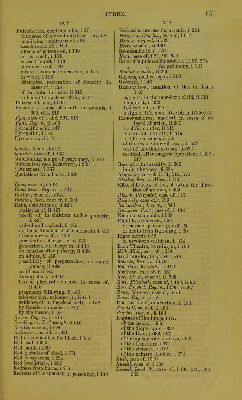 PUT Putrefaction, conditions for, i 97 influence of air and moisture, i 97, 9S modifying conditions of, i 99 accelerators of, i 100 effects of poisons on, i 100 in the earth, i 101 cases of rapid, i 110 slow access of, i 79 medical evidence in cases of, i 115 in water, i 123 attempted restoration of identity in cases of, i 124 of the foetus in utero, ii 31S in body of new-born child, ii 374 Putrescent food, i 360 Pysemia a cause of death in wounds, i 609, 612, 615 Pym, case of, i 482, 597, 613 Pyne, Reg. v., ii 408 Pyrogallic acid, 347 Pyrogallin, i 347 Pyromania, ii 577 Quain, Rex v., i 612 Qualter, case of, i 483 Quickening, a sign of pregnancy, ii 14S Quicksilver (see Mercury), i 285 ' Quietness,' i 367 Quotations from books, i 24 Race, case of, i 702 Rackstraio, Reg. v., ii 447 Railton, case of, ii 375 Ralston, Mrs., case of, ii 604 KArE, definition of, ii 426 statistics of, ii 427 proofs of, in children under puberty, ii427 vulval and vaginal, ii 429 evidence from marks of violence in, ii 429 false charges of, ii 429 purulent discharges in, ii 433 gonorrhceal discharge in, ii 436 on females after puberty, ii 438 on adults, ii 443 possibility of perpetrating, on adult women, ii 444 on idiots, ii 445 during sleep, ii 446 loss of physical evidence in cases of, ii448 pregnancy following, ii 449 microscopical evidence in, ii 450 evidence of, in the dead body, ii 456 by females on males, ii 457 by the insane, ii 581 Raven, Reg. v., ii. 415 Rowlings v. Desborough, ii 610 Readly, case of, i 694 Redanies, case of, ii 569 Red dyes mistaken for blood, i 559 Bed lead, i 309 Bed paint, i 559 Bed globules of blood, i 571 Bed phosphorus, i 254 Bed precipitate, i 297 Bedness from burns, i 711 BednesB of the stomach in poisoning, i 199 KUS Beduction process for arsenic, i 201 Reed and Donelan, case of, i 619 Reed v. Legard, ii 533 Reeve, case of, ii 400 Be-examination, i 23 Reid, case of,-i 71, 90, 654 Beinsch's process for arsenic, i 267, 274 „ „ for antimony, i 321 Renouf v. Eden, ii 266 Eeports, medico-legal, i 209 Besorcin, i 346 Bespiration, cessation of the, in death, i 42 signs of, in the new-born child, ii 321 imperfect, ii 332 before birth, ii 349 a sign of life, not of live birth, ii 350,354 Responsibility, medical, in cases of al- leged abortion, ii 200 in child murder, ii 419 in cases of insanity, ii 516 in life insurance, ii 595 of the insane in civil cases, ii 533 test of, in criminal cases, ii 563 medical, after surgical operations, i 60S- 617 Bestraint in insanity, ii 502 in drunkenness, ii 584 Reynolds, case of, ii 71, 545, 570 Rhodes, Reg. v. Alice, ii 142 Bibs, side view of the, showing the direc- tion of wounds, i 525 Rich v. Pierpoint, case of, i 17 Richards, case of, i 693 Richardson, Reg. v., i 543 Richman, Prof., case of, ii 132 Bicinus communis, i 339 Rigidity, cadaveric, i 52 in cases of poisoning, i 59, 60 in death from lightning, i 60 Bigor mortis, i 52 in new-born children, ii 354 Bing Theatre, burning of, i 708 Risk Allah, case of, i 694 Boad murder, the, i 547, 548 Roberts, Reg. v., ii 579 Roberts v. Kerslalte, ii 492 Robinson, case of, ii 409 Ross, Sir J., case of, ii 598 Ross, Elizabeth, case of, i 150, ii 93 Ross Touchet, Reg. v., i 595, ii 567 Rouz, Maurice, case of, ii 79 Rowe, Reg. v., ii 52 Bue, action of, in abortion, ii 184 Rumball, case of, ii 483 Rumble, Reg. v., ii 183 Bupture of the lungs, i 657 of the heart, i 659 of the diaphragm, i 632 of the liver, i 633, 667 of the spleen and kidneys, i (>:!: I of the intestines, i 671 of the stomach, i 672 of the urinary bladdor, i 671 Rush, case of, i 543 Russell, case of, i 195 Russell, Lord W., case of, i 66, 513, 535, 552
