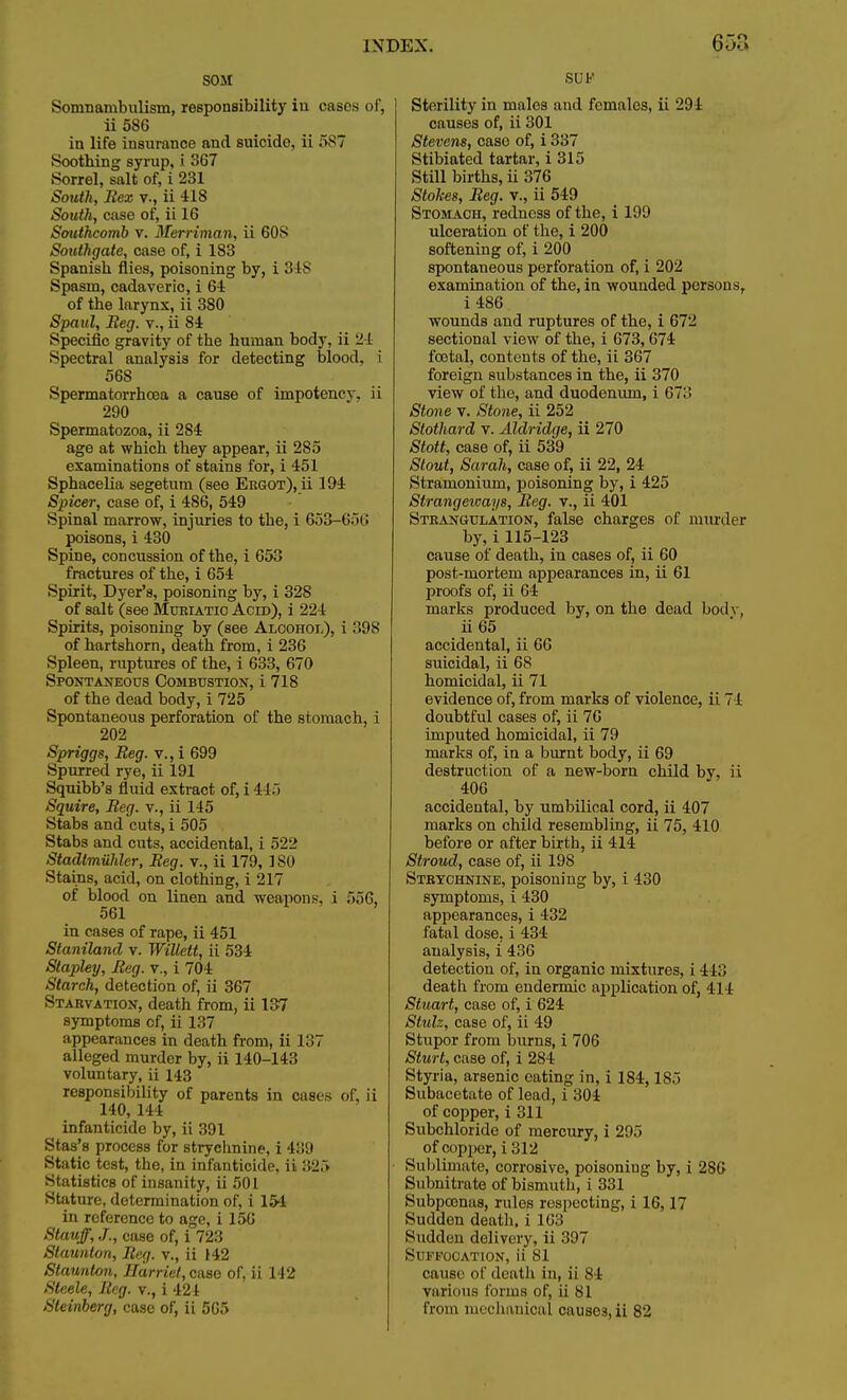 SOM Somnambulism, responsibility iu cases of, ii 586 in life insurance and suicide, ii f>s i Soothing syrup, i 367 Sorrel, salt of, i 231 South, Bex v., ii 418 South, case of, ii 16 Southcomb v. Merriman, ii 60S Southgate, case of, i 183 Spanish flies, poisoning by, i 31S Spasm, cadaveric, i 61 of the larynx, ii 380 Spaul, Beg. v., ii 84 Specific gravity of the human body, ii 24 Spectral analysis for detecting blood, i 568 Spermatorrhoea a cause of impotency, ii 290 Spermatozoa, ii 284 age at which they appear, ii 285 examinations of stains for, i 451 Sphacelia segetum (see Ergot), ii 194 Spicer, case of, i 486, 549 Spinal marrow, injuries to the, i 653-656 poisons, i 430 Spine, concussion of the, i 653 fractures of the, i 654 Spirit, Dyer's, poisoning by, i 328 of salt (see Muriatic Acid), i 224 Spirits, poisoning by (see Alcohol), i 398 of hartshorn, death from, i 236 Spleen, ruptures of the, i 633, 670 Spontaneous Combustion, i 718 of the dead body, i 725 Spontaneous perforation of the stomach, i 202 Spriggs, Beg. v., i 699 Spurred rye, ii 191 Squibb's fluid extract of, i 445 Squire, Beg. v., ii 145 Stabs and cuts, i 505 Stabs and cuts, accidental, i 52i_> Stadlmuhler, Beg. v., ii 179, ISO Stains, acid, on clothing, i 217 of blood on linen and weapons-, i 556, 561 in cases of rape, ii 451 Staniland v. Willett, ii 534 Slapley, Beg. v., i 704 Starch, detection of, ii 367 Starvation, death from, ii 137 symptoms of, ii 137 appearances in death from, ii 137 alleged murder by, ii 140-143 voluntary, ii 143 responsibility of parents in cases of, ii 140, 144 infanticide by, ii 391 Stas's process for strychnine, i 439 Static test, the, in infanticide, ii 325 Statistics of insanity, ii 501 Stature, determination of, i 154 in reference to age, i 150 Stauff, J., case of, i 723 Staunton, Beg. v., ii 142 Staunton, Harriet, case of, ii 142 Steele, Beg. v., i 424 SUK Sterility in males and females, ii 294 causes of, ii 301 Stevens, case of, i 337 Stibiated tartar, i 315 Still births, ii 376 Stokes, Beg. v., ii 549 Stomach, redness of the, i 199 ulceration of the, i 200 softening of, i 200 spontaneous perforation of, i 202 examination of the, in wounded persons, i 486 wounds and ruptures of the, i 672 sectional view of the, i 673,674 foetal, contents of the, ii 367 foreign substances in the, ii 370 view of the, and duodenum, i 67i> Stone v. Stone, ii 252 Stothard v. Aldridge, ii 270 Stott, case of, ii 539 Stout, Sarah, case of, ii 22, 24 Stramonium, poisoning by, i 425 Strangeways, Beg. v., ii 401 Strangulation, false charges of murder by, i115-123 cause of death, in cases of, ii 60 post-mortem appearances in, ii 61 proofs of, ii 64 marks produced by, on the dead bod \, ii 65 accidental, ii 66 suicidal, ii 68 homicidal, ii 71 evidence of, from marks of violence, ii 71 doubtful cases of, ii 76 imputed homicidal, ii 79 marks of, in a burnt body, ii 69 destruction of a new-born child by, ii 406 accidental, by umbilical cord, ii 407 marks on child resembling, ii 75, 410 before or after birth, ii 414 Stroud, case of, ii 19S Strychnine, poisoning by, i 430 symptoms, i 430 appearances, i 432 fatal dose, i 434 analysis, i 436 detection of, in organic mixtures, i 443 death from endermic application of, 414 Stuart, case of, i 624 Stulz, case of, ii 49 Stupor from burns, i 706 Sturt, case of, i 284 Styria, arsenic eating in, i 184,185 Subacetate of lead, i 304 of copper, i 311 Subchloride of mercury, i 295 of copper, i 312 Sublimate, corrosive, poisoniug by, i 286 Subnitrate of bismuth, i 331 Subpoenas, rules respecting, i 16,17 Sudden death, i 163 Sudden delivery, ii 397 Suffocation, ii 81 cause of death in, ii 84 various forms of, ii 81