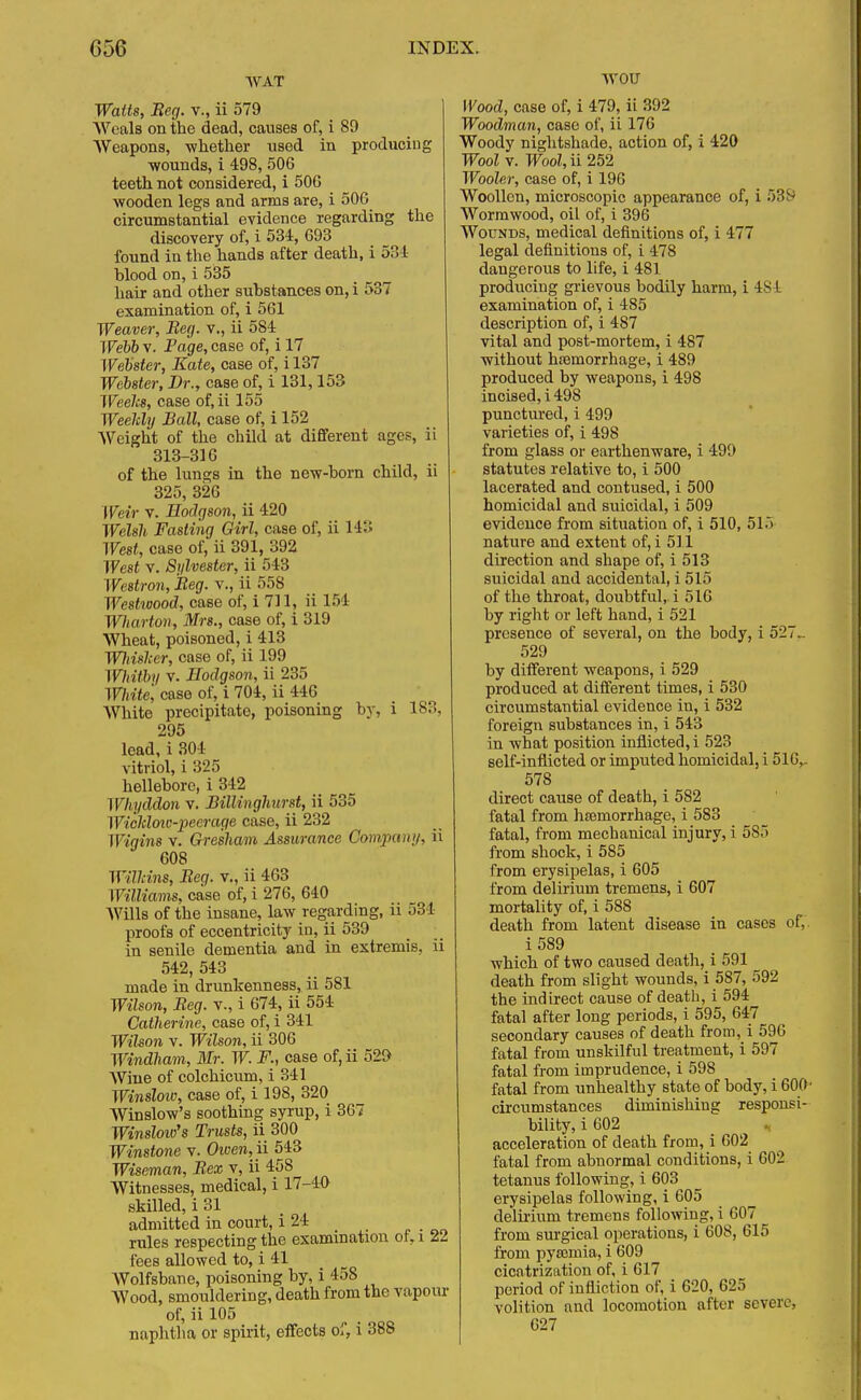 WAT Watts, Beg. v., ii 579 Weals on the dead, causes of, i 89 Weapons, whether used in producing ■wounds, i 498, 506 teeth not considered, i 506 wooden legs and arms are, i 506 circumstantial evidence regarding the discovery of, i 534, 693 found in the hands after death, i 534 blood on, i 535 hair and other substances on, i 537 examination of, i 561 Weaver, Beg. v., ii 584 Webb v. Page, case of, i 17 Webster, Kate, case of, i 137 Webster, Dr., case of, i 131,153 Weeks, case of,ii 155 Weelcly Ball, case of, i 152 Weight of the child at different ages, ii 313-316 of the lungs in the new-born child, ii 325, 326 Weir v. Hodgson, ii 420 Welsh Fasting Girl, case of, ii 14Ji West, case of, ii 391, 392 West v. Sylvester, ii 543 Westron, Beg. v., ii 558 West/wood, case of, i 711, ii 154 Wiarton, Mrs., case of, i 319 Wheat, poisoned, i 413 Wliishcr, case of, ii 199 Whitby v. Hodgson, ii 235 Write, case of, i 704, ii 446 White precipitate, poisoning by, i 183, 295 lead, i 304 vitriol, i 325 hellebore, i 342 Whyddon v. Billinghurst, ii 535 Wichloic-peerage case, ii 232 Wigins v. Gresham Assurance Company, ii 608 Wilkins, Beg. v., ii 463 Williams, case of, i 276, 640 Wills of the insane, law regarding, ii 534 proofs of eccentricity in, ii 539 in senile dementia and in extremis, ii 542, 543 made in drunkenness, ii 581 Wilson, Beg. v., i 674, ii 554 Catherine, case of, i 341 Wilson v. Wilson, ii 306 Windham, Mr. W. F., case of, ii 520 Wine of colchhmm, i 341 Winslow, case of, i 198, 320 Winslow's soothing syrup, i 367 Winsloio's Trusts, ii 300 Winstone v. Owen, ii 543 Wiseman, Bex v, ii 458 Witnesses, medical, i 17-4& skilled, i 31 admitted in court, i 24 rules respecting the examination of, i 22 fees allowed to, i 41 Wolfsbane, poisoning by, i 458 Wood, smouldering, death from the vapour of, ii 105 naphtha or spirit, effects of, i 388 ■\vou Wood, case of, i 479, ii 392 Woodman, case of, ii 176 Woody nightshade, action of, i 420 Wool v. Wool, ii 252 Wooler, case of, i 196 Woollen, microscopic appearance of, i 539 Wormwood, oil of, i 396 Wounds, medical definitions of, i 477 legal definitions of, i 478 dangerous to life, i 481 producing grievous bodily harm, i 4S4 examination of, i 485 description of, i 487 vital and post-mortem, i 487 without haemorrhage, i 489 produced by weapons, i 498 incised, i 498 punctured, i 499 varieties of, i 498 from glass or earthenware, i 499 statutes relative to, i 500 lacerated and contused, i 500 homicidal and suicidal, i 509 evidence from situation of, i 510, 51.) nature and extent of, i 511 direction and shape of, i 513 suicidal and accidental, i 515 of the throat, doubtful, i 516 by right or left hand, i 521 presence of several, on the body, i 527. 529 by different weapons, i 529 produced at different times, i 530 circumstantial evidence in, i 532 foreign substances in, i 543 in what position inflicted, i 523 self-inflicted or imputed homicidal, i 516,. 578 direct cause of death, i 582 fatal from haemorrhage, i 583 fatal, from mechanical injury, i 585 from shock, i 585 from erysipelas, i 605 from delirium tremens, i 607 mortality of, i 588 death from latent disease in cases of,. i589 which of two caused death, i 591 death from slight wounds, i 587, 592 the indirect cause of death, i 594 fatal after long periods, i 595, 647 secondary causes of death from, i 596 fatal from unskilful treatment, i 597 fatal from imprudence, i 598 fatal from unhealthy state of body, i 600' circumstances diminishing responsi- bility, i 602 „ acceleration of death from, i 602 fatal from abnormal conditions, i 602 tetanus following, i 603 erysipelas following, i 605 delirium tremens following, i 607 from surgical operations, i 608, 615 from pyaemia, i 609 cicatrization of, i 617 period of infliction of, i 620, 625 volition and locomotion after severe, 627