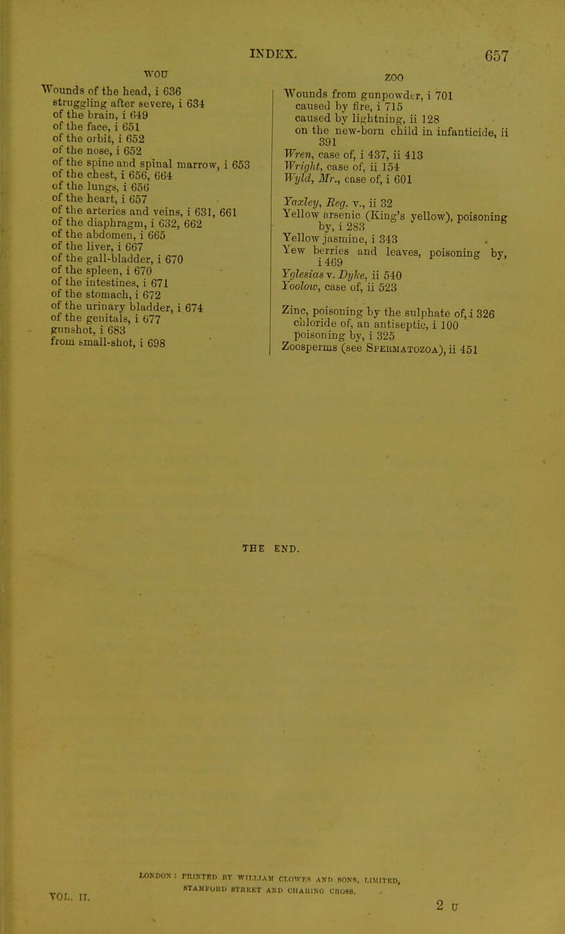 WOTJ Wounds of the head, i 636 struggling after severe, i 634 of the brain, i 649 of the face, i 651 of the orbit, i 652 of the nose, i 652 of the spine and spinal marrow, i 653 of the chest, i 656, 664 of the lungs, i 656 of the heart, i 657 of the arteries and veins, i 631, 661 of the diaphragm, i 632, 662 of the abdomen, i 665 of the liver, i 667 of the gall-bladder, i 670 of the spleen, i 670 of the iutestines, i 671 of the stomach, i 672 of the urinary bladder, i 674 of the genitals, i 677 gunshot, i 683 from small-shot, i 698 ZOO Wounds from gunpowder, i 701 caused by fire, i 715 caused by lightning, ii 128 on the new-born child in infanticide, ii 391 Wren, case of, i 437, ii 413 Wright, case of, ii 154 Wyld, Mr., case of, i 601 Yaxley, Beg. v., ii 32 Yellow arsenic (King's yellow), poisoning by, i 283 Yellow jasmine, i 343 Yew b.e™es and leaves, poisoning by, Yglesias v. Dyke, ii 540 Yoolow, case of, ii 523 Zinc, poisoning by the sulphate of, i 326 chloride of, an antiseptic, i 100 poisoning by, i 325 Zoosperms (see Spebmatozoa), ii 451 THE END. WMCflOK: printed nv wrrt.iAJt cr.owrcs and sons, mmitkd, 8TAM1.011D STKKKT AND CIIAUINO CI1088.