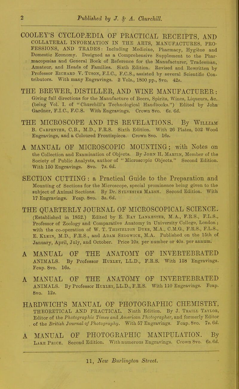 COOLEY'S CYCLOPAEDIA OF PRACTICAL RECEIPTS, AND COLLATEEAL INFORMATION IN THE ARTS, MANUFACTURES, PRO- FESSIONS, AND TRADES: Including Medicine, Pharmacy, Hygiene and Domestic Economy. Designed as a Comprehensive Supplement to the Phar- macopoeias and General Book of Reference for the Manufacturer, Tradesman, Amateur, and Heads of Families. Sixth Edition. Revised and Rewritten by Professor Richard V. Tuson, F.I.C., F.C.S., assisted by several Scientific Con- tributors. With many Engravings. 2 Vols., 1800 pp., 8vo. 42s. THE BREWER, DISTILLER, AND WINE MANUFACTURER: Giving full directions for the Manufacture of Beers, Spirits, Wines, Liqueurs, &c. (being Vol. I. of Churchill's Technological Handbooks.) Edited by John Gardner, F.I.C., F.C.S. With Engravings. Crown 8vo. 6s. 6d. THE MICROSCOPE AND ITS REVELATIONS. By William B. Carpenter, C.B., M.D., F.R.S. Sixth Edition. With 26 Plates, 502 Wood Engravings, and a Coloured Frontispiece. Crown 8vo. 16s. A MANUAL OF MICROSCOPIC MOUNTING; with Notes on the Collection and Examination of Objects. By John H. Martin, Member of the Society of Public Analysts, author of Microscopic Objects. Second Edition. With 150 Engravings. 8vo. 7s. 6d. SECTION CUTTING: a Practical Guide to the Preparation and Mounting of Sections for the Microscope, special prominence being given to the subject of Animal Sections. By Dr. Sylvestbr Marsh. Second Edition. With 17 Engravings. Fcap. 8vo. 3s. 6cZ. THE QUARTERLY JOURNAL OF MICROSCOPICAL SCIENCE. (Established in 1852.) Edited by E. Ray Lankester, M.A., F.R.S., F.L.S., Professor of Zoology and Comparative Anatomy in University College, London ; with the co-operation of W. T. Thistelton Dyer, M.A., C.M.G., F.R.S., F.L.S., E. Klein, M.D., F.R.S., and Adam Sedgwick, M.A. Published on the 15th of January, April, July, and October. Price 10s. per number or 40s. per annum. A MANUAL OF THE ANATOMY OF INVERTEBRATED ANIMALS. By Professor Huxley, LL.D., F.R.S. With 158 Engravings. Fcap. 8vo. 16s. A MANUAL OF THE ANATOMY OF INVERTEBRATED ANIMALS. By Professor Huxley, LL.D., F.R.S. With 110 Engravings. Fcap. 8vo. 12s. HARDWICH'S MANUAL OF PHOTOGRAPHIC CHEMISTRY, THEORETICAL AND PRACTICAL. Ninth Edition. By J. Traill Taylor, Editor of the Photographic Times and American Photographer, and formerly Editor of the British Journal of Photography. With 57 Engravings. Fcap. 8vo. 7s. Gd. A MANUAL OF PHOTOGRAPHIC MANIPULATION. By Lake Price. Second Edition. With numerous Engravings. Crown 8vo. 6s.6d.